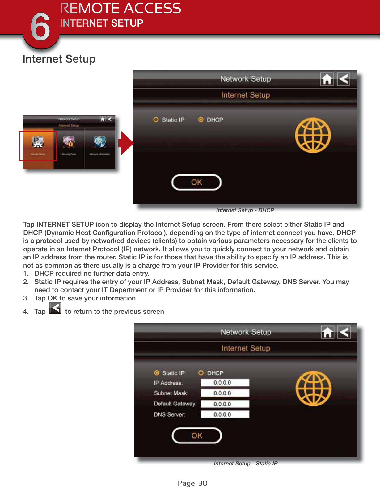 Page  30INTERNET SETUPREMOTE ACCESS6Internet SetupInternet Setup - DHCPTap INTERNET SETUP icon to display the Internet Setup screen. From there select either Static IP and DHCP (Dynamic Host Conﬁguration Protocol), depending on the type of internet connect you have. DHCP is a protocol used by networked devices (clients) to obtain various parameters necessary for the clients to operate in an Internet Protocol (IP) network. It allows you to quickly connect to your network and obtain an IP address from the router. Static IP is for those that have the ability to specify an IP address. This is not as common as there usually is a charge from your IP Provider for this service. 1. DHCP required no further data entry.2. Static IP requires the entry of your IP Address, Subnet Mask, Default Gateway, DNS Server. You may need to contact your IT Department or IP Provider for this information.3. Tap OK to save your information.4. Tap   to return to the previous screenInternet Setup - Static IP