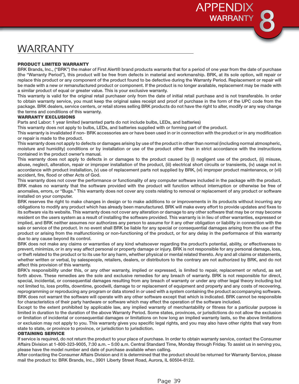 Page  39WARRANTYPRODUCT LIMITED WARRANTYBRK Brands, Inc., (“BRK”) the maker of First Alert® brand products warrants that for a period of one year from the date of purchase (the “Warranty Period”), this product will be free from defects in material and workmanship. BRK, at its sole option, will repair or replace this product or any component of the product found to be defective during the Warranty Period. Replacement or repair will be made with a new or remanufactured product or component. If the product is no longer available, replacement may be made with a similar product of equal or greater value. This is your exclusive warranty.This warranty is valid for the original retail purchaser only from the date of initial retail purchase and is not transferable. In order to obtain warranty service, you must keep the original sales receipt and proof of purchase in the form of the UPC code from the package. BRK dealers, service centers, or retail stores selling BRK products do not have the right to alter, modify or any way change the terms and conditions of this warranty. WARRANTY EXCLUSIONSParts and Labor: 1 year limited (warranted parts do not include bulbs, LEDs, and batteries)This warranty does not apply to bulbs, LEDs, and batteries supplied with or forming part of the product.This warranty is invalidated if non- BRK accessories are or have been used in or in connection with the product or in any modiﬁcation or repair is made to the product.This warranty does not apply to defects or damages arising by use of the product in other than normal (including normal atmospheric, moisture and humidity) conditions or by installation or use of the product other than in strict accordance with the instructions contained in the product owner’s manual.This warranty does not apply to defects in or damages to the product caused by (i) negligent use of the product, (ii) misuse, abuse, neglect, alteration, repair or improper installation of the product, (iii) electrical short circuits or transients, (iv) usage not in accordance with product installation, (v) use of replacement parts not supplied by BRK, (vi) improper product maintenance, or (vii) accident, ﬁre, ﬂood or other Acts of God.This warranty does not cover the performance or functionality of any computer software included in the package with the product. BRK makes no warranty that the software provided with the product will function without interruption or otherwise be free of anomalies, errors, or “Bugs.” This warranty does not cover any costs relating to removal or replacement of any product or software installed on your computer.BRK reserves the right to make changes in design or to make additions to or improvements in its products without incurring any obligations to modify any product which has already been manufactured. BRK will make every effort to provide updates and ﬁxes to its software via its website. This warranty does not cover any alteration or damage to any other software that may be or may become resident on the users system as a result of installing the software provided. This warranty is in lieu of other warranties, expressed or implied, and BRK neither assumes nor authorizes any person to assume for it any other obligation or liability in connection with the sale or service of the product. In no event shall BRK be liable for any special or consequential damages arising from the use of the product or arising from the malfunctioning or non-functioning of the product, or for any delay in the performance of this warranty due to any cause beyond its control.BRK does not make any claims or warranties of any kind whatsoever regarding the product’s potential, ability, or effectiveness to prevent, minimize, or in any way affect personal or property damage or injury. BRK is not responsible for any personal damage, loss, or theft related to the product or to its use for any harm, whether physical or mental related thereto. Any and all claims or statements, whether written or verbal, by salespeople, retailers, dealers, or distributors to the contrary are not authorized by BRK, and do not affect this provision of this warranty.BRK’s responsibility under this, or any other warranty, implied or expressed, is limited to repair, replacement or refund, as set forth above. These remedies are the sole and exclusive remedies for any breach of warranty. BRK is not responsible for direct, special, incidental, or consequential damages resulting from any breach of warranty or under any other legal theory including but not limited to, loss proﬁts, downtime, goodwill, damage to or replacement of equipment and property and any costs of recovering, reprogramming or reproducing any program or data stored in or used with a system containing the product accompanying software.BRK does not warrant the software will operate with any other software except that which is indicated. BRK cannot be responsible for characteristics of their party hardware or software which may effect the operation of the software included.Except to the extent prohibited by applicable law, any implied warranty of merchantability or ﬁtness for a particular purpose is limited in duration to the duration of the above Warranty Period. Some states, provinces, or jurisdictions do not allow the exclusion or limitation of incidental or consequential damages or limitations on how long an implied warranty lasts, so the above limitationsor exclusion may not apply to you. This warranty gives you speciﬁc legal rights, and you may also have other rights that vary from state to state, or province to province, or jurisdiction to jurisdiction.OBTAINING SERVICEIf service is required, do not return the product to your place of purchase. In order to obtain warranty service, contact the Consumer Affairs Division at 1-800-323-9005, 7:30 a.m. – 5:00 a.m. Central Standard Time, Monday through Friday. To assist us in serving you, please have the model number and date of purchase available when calling.After contacting the Consumer Affairs Division and it is determined that the product should be returned for Warranty Service, please mail the product to: BRK Brands, Inc., 3901 Liberty Street Road, Aurora, IL 60504-8122.WARRANTYAPPENDIX 8