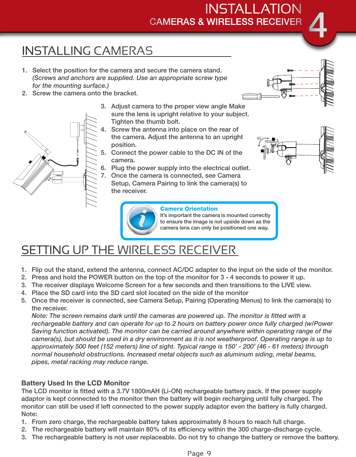 Page  9CAMERAS &amp; WIRELESS RECEIVERINSTALLATION 4INSTALLING CAMERAS1. Select the position for the camera and secure the camera stand. (Screws and anchors are supplied. Use an appropriate screw type for the mounting surface.)2. Screw the camera onto the bracket.SETTING UP THE WIRELESS RECEIVER1. Flip out the stand, extend the antenna, connect AC/DC adapter to the input on the side of the monitor.2. Press and hold the POWER button on the top of the monitor for 3 - 4 seconds to power it up.3. The receiver displays Welcome Screen for a few seconds and then transitions to the LIVE view.4. Place the SD card into the SD card slot located on the side of the monitor5. Once the receiver is connected, see Camera Setup, Pairing (Operating Menus) to link the camera(s) to the receiver.Note: The screen remains dark until the cameras are powered up. The monitor is ﬁtted with a rechargeable battery and can operate for up to 2 hours on battery power once fully charged (w/Power Saving function activated). The monitor can be carried around anywhere within operating range of the camera(s), but should be used in a dry environment as it is not weatherproof. Operating range is up to approximately 500 feet (152 meters) line of sight. Typical range is 150’ - 200’ (46 - 61 meters) through normal household obstructions. Increased metal objects such as aluminum siding, metal beams, pipes, metal racking may reduce range.3. Adjust camera to the proper view angle Make sure the lens is upright relative to your subject. Tighten the thumb bolt.4. Screw the antenna into place on the rear of the camera. Adjust the antenna to an upright position.5. Connect the power cable to the DC IN of the camera.6. Plug the power supply into the electrical outlet.7. Once the camera is connected, see Camera Setup, Camera Pairing to link the camera(s) to the receiver.Camera OrientationIt’s important the camera is mounted correctly to ensure the image is not upside down as the camera lens can only be positioned one way.Battery Used In the LCD MonitorThe LCD monitor is ﬁtted with a 3.7V 1800mAH (Li-ON) rechargeable battery pack. If the power supply adaptor is kept connected to the monitor then the battery will begin recharging until fully charged. The monitor can still be used if left connected to the power supply adaptor even the battery is fully charged.Note:1. From zero charge, the rechargeable battery takes approximately 8 hours to reach full charge.2. The rechargeable battery will maintain 80% of its efﬁciency within the 300 charge-discharge cycle.3. The rechargeable battery is not user replaceable. Do not try to change the battery or remove the battery.