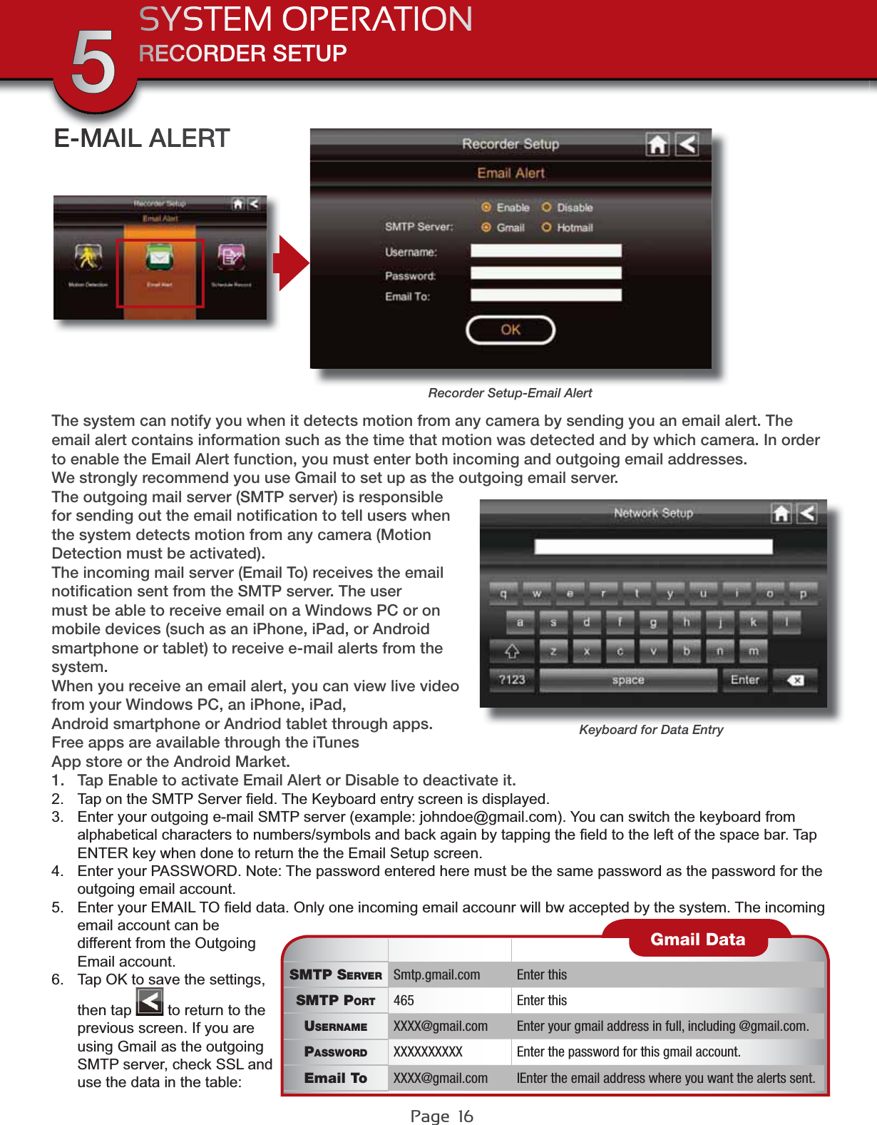 Page  16RECORDER SETUPSYSTEM OPERATION5The system can notify you when it detects motion from any camera by sending you an email alert. The email alert contains information such as the time that motion was detected and by which camera. In order to enable the Email Alert function, you must enter both incoming and outgoing email addresses. We strongly recommend you use Gmail to set up as the outgoing email server.The outgoing mail server (SMTP server) is responsible for sending out the email notiﬁcation to tell users when the system detects motion from any camera (Motion Detection must be activated).The incoming mail server (Email To) receives the email notiﬁcation sent from the SMTP server. The user must be able to receive email on a Windows PC or on mobile devices (such as an iPhone, iPad, or Android smartphone or tablet) to receive e-mail alerts from the system.When you receive an email alert, you can view live video from your Windows PC, an iPhone, iPad,Android smartphone or Andriod tablet through apps. Free apps are available through the iTunesApp store or the Android Market.1. Tap Enable to activate Email Alert or Disable to deactivate it.2. 7DSRQWKH60736HUYHU¿HOG7KH.H\ERDUGHQWU\VFUHHQLVGLVSOD\HG3. (QWHU\RXURXWJRLQJHPDLO6073VHUYHUH[DPSOHMRKQGRH#JPDLOFRP&lt;RXFDQVZLWFKWKHNH\ERDUGIURPDOSKDEHWLFDOFKDUDFWHUVWRQXPEHUVV\PEROVDQGEDFNDJDLQE\WDSSLQJWKH¿HOGWRWKHOHIWRIWKHVSDFHEDU7DS(17(5NH\ZKHQGRQHWRUHWXUQWKHWKH(PDLO6HWXSVFUHHQ4. (QWHU\RXU3$66:25&apos;1RWH7KHSDVVZRUGHQWHUHGKHUHPXVWEHWKHVDPHSDVVZRUGDVWKHSDVVZRUGIRUWKHRXWJRLQJHPDLODFFRXQW5. (QWHU\RXU(0$,/72¿HOGGDWD2QO\RQHLQFRPLQJHPDLODFFRXQUZLOOEZDFFHSWHGE\WKHV\VWHP7KHLQFRPLQJHPDLODFFRXQWFDQEHGLIIHUHQWIURPWKH2XWJRLQJ(PDLODFFRXQW6. 7DS2.WRVDYHWKHVHWWLQJVthen tap  WRUHWXUQWRWKHSUHYLRXVVFUHHQ,I\RXDUHXVLQJ*PDLODVWKHRXWJRLQJ6073VHUYHUFKHFN66/DQGXVHWKHGDWDLQWKHWDEOHE-MAIL ALERTRecorder Setup-Email AlertSMTP SERVER Smtp.gmail.com Enter thisSMTP PORT 465 Enter thisUSERNAME XXXX@gmail.com Enter your gmail address in full, including @gmail.com.PASSWORD XXXXXXXXXX Enter the password for this gmail account.Email To XXXX@gmail.com IEnter the email address where you want the alerts sent.Gmail DataKeyboard for Data Entry