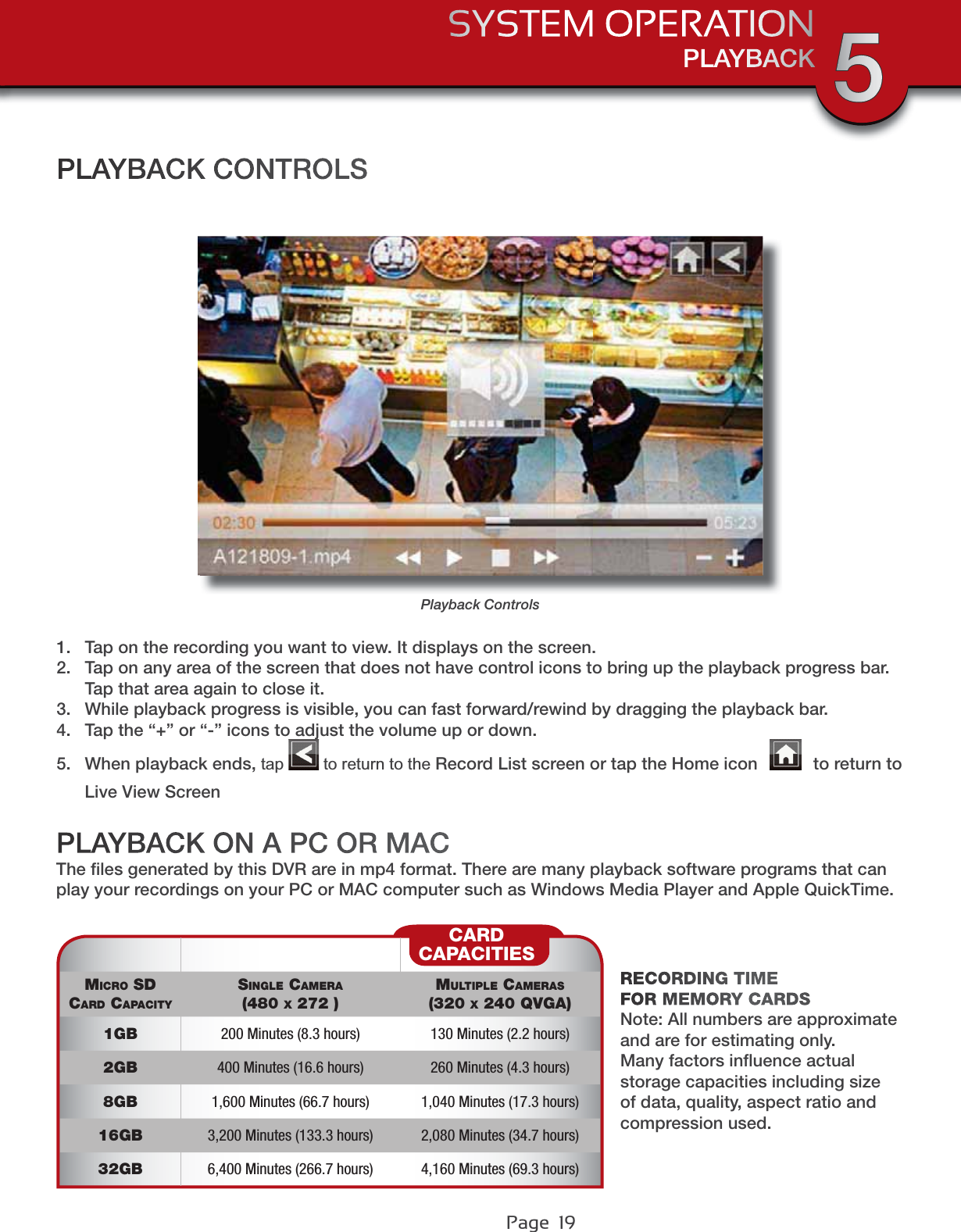 Page  19PLAYBACKSYSTEM OPERATION 5MICRO SDCARD CAPACITYSINGLE CAMERA(480 X 272 )MULTIPLE CAMERAS(320 X 240 QVGA)1GB 200 Minutes (8.3 hours) 130 Minutes (2.2 hours)2GB 400 Minutes (16.6 hours) 260 Minutes (4.3 hours)8GB 1,600 Minutes (66.7 hours) 1,040 Minutes (17.3 hours)16GB 3,200 Minutes (133.3 hours) 2,080 Minutes (34.7 hours)32GB 6,400 Minutes (266.7 hours) 4,160 Minutes (69.3 hours)CARDCAPACITIESRECORDING TIME FOR MEMORY CARDSNote: All numbers are approximate and are for estimating only. Many factors inﬂuence actual storage capacities including size of data, quality, aspect ratio and compression used.Playback Controls1. Tap on the recording you want to view. It displays on the screen.2. Tap on any area of the screen that does not have control icons to bring up the playback progress bar. Tap that area again to close it.3. While playback progress is visible, you can fast forward/rewind by dragging the playback bar.4. Tap the “+” or “-” icons to adjust the volume up or down.5. When playback ends, tap WRUHWXUQWRWKHRecord List screen or tap the Home icon   to return to Live View ScreenPLAYBACK CONTROLSPLAYBACK ON A PC OR MACThe ﬁles generated by this DVR are in mp4 format. There are many playback software programs that can play your recordings on your PC or MAC computer such as Windows Media Player and Apple QuickTime.