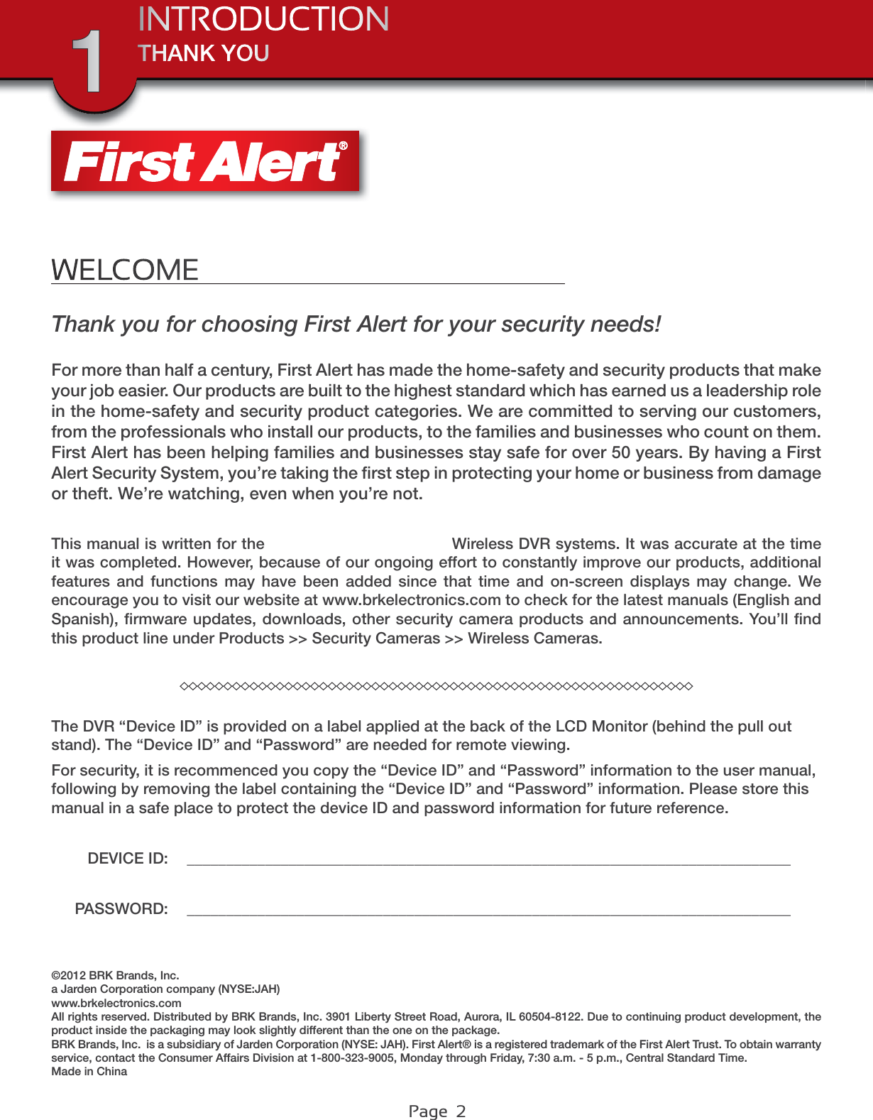 Page  2WELCOMEThank you for choosing First Alert for your security needs! For more than half a century, First Alert has made the home-safety and security products that make your job easier. Our products are built to the highest standard which has earned us a leadership role in the home-safety and security product categories. We are committed to serving our customers, from the professionals who install our products, to the families and businesses who count on them. First Alert has been helping families and businesses stay safe for over 50 years. By having a First Alert Security System, you’re taking the ﬁrst step in protecting your home or business from damage or theft. We’re watching, even when you’re not.This manual is written for the DWH-471 and DWH-472 Wireless DVR systems. It was accurate at the time it was completed. However, because of our ongoing effort to constantly improve our products, additional features and functions may have been added since that time and on-screen displays may change. We encourage you to visit our website at www.brkelectronics.com to check for the latest manuals (English and Spanish), ﬁrmware updates, downloads, other security camera products and announcements. You’ll ﬁnd this product line under Products &gt;&gt; Security Cameras &gt;&gt; Wireless Cameras.THANK YOU©2012 BRK Brands, Inc.a Jarden Corporation company (NYSE:JAH)www.brkelectronics.comAll rights reserved. Distributed by BRK Brands, Inc. 3901 Liberty Street Road, Aurora, IL 60504-8122. Due to continuing product development, the product inside the packaging may look slightly different than the one on the package. BRK Brands, Inc.  is a subsidiary of Jarden Corporation (NYSE: JAH). First Alert® is a registered trademark of the First Alert Trust. To obtain warranty service, contact the Consumer Affairs Division at 1-800-323-9005, Monday through Friday, 7:30 a.m. - 5 p.m., Central Standard Time. Made in ChinaINTRODUCTION1The DVR “Device ID” is provided on a label applied at the back of the LCD Monitor (behind the pull out stand). The “Device ID” and “Password” are needed for remote viewing.For security, it is recommenced you copy the “Device ID” and “Password” information to the user manual, following by removing the label containing the “Device ID” and “Password” information. Please store this manual in a safe place to protect the device ID and password information for future reference.DEVICE ID: _____________________________________________________________________________PASSWORD: _____________________________________________________________________________DWH-47 DWH-400