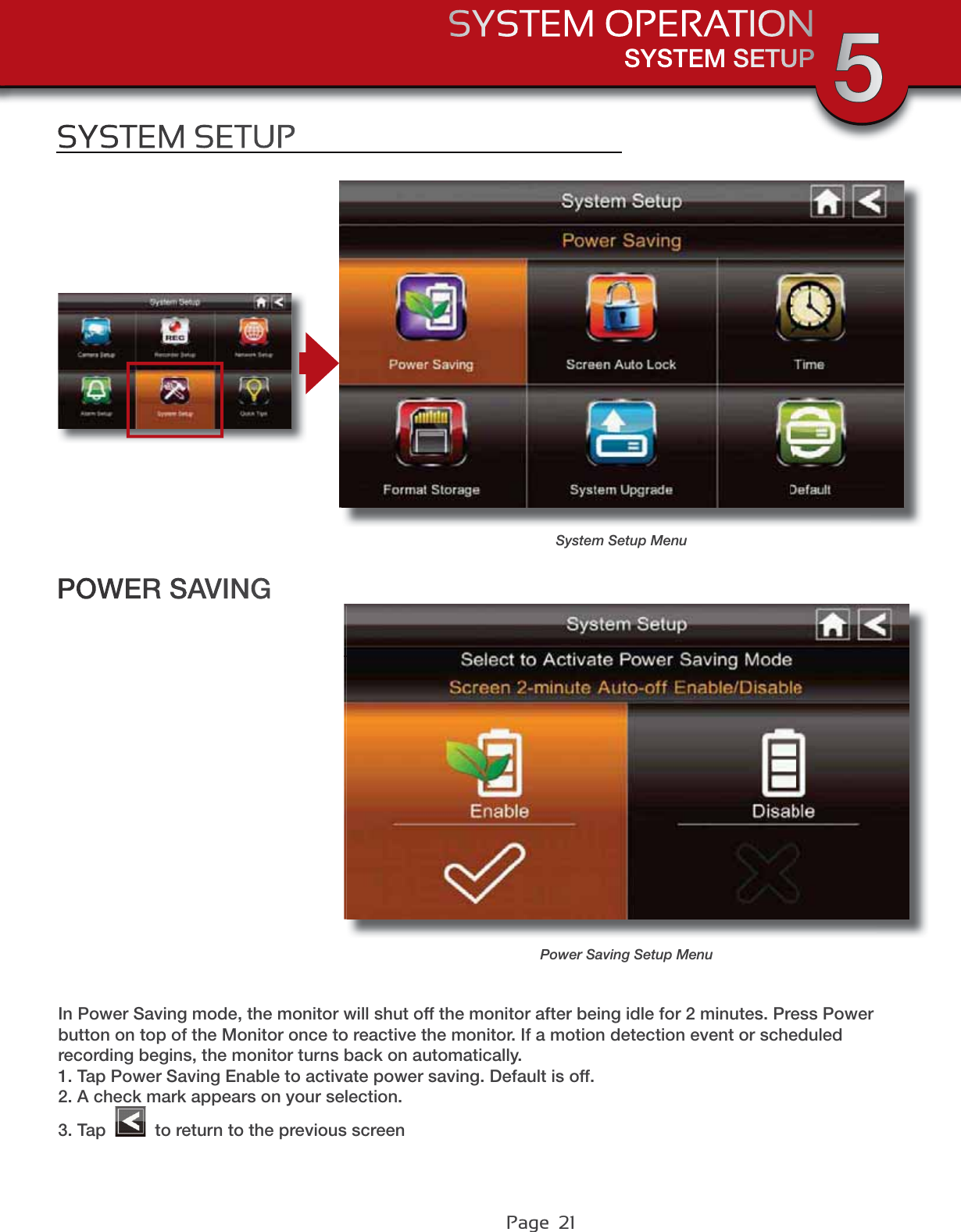 Page  21SYSTEM SETUPSYSTEM OPERATION 5SYSTEM SETUPSystem Setup MenuPOWER SAVINGPower Saving Setup MenuIn Power Saving mode, the monitor will shut off the monitor after being idle for 2 minutes. Press Power button on top of the Monitor once to reactive the monitor. If a motion detection event or scheduled recording begins, the monitor turns back on automatically.1. Tap Power Saving Enable to activate power saving. Default is off.2. A check mark appears on your selection.3. Tap   to return to the previous screen