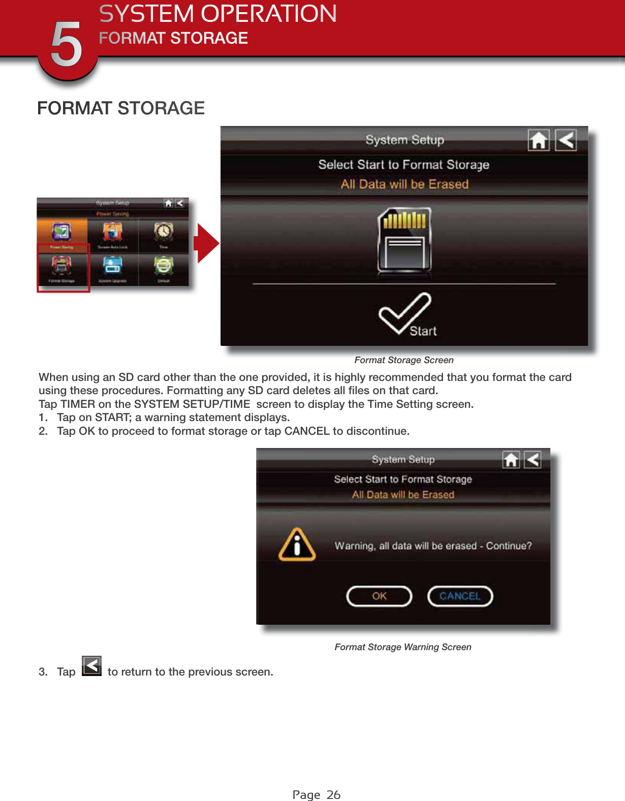 Page  26FORMAT STORAGESYSTEM OPERATION5Format Storage ScreenFORMAT STORAGEWhen using an SD card other than the one provided, it is highly recommended that you format the card using these procedures. Formatting any SD card deletes all ﬁles on that card. Tap TIMER on the SYSTEM SETUP/TIME  screen to display the Time Setting screen.1. Tap on START; a warning statement displays.2. Tap OK to proceed to format storage or tap CANCEL to discontinue.3. Tap   to return to the previous screen.Format Storage Warning Screen