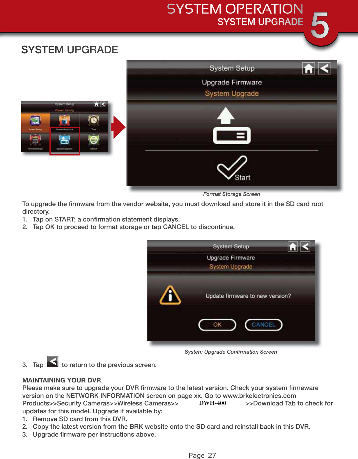 Page  27SYSTEM UPGRADESYSTEM OPERATION 5Format Storage ScreenSYSTEM UPGRADETo upgrade the ﬁrmware from the vendor website, you must download and store it in the SD card root directory.1. Tap on START; a conﬁrmation statement displays.2. Tap OK to proceed to format storage or tap CANCEL to discontinue.3. Tap   to return to the previous screen.MAINTAINING YOUR DVRPlease make sure to upgrade your DVR ﬁrmware to the latest version. Check your system ﬁrmeware version on the NETWORK INFORMATION screen on page xx. Go to www.brkelectronics.com Products&gt;&gt;Security Cameras&gt;&gt;Wireless Cameras&gt;&gt;DWH-471 or DWH-472&gt;&gt;Download Tab to check for updates for this model. Upgrade if available by:1. Remove SD card from this DVR.2. Copy the latest version from the BRK website onto the SD card and reinstall back in this DVR.3. Upgrade ﬁrmware per instructions above.System Upgrade Conﬁrmation ScreenDWH-400