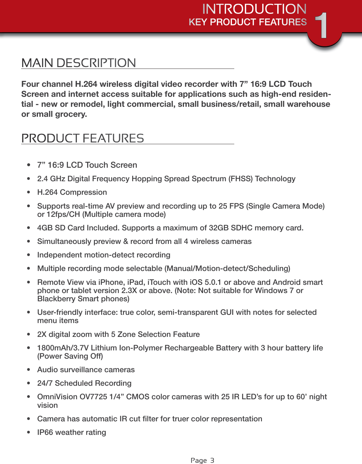 Page  3MAIN DESCRIPTIONFour channel H.264 wireless digital video recorder with 7” 16:9 LCD Touch Screen and internet access suitable for applications such as high-end residen-tial - new or remodel, light commercial, small business/retail, small warehouse or small grocery.PRODUCT FEATURESt 7” 16:9 LCD Touch Screent 2.4 GHz Digital Frequency Hopping Spread Spectrum (FHSS) Technologyt H.264 Compressiont Supports real-time AV preview and recording up to 25 FPS (Single Camera Mode) or 12fps/CH (Multiple camera mode)t 4GB SD Card Included. Supports a maximum of 32GB SDHC memory card.t Simultaneously preview &amp; record from all 4 wireless camerast Independent motion-detect recordingt Multiple recording mode selectable (Manual/Motion-detect/Scheduling)t Remote View via iPhone, iPad, iTouch with iOS 5.0.1 or above and Android smart phone or tablet version 2.3X or above. (Note: Not suitable for Windows 7 or Blackberry Smart phones)t User-friendly interface: true color, semi-transparent GUI with notes for selected menu itemst 2X digital zoom with 5 Zone Selection Featuret 1800mAh/3.7V Lithium Ion-Polymer Rechargeable Battery with 3 hour battery life(Power Saving Off)t Audio surveillance camerast 24/7 Scheduled Recording t OmniVision OV7725 1/4” CMOS color cameras with 25 IR LED’s for up to 60’ night visiont Camera has automatic IR cut ﬁlter for truer color representationt IP66 weather ratingKEY PRODUCT FEATURESINTRODUCTION 1