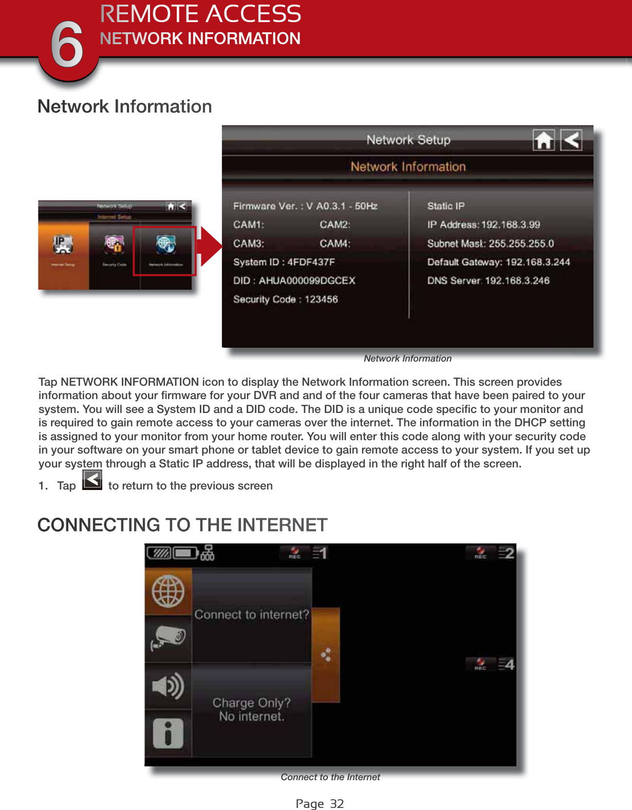 Page  32NETWORK INFORMATIONREMOTE ACCESS6Network InformationNetwork InformationTap NETWORK INFORMATION icon to display the Network Information screen. This screen provides information about your ﬁrmware for your DVR and and of the four cameras that have been paired to your system. You will see a System ID and a DID code. The DID is a unique code speciﬁc to your monitor and is required to gain remote access to your cameras over the internet. The information in the DHCP setting is assigned to your monitor from your home router. You will enter this code along with your security code in your software on your smart phone or tablet device to gain remote access to your system. If you set up your system through a Static IP address, that will be displayed in the right half of the screen.1. Tap   to return to the previous screenCONNECTING TO THE INTERNETConnect to the Internet