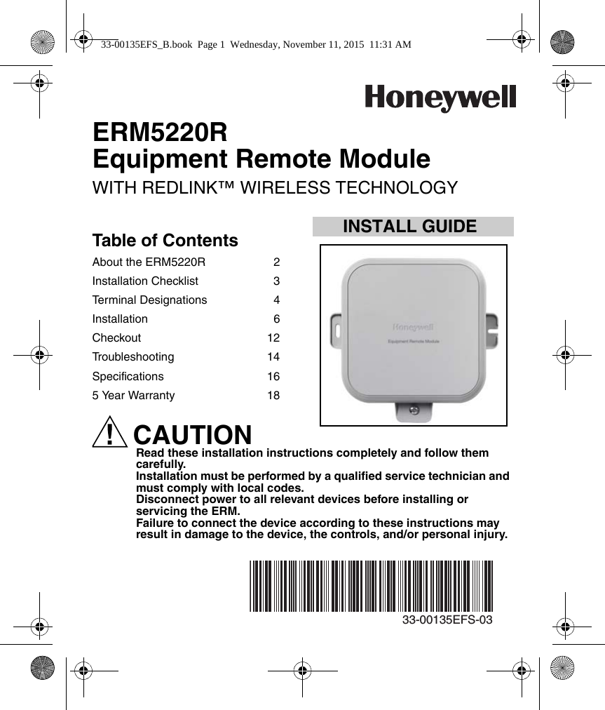 INSTALL GUIDE33-00135EFS-03ERM5220REquipment Remote ModuleWITH REDLINK™ WIRELESS TECHNOLOGYTable of ContentsAbout the ERM5220R  2Installation Checklist  3Terminal Designations  4Installation 6Checkout 12Troubleshooting 14Specifications 165 Year Warranty  18CAUTIONRead these installation instructions completely and follow them carefully.Installation must be performed by a qualified service technician and must comply with local codes.Disconnect power to all relevant devices before installing or servicing the ERM.Failure to connect the device according to these instructions may result in damage to the device, the controls, and/or personal injury.33-00135EFS_B.book  Page 1  Wednesday, November 11, 2015  11:31 AM