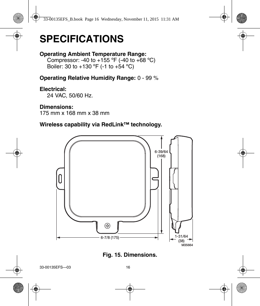 33-00135EFS—03 16SPECIFICATIONSOperating Ambient Temperature Range:Compressor: -40 to +155 ºF (-40 to +68 ºC)Boiler: 30 to +130 ºF (-1 to +54 ºC)Operating Relative Humidity Range: 0 - 99 %Electrical:24 VAC, 50/60 Hz.Dimensions:175 mm x 168 mm x 38 mmWireless capability via RedLink™ technology.Fig. 15. Dimensions.M356646-7/8 (175)6-39/64(168)1-31/64(38)33-00135EFS_B.book  Page 16  Wednesday, November 11, 2015  11:31 AM