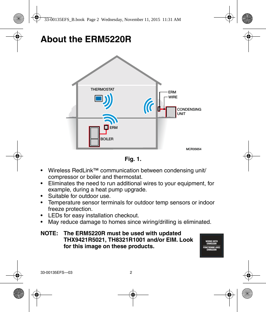 33-00135EFS—03 2About the ERM5220RFig. 1. • Wireless RedLink™ communication between condensing unit/compressor or boiler and thermostat.• Eliminates the need to run additional wires to your equipment, for example, during a heat pump upgrade.• Suitable for outdoor use.• Temperature sensor terminals for outdoor temp sensors or indoor freeze protection.• LEDs for easy installation checkout.• May reduce damage to homes since wiring/drilling is eliminated.NOTE: The ERM5220R must be used with updated THX9421R5021, TH8321R1001 and/or EIM. Look for this image on these products.MCR35654ERMWIRECONDENSINGUNITTHERMOSTATERMBOILER33-00135EFS_B.book  Page 2  Wednesday, November 11, 2015  11:31 AM