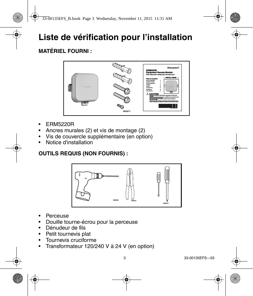3 33-00135EFS—03Liste de vérification pour l’installationMATÉRIEL FOURNI :• ERM5220R• Ancres murales (2) et vis de montage (2)• Vis de couvercle supplémentaire (en option)• Notice d&apos;installationOUTILS REQUIS (NON FOURNIS) :• Perceuse• Douille tourne-écrou pour la perceuse• Dénudeur de fils• Petit tournevis plat• Tournevis cruciforme• Transformateur 120/240 V à 24 V (en option)M35671INSTALL GUIDE33-00135EFS-03ERM5220REquipment Remote ModuleWITH REDLINK™ WIRELESS TECHNOLOGYTable of ContentsAbout the ERM5220R  2Installation Checklist  3Terminal Designations  4Installation 6Checkout 12Troubleshooting 14Specifications 165 Year Warranty  18CAUTIONRead these installation instructions completely and follow them carefully.Installation must be performed by a qualified service technician and must comply with local codes.Disconnect power to all relevant devices before installing or servicing the ERM.Failure to connect the device according to these instructions may result in damage to the device, the controls, and/or personal injury.M35669 M35672M3567033-00135EFS_B.book  Page 3  Wednesday, November 11, 2015  11:31 AM