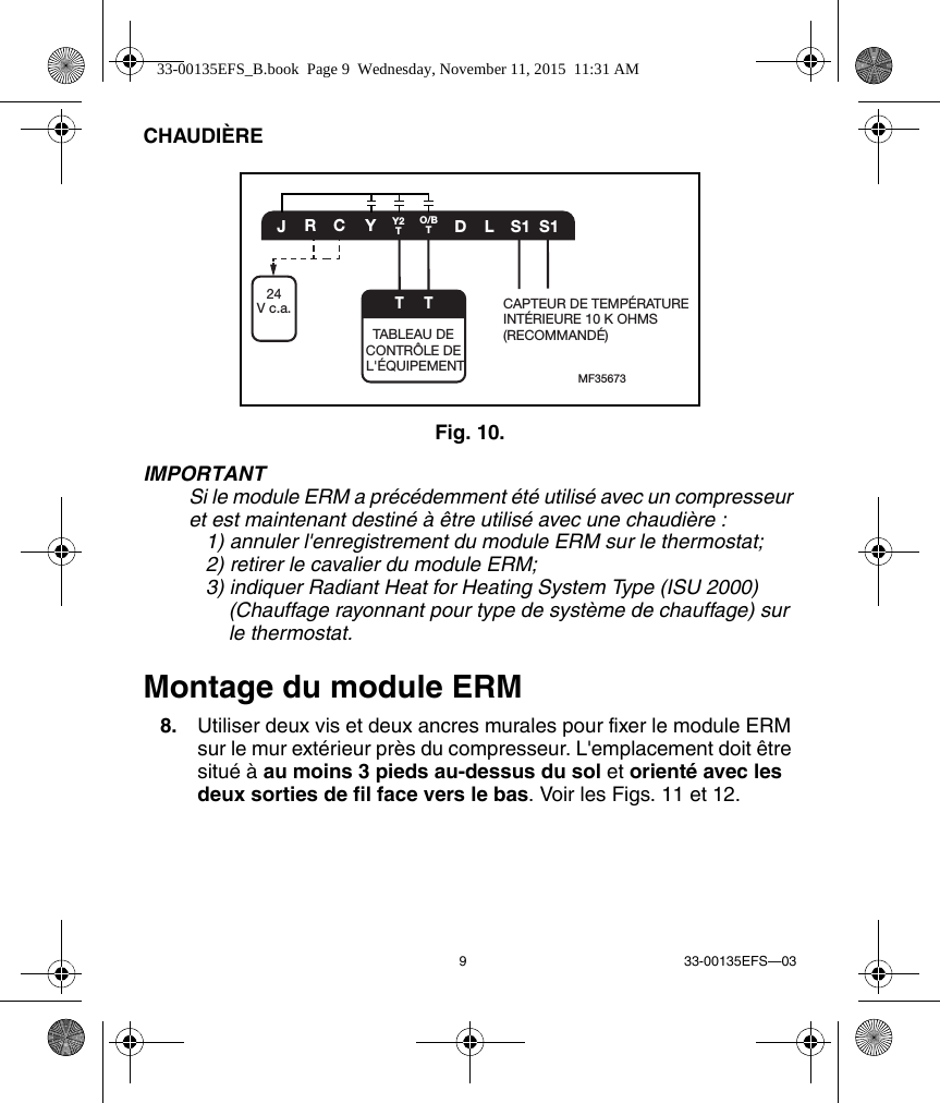 9 33-00135EFS—03CHAUDIÈREFig. 10. IMPORTANTSi le module ERM a précédemment été utilisé avec un compresseur et est maintenant destiné à être utilisé avec une chaudière :    1) annuler l&apos;enregistrement du module ERM sur le thermostat;    2) retirer le cavalier du module ERM;    3) indiquer Radiant Heat for Heating System Type (ISU 2000)       (Chauffage rayonnant pour type de système de chauffage) sur       le thermostat.Montage du module ERM8. Utiliser deux vis et deux ancres murales pour fixer le module ERM sur le mur extérieur près du compresseur. L&apos;emplacement doit être situé à au moins 3 pieds au-dessus du sol et orienté avec les deux sorties de fil face vers le bas. Voir les Figs. 11 et 12.MF35673CYDLS1 S1JRO/BTY2TTTABLEAU DE CONTRÔLE DE L&apos;ÉQUIPEMENTCAPTEUR DE TEMPÉRATUREINTÉRIEURE 10 K OHMS (RECOMMANDÉ)T24V c.a.33-00135EFS_B.book  Page 9  Wednesday, November 11, 2015  11:31 AM