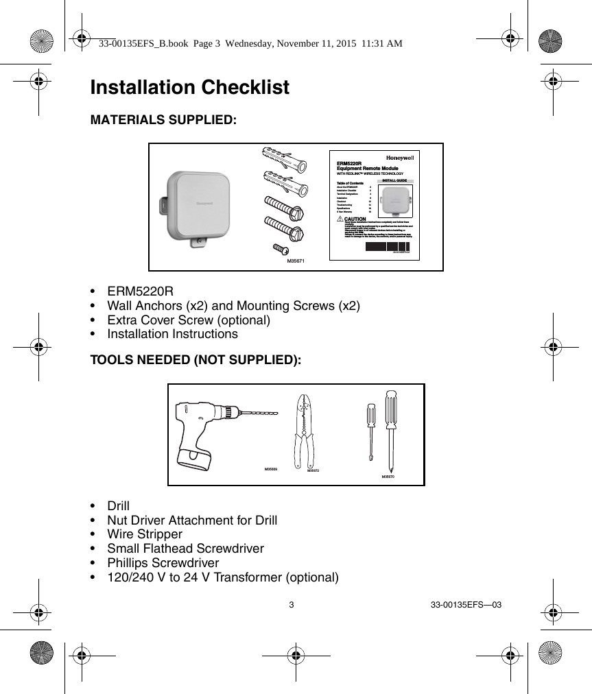 3 33-00135EFS—03Installation ChecklistMATERIALS SUPPLIED:• ERM5220R• Wall Anchors (x2) and Mounting Screws (x2)• Extra Cover Screw (optional)• Installation InstructionsTOOLS NEEDED (NOT SUPPLIED):•Drill• Nut Driver Attachment for Drill• Wire Stripper• Small Flathead Screwdriver• Phillips Screwdriver• 120/240 V to 24 V Transformer (optional)M35671INSTALL GUIDE33-00135EFS-03ERM5220REquipment Remote ModuleWITH REDLINK™ WIRELESS TECHNOLOGYTable of ContentsAbout the ERM5220R  2Installation Checklist  3Terminal Designations  4Installation 6Checkout 12Troubleshooting 14Specifications 165 Year Warranty  18CAUTIONRead these installation instructions completely and follow them carefully.Installation must be performed by a qualified service technician and must comply with local codes.Disconnect power to all relevant devices before installing or servicing the ERM.Failure to connect the device according to these instructions may result in damage to the device, the controls, and/or personal injury.M35669 M35672M3567033-00135EFS_B.book  Page 3  Wednesday, November 11, 2015  11:31 AM