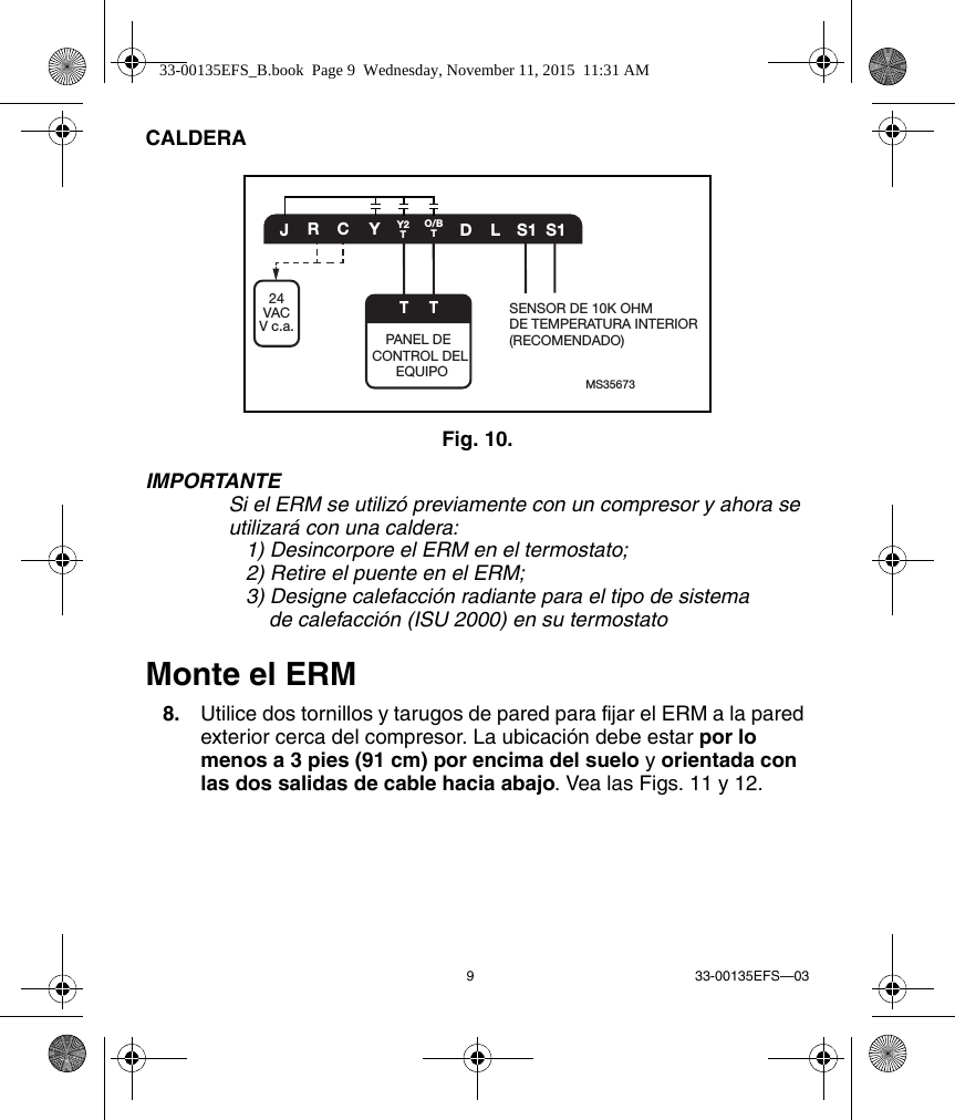 9 33-00135EFS—03CALDERAFig. 10. IMPORTANTESi el ERM se utilizó previamente con un compresor y ahora se utilizará con una caldera: 1) Desincorpore el ERM en el termostato;2) Retire el puente en el ERM;3) Designe calefacción radiante para el tipo de sistemade calefacción (ISU 2000) en su termostatoMonte el ERM8. Utilice dos tornillos y tarugos de pared para fijar el ERM a la paredexterior cerca del compresor. La ubicación debe estar por lomenos a 3 pies (91 cm) por encima del suelo y orientada conlas dos salidas de cable hacia abajo. Vea las Figs. 11 y 12.MS35673CYDLS1 S1JRO/BTY2TTPANEL DE CONTROL DEL EQUIPOSENSOR DE 10K OHM DE TEMPERATURA INTERIOR (RECOMENDADO)T24VACV c.a.33-00135EFS_B.book  Page 9  Wednesday, November 11, 2015  11:31 AM