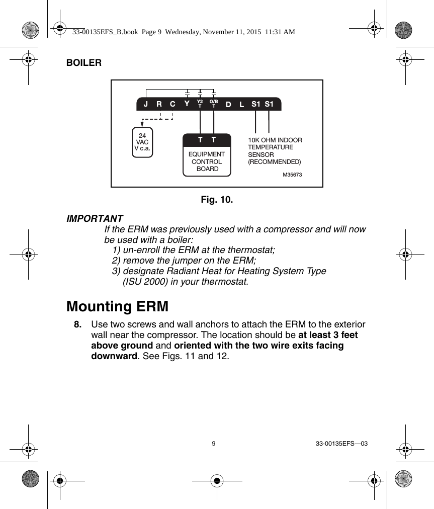 9 33-00135EFS—03BOILERFig. 10. IMPORTANTIf the ERM was previously used with a compressor and will now be used with a boiler:    1) un-enroll the ERM at the thermostat;    2) remove the jumper on the ERM;    3) designate Radiant Heat for Heating System Type(ISU 2000) in your thermostat.Mounting ERM8. Use two screws and wall anchors to attach the ERM to the exterior wall near the compressor. The location should be at least 3 feet above ground and oriented with the two wire exits facing downward. See Figs. 11 and 12.M35673CYDLS1 S1JRO/BTY2TTEQUIPMENT CONTROL BOARD10K OHM INDOORTEMPERATURE SENSOR(RECOMMENDED)T24VACV c.a.33-00135EFS_B.book  Page 9  Wednesday, November 11, 2015  11:31 AM