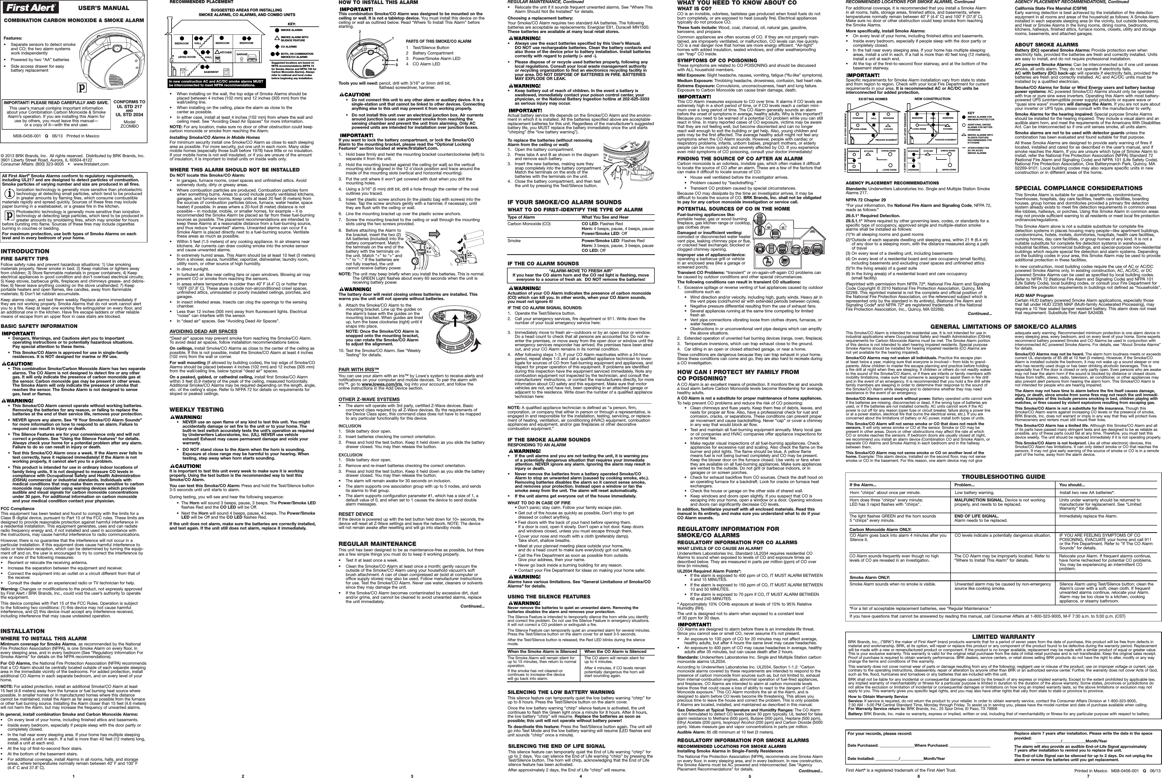 ModelZCOMBOM08-0456-001   Q06/13   Printed in MexicoIMPORTANT! PLEASE READ CAREFULLY AND SAVE.This user’s manual contains important informationabout your Combination Carbon Monoxide &amp; SmokeAlarm’s operation. If you are installing this Alarm for use by others, you must leave this manual—or a copy of it—with the end user.© 2013 BRK Brands, Inc.  All rights reserved.  Distributed by BRK Brands, Inc.3901 Liberty Street Road, Aurora, IL 60504-8122Consumer Affairs: (800) 323-9005   •   www.firstalert.comINTRODUCTIONFIRE SAFETY TIPSFollow safety rules and prevent hazardous situations: 1) Use smoking materials properly. Never smoke in bed. 2) Keep matches or lighters away from children; 3) Store flammable materials in proper containers; 4) Keep electrical appliances in good condition and don’t overload electrical circuits; 5) Keep stoves, barbecue grills, fireplaces and chimneys grease- and debris-free; 6) Never leave anything cooking on the stove unattended; 7) Keepportable heaters and open flames, like candles, away from flammable materials; 8) Don’t let rubbish accumulate.Keep alarms clean, and test them weekly. Replace alarms immediately if they are not working properly. Smoke Alarms that do not work cannot alertyou to a fire. Keep at least one working fire extinguisher on every floor, and an additional one in the kitchen. Have fire escape ladders or other reliablemeans of escape from an upper floor in case stairs are blocked.BASIC SAFETY INFORMATION•  Dangers, Warnings, and Cautions alert you to important operating instructions or to potentially hazardous situations. Pay special attention to these items.•  This Smoke/CO Alarm is approved for use in single-family residences. It is NOT designed for marine or RV use.•  This combination Smoke/Carbon Monoxide Alarm has two separatealarms. The CO Alarm is not designed to detect fire or any othergas. It will only indicate the presence of carbon monoxide gas atthe sensor. Carbon monoxide gas may be present in other areas.The Smoke Alarm will only indicate the presence of smoke thatreaches the sensor. The Smoke Alarm is not designed to sensegas, heat or flames.•  This Smoke/CO Alarm cannot operate without working batteries.Removing the batteries for any reason, or failing to replace the batteries at the end of their service life, removes your protection.•  NEVER ignore any alarm. See “If Your Smoke/CO Alarm Sounds” for more information on how to respond to an alarm. Failure torespond can result in injury or death.•  The Silence Features are for your convenience only and will notcorrect a problem. See &quot;Using the Silence Features&quot; for details.Always check your home for a potential problem after any alarm.Failure to do so can result in injury or death.•  Test this Smoke/CO Alarm once a week. If the Alarm ever fails totest correctly, have it replaced immediately! If the Alarm is notworking properly, it cannot alert you to a problem.•  This product is intended for use in ordinary indoor locations of family living units. It is not designed to measure CO levels in compliance with Occupational Safety and Health Administration(OSHA) commercial or industrial standards. Individuals with medical conditions that may make them more sensitive to carbonmonoxide may consider using warning devices which provide audible and visual signals for carbon monoxide concentrationsunder 30 ppm. For additional information on carbon monoxide and your medical condition contact your physician.FCC ComplianceThis equipment has been tested and found to comply with the limits for aClass B digital device, pursuant to Part 15 of the FCC rules. These limits aredesigned to provide reasonable protection against harmful interference in a residential installation. This equipment generates, uses and can radiateradio frequency energy and, if not installed and used in accordance with the instructions, may cause harmful interference to radio communications.However, there is no guarantee that the interference will not occur in a particular installation. If this equipment does cause harmful interference toradio or television reception, which can be determined by turning the equip-ment off and on, the user is encouraged to try to correct the interference byone or more of the following measures:• Reorient or relocate the receiving antenna.• Increase the separation between the equipment and receiver.• Connect the equipment into an outlet on a circuit different from that ofthe receiver.• Consult the dealer or an experienced radio or TV technician for help.Warning: Changes or modifications to the product, not expressly approvedby First Alert / BRK Brands, Inc., could void the user’s authority to operatethe equipment.This device complies with Part 15 of the FCC Rules. Operation is subject to the following two conditions: (1) this device may not cause harmful interference, and (2) this device must accept any interference received,including interference that may cause undesired operation.56 71 2 3COMBINATION CARBON MONOXIDE &amp; SMOKE ALARM 4Printed in Mexico   M08-0456-001   Q06/13First Alert®is a registered trademark of the First Alert Trust.WHAT YOU NEED TO KNOW ABOUT COWHAT IS CO?CO is an invisible, odorless, tasteless gas produced when fossil fuels do notburn completely, or are exposed to heat (usually fire). Electrical appliancestypically do not produce CO.These fuels include: Wood, coal, charcoal, oil, natural gas, gasoline,kerosene, and propane.Common appliances are often sources of CO. If they are not properly main-tained, are improperly ventilated, or malfunction, CO levels can rise quickly. CO is a real danger now that homes are more energy efficient. “Air-tight”homes with added insulation, sealed windows, and other weatherproofing can “trap” CO inside.SYMPTOMS OF CO POISONINGThese symptoms are related to CO POISONING and should be discussedwith ALL household members.Mild Exposure: Slight headache, nausea, vomiting, fatigue (“flu-like” symptoms).Medium Exposure: Throbbing headache, drowsiness, confusion, fast heart rate.Extreme Exposure: Convulsions, unconsciousness, heart and lung failure.Exposure to Carbon Monoxide can cause brain damage, death.This CO Alarm measures exposure to CO over time. It alarms if CO levels areextremely high in a short period of time, or if CO levels reach a certain mini-mum over a long period of time. The CO Alarm generally sounds an alarmbefore the onset of symptoms in average, healthy adults. Why is this important?Because you need to be warned of a potential CO problem while you can stillreact in time. In many reported cases of CO exposure, victims may be awarethat they are not feeling well, but become disoriented and can no longerreact well enough to exit the building or get help. Also, young children andpets may be the first affected. The average healthy adult might not feel anysymptoms when the CO Alarm sounds. However, people with cardiac or respiratory problems, infants, unborn babies, pregnant mothers, or elderlypeople can be more quickly and severely affected by CO. If you experienceeven mild symptoms of CO poisoning, consult your doctor immediately!FINDING THE SOURCE OF CO AFTER AN ALARMCarbon monoxide is an odorless, invisible gas, which often makes it difficultto locate the source of CO after an alarm. These are a few of the factors thatcan make it difficult to locate sources of CO:•   House well ventilated before the investigator arrives.•   Problem caused by “backdrafting.”•   Transient CO problem caused by special circumstances.Because CO may dissipate by the time an investigator arrives, it may be difficult to locate the source of CO. BRK Brands, Inc. shall not be obligatedto pay for any carbon monoxide investigation or service call.POTENTIAL SOURCES OF CO IN THE HOMEFuel-burning appliances like:portable heater, gas or wood burningfireplace, gas kitchen range or cooktop,gas clothes dryer.Damaged or insufficient venting:corroded or disconnected water heatervent pipe, leaking chimney pipe or flue,or cracked heat exchanger, blocked orclogged chimney opening.Improper use of appliance/device:operating a barbecue grill or vehicle in an enclosed area (like a garage or screened porch).Transient CO Problems: “transient” or on-again-off-again CO problems canbe caused by outdoor conditions and other special circumstances.The following conditions can result in transient CO situations:1. Excessive spillage or reverse venting of fuel appliances caused by outdoorconditions such as:•   Wind direction and/or velocity, including high, gusty winds. Heavy air inthe vent pipes (cold/humid air with extended periods between cycles).•   Negative pressure differential resulting from the use of exhaust fans.•   Several appliances running at the same time competing for limitedfresh air.•   Vent pipe connections vibrating loose from clothes dryers, furnaces, orwater heaters.•   Obstructions in or unconventional vent pipe designs which can amplifythe above situations.2. Extended operation of unvented fuel burning devices (range, oven, fireplace).3. Temperature inversions, which can trap exhaust close to the ground.4. Car idling in an open or closed attached garage, or near a home.These conditions are dangerous because they can trap exhaust in your home.Since these conditions can come and go, they are also hard to recreate duringa CO investigation.HOW CAN I PROTECT MY FAMILY FROM CO POISONING?A CO Alarm is an excellent means of protection. It monitors the air and soundsa loud alarm before Carbon Monoxide levels become threatening for average,healthy adults.A CO Alarm is not a substitute for proper maintenance of home appliances. To help prevent CO problems and reduce the risk of CO poisoning:•   Clean chimneys and flues yearly. Keep them free of debris, leaves, andnests for proper air flow. Also, have a professional check for rust andcorrosion, cracks, or separations. These conditions can prevent properair movement and cause backdrafting. Never “cap” or cover a chimneyin any way that would block air flow.•   Test and maintain all fuel-burning equipment annually. Many local gasor oil companies and HVAC companies offer appliance inspections fora nominal fee.•   Make regular visual inspections of all fuel-burning appliances. Checkappliances for excessive rust and scaling. Also check the flame on theburner and pilot lights. The flame should be blue. A yellow flamemeans fuel is not being burned completely and CO may be present.Keep the blower door on the furnace closed. Use vents or fans whenthey are available on all fuel-burning appliances. Make sure appliancesare vented to the outside. Do not grill or barbecue indoors, or ingarages or on screen porches.•   Check for exhaust backflow from CO sources. Check the draft hood onan operating furnace for a backdraft. Look for cracks on furnace heatexchangers.•   Check the house or garage on the other side of shared wall.•   Keep windows and doors open slightly. If you suspect that CO is escaping into your home, open a window or a door. Opening windowsand doors can significantly decrease CO levels.In addition, familiarize yourself with all enclosed materials. Read thismanual in its entirety, and make sure you understand what to do if yourCO Alarm sounds.REGULATORY INFORMATION FOR SMOKE/CO ALARMSREGULATORY INFORMATION FOR CO ALARMSWHAT LEVELS OF CO CAUSE AN ALARM?Underwriters Laboratories Inc. Standard UL2034 requires residential COAlarms to sound when exposed to levels of CO and exposure times asdescribed below. They are measured in parts per million (ppm) of CO overtime (in minutes).UL2034 Required Alarm Points*:•   If the alarm is exposed to 400 ppm of CO, IT MUST ALARM BETWEEN4 and 15 MINUTES.•   If the alarm is exposed to 150 ppm of CO, IT MUST ALARM BETWEEN10 and 50 MINUTES.•   If the alarm is exposed to 70 ppm if CO, IT MUST ALARM BETWEEN 60 and 240 MINUTES.*Approximately 10% COHb exposure at levels of 10% to 95% RelativeHumidity (RH).The unit is designed not to alarm when exposed to a constant level of 30 ppm for 30 days.CO Alarms are designed to alarm before there is an immediate life threat.Since you cannot see or smell CO, never assume it’s not present.• An exposure to 100 ppm of CO for 20 minutes may not affect average,healthy adults, but after 4 hours the same level may cause headaches.• An exposure to 400 ppm of CO may cause headaches in average, healthyadults after 35 minutes, but can cause death after 2 hours.Standards: Underwriters Laboratories Inc. Single and Multiple Station carbonmonoxide alarms UL2034.According to Underwriters Laboratories Inc. UL2034, Section 1-1.2: “Carbonmonoxide alarms covered by these requirements are intended to respond to thepresence of carbon monoxide from sources such as, but not limited to, exhaustfrom internal-combustion engines, abnormal operation of fuel-fired appliances,and fireplaces. CO Alarms are intended to alarm at carbon monoxide levelsbelow those that could cause a loss of ability to react to the dangers of CarbonMonoxide exposure.” This CO Alarm monitors the air at the Alarm, and isdesigned to alarm before CO levels become life threatening. This allows you precious time to leave the house and correct the problem. This is only possible if Alarms are located, installed, and maintained as described in this manual.Gas Detection at Typical Temperature and Humidity Ranges: The CO Alarmis not formulated to detect CO levels below 30 ppm typically. UL tested for falsealarm resistance to Methane (500 ppm), Butane (300 ppm), Heptane (500 ppm),Ethyl Acetate (200 ppm), Isopropyl Alcohol (200 ppm) and Carbon Dioxide (5000ppm). Values measure gas and vapor concentrations in parts per million.Audible Alarm: 85 dB minimum at 10 feet (3 meters).REGULATORY INFORMATION FOR SMOKE ALARMSRECOMMENDED LOCATIONS FOR SMOKE ALARMSInstalling Smoke Alarms in Single-Family ResidencesThe National Fire Protection Association (NFPA), recommends one Smoke Alarmon every floor, in every sleeping area, and in every bedroom. In new construction,the Smoke Alarms must be AC powered and interconnected. See “AgencyPlacement Recommendations” for details. Continued...LIMITED WARRANTYBRK Brands, Inc., (&quot;BRK&quot;) the maker of First Alert®brand products warrants that for a period of seven years from the date of purchase, this product will be free from defects inmaterial and workmanship. BRK, at its option, will repair or replace this product or any component of the product found to be defective during the warranty period. Replacementwill be made with a new or remanufactured product or component. If the product is no longer available, replacement may be made with a similar product of equal or greater value.This is your exclusive warranty. This warranty is valid for the original retail purchaser from the date of initial retail purchase and is not transferable. Keep the original sales receipt.Proof of purchase is required to obtain warranty performance. BRK dealers, service centers, or retail stores selling BRK products do not have the right to alter, modify or any waychange the terms and conditions of this warranty.This warranty does not cover normal wear of parts or damage resulting from any of the following: negligent use or misuse of the product, use on improper voltage or current, usecontrary to the operating instructions, disassembly, repair or alteration by anyone other than BRK or an authorized service center. Further, the warranty does not cover Acts of God,such as fire, flood, hurricanes and tornadoes or any batteries that are included with this unit.BRK shall not be liable for any incidental or consequential damages caused by the breach of any express or implied warranty. Except to the extent prohibited by applicable law,any implied warranty of merchantability or fitness for a particular purpose is limited in duration to the duration of the above warranty. Some states, provinces or jurisdictions donot allow the exclusion or limitation of incidental or consequential damages or limitations on how long an implied warranty lasts, so the above limitations or exclusion may notapply to you. This warranty gives you specific legal rights, and you may also have other rights that vary from state to state or province to province.How to Obtain Warranty ServiceService: If service is required, do not return the product to your retailer. In order to obtain warranty service, contact the Consumer Affairs Division at 1-800-323-9005, 7:30 AM - 5:00 PM Central Standard Time, Monday through Friday. To assist us in serving you, please have the model number and date of purchase available when calling.  For Warranty Service return to: BRK Brands, Inc., 25 Spur Drive, El Paso, TX 79906Battery: BRK Brands, Inc. make no warranty, express or implied, written or oral, including that of merchantability or fitness for any particular purpose with respect to battery.ABOUT SMOKE ALARMSBattery (DC) operated Smoke Alarms: Provide protection even when electricity fails, provided the batteries are fresh and correctly installed. Unitsare easy to install, and do not require professional installation.AC powered Smoke Alarms: Can be interconnected so if one unit sensessmoke, all units alarm. They do not operate if electricity fails. AC with battery (DC) back-up: will operate if electricity fails, provided thebatteries are fresh and correctly installed. AC and AC/DC units must beinstalled by a qualified electrician.Smoke/CO Alarms for Solar or Wind Energy users and battery backuppower systems: AC powered Smoke/CO Alarms should only be operatedwith true or pure sine wave inverters. Operating this Alarm with most battery-powered UPS (uninterruptible power supply) products or square wave or“quasi sine wave” inverters will damage the Alarm. If you are not sure aboutyour inverter or UPS type, please consult with the manufacturer to verify.Smoke Alarms for the hearing impaired: Special purpose Smoke Alarmsshould be installed for the hearing impaired. They include a visual alarm and anaudible alarm horn, and meet the requirements of the Americans With DisabilitiesAct. Can be interconnected so if one unit senses smoke, all units alarm.Smoke alarms are not to be used with detector guards unless the combination has been evaluated and found suitable for that purpose.All these Smoke Alarms are designed to provide early warning of fires iflocated, installed and cared for as described in the user’s manual, and ifsmoke reaches the Alarm. If you are unsure which type of Smoke Alarm toinstall, refer the National Fire Protection Association (NFPA) Standard 72(National Fire Alarm and Signaling Code) and NFPA 101 (Life Safety Code).National Fire Protection Association, One Batterymarch Park, Quincy, MA02269-9101. Local building codes may also require specific units in newconstruction or in different areas of the home.Features:•Separate sensors to detect smokeand CO; the two alarm systemswork independently•Powered by two “AA” batteries•Side access drawer for easy battery replacementAll First Alert®Smoke Alarms conform to regulatory requirements,including UL217 and are designed to detect particles of combustion.Smoke particles of varying number and size are produced in all fires.Ionization technology is generally more sensitive than photoelectrictechnology at detecting small particles, which tend to be produced in greater amounts by flaming fires, which consume combustiblematerials rapidly and spread quickly. Sources of these fires may includepaper burning in a wastebasket, or a grease fire in the kitchen.Photoelectric technology is generally more sensitive than ionizationtechnology at detecting large particles, which tend to be produced ingreater amounts by smoldering fires, which may smolder for hoursbefore bursting into flame. Sources of these fires may include cigarettes burning in couches or bedding.For maximum protection, use both types of Smoke Alarms on eachlevel and in every bedroom of your home.SPECIAL COMPLIANCE CONSIDERATIONSThis Smoke Alarm is suitable for use in apartments, condominiums, townhouses, hospitals, day care facilities, health care facilities, boarding houses, group homes and dormitories provided a primary fire detection system already exists to meet fire detection requirements in common areaslike lobbies, hallways, or porches. Using this Smoke Alarm in common areasmay not provide sufficient warning to all residents or meet local fire protectionordinances/regulations.This Smoke Alarm alone is not a suitable substitute for complete fire detection systems in places housing many people—like apartment buildings,condominiums, hotels, motels, dormitories, hospitals, health care facilities,nursing homes, day care facilities, or group homes of any kind. It is not asuitable substitute for complete fire detection systems in warehouses, industrial facilities, commercial buildings, and special-purpose non-residentialbuildings which require special fire detection and alarm systems. Dependingon the building codes in your area, this Smoke Alarm may be used to provideadditional protection in these facilities.In new construction, most building codes require the use of AC or AC/DCpowered Smoke Alarms only. In existing construction, AC, AC/DC, or DCpowered Smoke Alarms can be used as specified by local building codes.Refer to NFPA 72 (National Fire Alarm and Signaling Code) and NFPA 101(Life Safety Code), local building codes, or consult your Fire Department fordetailed fire protection requirements in buildings not defined as “households”.HUD MAP ProgramCertain HUD battery powered Smoke Alarm applications, especially thosethat fall under HUD 223(f) MAP (Multi-family Accelerated Processing), mayrequire a 10 Year sealed tamper resistant battery. This alarm does not meetthat requirement. Substitute First Alert SA340B.TROUBLESHOOTING GUIDEIf the Alarm... Problem... You should...Horn &quot;chirps&quot; about once per minute. Low battery warning. Install two new AA batteries*.Horn does three &quot;chirps&quot; every minute; LED has 3 rapid flashes with &quot;chirps&quot;. MALFUNCTION SIGNAL. Device is not workingproperly, and needs to be replaced. Units under warranty should be returned to manufacturer for replacement. See “LimitedWarranty” for details.Carbon Monoxide Alarm ONLY:CO Alarm goes back into alarm 4 minutes after youSilence it. CO levels indicate a potentially dangerous situation. IF YOU ARE FEELING SYMPTOMS OF CO POISONING, EVACUATE your home and call 911 or the Fire Department. Refer to &quot;If The CO AlarmSounds&quot; for details.CO Alarm sounds frequently even though no high levels of CO are revealed in an investigation.The CO Alarm may be improperly located. Refer to“Where to Install This Alarm” for details. Relocate your Alarm. If frequent alarms continue,have home rechecked for potential CO problems.You may be experiencing an intermittent CO problem.Smoke Alarm ONLY:Smoke Alarm sounds when no smoke is visible.Unwanted alarm may be caused by non-emergencysource like cooking smoke. Silence Alarm using Test/Silence button; clean theAlarm’s cover with a soft, clean cloth. If frequentunwanted alarms continue, relocate your Alarm.Alarm may be too close to a kitchen, cooking appliance, or steamy bathroom.*For a list of acceptable replacement batteries, see “Regular Maintenance.”If you have questions that cannot be answered by reading this manual, call Consumer Affairs at 1-800-323-9005, M-F 7:30 a.m. to 5:00 p.m. (CST)The light flashes GREEN and the horn sounds 5 “chirps” every minute. END OF LIFE SIGNAL.Alarm needs to be replaced. Immediately replace the Alarm.This Smoke/CO Alarm is intended for residential use. It is not intended for use inindustrial applications where Occupational Safety and Health Administration (OSHA)requirements for Carbon Monoxide Alarms must be met. The Smoke Alarm portionof this device is not intended to alert hearing impaired residents. Special purposeSmoke Alarms should be installed for hearing impaired residents (CO Alarms are not yet available for the hearing impaired).Smoke/CO Alarms may not waken all individuals. Practice the escape plan at least twice a year, making sure that everyone is involved – from kids to grand-parents. Allow children to master fire escape planning and practice before holding a fire drill at night when they are sleeping. If children or others do not readily wakento the sound of the Smoke/CO Alarm, or if there are infants or family members withmobility limitations, make sure that someone is assigned to assist them in fire drilland in the event of an emergency. It is recommended that you hold a fire drill whilefamily members are sleeping in order to determine their response to the sound ofthe Smoke/CO Alarm while sleeping and to determine whether they may needassistance in the event of an emergency.Smoke/COAlarms cannot work without power. Battery operated units cannot workif the batteries are missing, disconnected or dead, if the wrong type of batteries areused, or if the batteries are not installed correctly. AC units cannot work if the ACpower is cut off for any reason (open fuse or circuit breaker, failure along a power lineor at a power station, electrical fire that burns the electrical wires, etc.). If you are concerned about the limitations of battery or AC power, install both types of units.This Smoke/CO Alarm will not sense smoke or CO that does not reach thesensors. It will only sense smoke or CO at the sensor. Smoke or CO may be present in other areas. Doors or other obstructions may affect the rate at which CO or smoke reaches the sensors. If bedroom doors are usually closed at night, we recommend you install an alarm device (Combination CO and Smoke Alarm, orseparate CO Alarms and Smoke Alarms) in each bedroom and in the hallwaybetween them.This Smoke/CO Alarm may not sense smoke or CO on another level of thehome. Example: This alarm device, installed on the second floor, may not sensesmoke or CO in the basement. For this reason, one alarm device may not give adequate early warning. Recommended minimum protection is one alarm device inevery sleeping area, every bedroom, and on every level of your home. Some expertsrecommend battery powered Smoke and CO Alarms be used in conjunction withinterconnected AC powered Smoke Alarms. For details, see “About Smoke Alarms”for details.Smoke/CO Alarms may not be heard. The alarm horn loudness meets or exceedscurrent UL standards of 85 dB at 10 feet (3 meters). However, if the Smoke/COAlarm is installed outside the bedroom, it may not wake up a sound sleeper or onewho has recently used drugs or has been drinking alcoholic beverages. This isespecially true if the door is closed or only partly open. Even persons who are awakemay not hear the alarm horn if the sound is blocked by distance or closed doors.Noise from traffic, stereo, radio, television, air conditioner, or other appliances mayalso prevent alert persons from hearing the alarm horn. This Smoke/CO Alarm isnot intended for people who are hearing impaired.The Alarm may not have time to alarm before the fire itself causes damage,injury, or death, since smoke from some fires may not reach the unit immedi-ately. Examples of this include persons smoking in bed, children playing withmatches, or fires caused by violent explosions resulting from escaping gas.This Smoke/CO Alarm is not a substitute for life insurance. Though thisSmoke/CO Alarm warns against increasing CO levels or the presence of smoke,BRK Brands, Inc. does not warrant or imply in any way that they will protect lives.Homeowners and renters must still insure their lives.This Smoke/CO Alarm has a limited life. Although this Smoke/CO Alarm and all of its parts have passed many stringent tests and are designed to be as reliable aspossible, any of these parts could fail at any time. Therefore, you must test thisdevice weekly. The unit should be replaced immediately if it is not operating properly.This Smoke/CO Alarm is not foolproof. Like all other electronic devices, thisSmoke/CO Alarm has limitations. It can only detect smoke or CO that reaches thesensors. It may not give early warning of the source of smoke or CO is in a remotepart of the home, away from the alarm device.GENERAL LIMITATIONS OF SMOKE/CO ALARMSUSER’S MANUALFor additional coverage, it is recommended that you install a Smoke Alarm in all rooms, halls, storage areas, finished attics, and basements, where temperatures normally remain between 40˚ F (4.4˚ C) and 100˚ F (37.8˚ C).Make sure no door or other obstruction could keep smoke from reaching the Smoke Alarms.More specifically, install Smoke Alarms:• On every level of your home, including finished attics and basements.•Inside every bedroom, especially if people sleep with the door partly orcompletely closed.• In the hall near every sleeping area. If your home has multiple sleepingareas, install a unit in each. If a hall is more than 40 feet long (12 meters),install a unit at each end.•At the top of the first-to-second floor stairway, and at the bottom of thebasement stairway.Specific requirements for Smoke Alarm installation vary from state to state and from region to region. Check with your local Fire Department for currentrequirements in your area. It is recommended AC or AC/DC units be interconnected for added protection.AGENCY PLACEMENT RECOMMENDATIONSStandards: Underwriters Laboratories Inc. Single and Multiple Station SmokeAlarms 217.NFPA 72 Chapter 29“For your information, the National Fire Alarm and Signaling Code, NFPA 72,reads as follows:”29.5.1* Required Detection.29.5.1.1* Where required by other governing laws, codes, or standards for aspecific type of occupancy, approved single and multiple-station smokealarms shall be installed as follows:(1)*In all sleeping rooms and guest rooms(2)*Outside of each separate dwelling unit sleeping area, within 21 ft (6.4 m) of any door to a sleeping room, with the distance measured along a pathof travel(3) On every level of a dwelling unit, including basements(4) On every level of a residential board and care occupancy (small facility),including basements and excluding crawl spaces and unfinished attics(5)*In the living area(s) of a guest suite(6) In the living area(s) of a residential board and care occupancy (small facility)(Reprinted with permission from NFPA 72®, National Fire Alarm and SignalingCode Copyright © 2010 National Fire Protection Association, Quincy, MA02269. This reprinted material is not the complete and official position of the National Fire Protection Association, on the referenced subject which isrepresented only by the standard in its entirety), (National Fire Alarm andSignaling Code®and NFPA 72®are registered trademarks of the National Fire Protection Association, Inc., Quincy, MA 02269). Continued...RECOMMENDED PLACEMENT•When installing on the wall, the top edge of Smoke Alarms should beplaced between 4 inches (102 mm) and 12 inches (305 mm) from thewall/ceiling line.• When installing on the ceiling, place the alarm as close to the center as possible.• In either case, install at least 4 inches (102 mm) from where the wall andceiling meet. See “Avoiding Dead Air Spaces” for more information.NOTE: For any location, make sure no door or other obstruction could keepcarbon monoxide or smoke from reaching the Alarm.Installing Smoke/CO Alarms in Mobile HomesFor minimum security install one Smoke/CO Alarm as close to each sleepingarea as possible. For more security, put one unit in each room. Many oldermobile homes (especially those built before 1978) have little or no insulation.If your mobile home is not well insulated, or if you are unsure of the amountof insulation, it is important to install units on inside walls only.WHERE THIS ALARM SHOULD NOT BE INSTALLEDDo NOT locate this Smoke/CO Alarm:•In garages, furnace rooms, crawl spaces and unfinished attics. Avoidextremely dusty, dirty or greasy areas.• Where combustion particles are produced. Combustion particles formwhen something burns. Areas to avoid include poorly ventilated kitchens,garages, and furnace rooms. Keep units at least 20 feet (6 meters) fromthe sources of combustion particles (stove, furnace, water heater, spaceheater) if possible. In areas where a 20-foot (6 meter) distance is not possible – in modular, mobile, or smaller homes, for example – it is recommended the Smoke Alarm be placed as far from these fuel-burningsources as possible. The placement recommendations are intended tokeep these Alarms at a reasonable distance from a fuel-burning source,and thus reduce “unwanted” alarms. Unwanted alarms can occur if aSmoke Alarm is placed directly next to a fuel-burning source. Ventilatethese areas as much as possible.• Within 5 feet (1.5 meters) of any cooking appliance. In air streams nearkitchens. Air currents can draw cooking smoke into the smoke sensorand cause unwanted alarms. • In extremely humid areas. This Alarm should be at least 10 feet (3 meters)from a shower, sauna, humidifier, vaporizer, dishwasher, laundry room, utility room, or other source of high humidity.•In direct sunlight.•In turbulent air, like near ceiling fans or open windows. Blowing air mayprevent CO or smoke from reaching the sensors.• In areas where temperature is colder than 40˚ F (4.4˚ C) or hotter than100˚F (37.8˚ C). These areas include non-airconditioned crawl spaces,unfinished attics, uninsulated or poorly insulated ceilings, porches, andgarages.•In insect infested areas. Insects can clog the openings to the sensingchamber.•Less than 12 inches (305 mm) away from fluorescent lights. Electrical“noise” can interfere with the sensor.• In “dead air” spaces. See “Avoiding Dead Air Spaces”.AVOIDING DEAD AIR SPACES“Dead air” spaces may prevent smoke from reaching the Smoke/CO Alarm. To avoid dead air spaces, follow installation recommendations below. On ceilings, install Smoke/CO Alarms as close to the center of the ceiling aspossible. If this is not possible, install the Smoke/CO Alarm at least 4 inches(102 mm) from the wall or corner.For wall mounting (if allowed by building codes), the top edge of Smoke/COAlarms should be placed between 4 inches (102 mm) and 12 inches (305 mm)from the wall/ceiling line, below typical “dead air” spaces.On a peaked, gabled, or cathedral ceiling, install first Smoke/CO Alarmwithin 3 feet (0.9 meters) of the peak of the ceiling, measured horizontally.Additional Smoke/CO Alarms may be required depending on the length, angle,etc. of the ceiling&apos;s slope. Refer to NFPA 72 for details on requirements forsloped or peaked ceilings.INSTALLATIONWHERE TO INSTALL THIS ALARMMinimum coverage for Smoke Alarms, as recommended by the NationalFire Protection Association (NFPA), is one Smoke Alarm on every floor, inevery sleeping area, and in every bedroom (See “Regulatory Information ForSmoke Alarms” for details on the NFPA recommendations).For CO Alarms, the National Fire Protection Association (NFPA) recommendsthat a CO Alarm should be centrally located outside of each separate sleepingarea in the immediate vicinity of the bedrooms. For added protection, installadditional CO Alarms in each separate bedroom, and on every level of yourhome.NOTE: For added protection, install an additional Smoke/CO Alarm at least 15 feet (4.6 meters) away from the furnace or fuel burning heat source wherepossible. In smaller homes or in manufactured homes where this distance cannot be maintained, install the Alarm as far away as possible from the furnaceor other fuel burning source. Installing the Alarm closer than 15 feet (4.6 meters)will not harm the Alarm, but may increase the frequency of unwanted alarms.In general, install combination Smoke and Carbon Monoxide Alarms:• On every level of your home, including finished attics and basements.• Inside every bedroom, especially if people sleep with the door partly orcompletely closed.• In the hall near every sleeping area. If your home has multiple sleepingareas, install a unit in each. If a hall is more than 40 feet (12 meters) long,install a unit at each end.• At the top of first-to-second floor stairs.• At the bottom of the basement stairs.• For additional coverage, install Alarms in all rooms, halls, and storageareas, where temperatures normally remain between 40˚ F and 100˚ F (4.4˚ C and 37.8˚ C).HOW TO INSTALL THIS ALARMThis combination Smoke/CO Alarm was designed to be mounted on theceiling or wall. It is not a tabletop device. You must install this device on theceiling or wall as outlined below. Read “Where To Install This Alarm” beforestarting.Tools you will need: pencil, drill with 3/16” or 5mm drill bit, flathead screwdriver, hammer.•   Do not connect this unit to any other alarm or auxiliary device. It is asingle-station unit that cannot be linked to other devices. Connectinganything else to this unit may prevent it from working properly.•   Do not install this unit over an electrical junction box. Air currentsaround junction boxes can prevent smoke from reaching thesensing chamber and prevent the unit from alarming. Only ACpowered units are intended for installation over junction boxes.If you want to lock the battery compartment, or lock the Smoke/COAlarm to the mounting bracket, please read the “Optional LockingFeatures” section located at www.firstalert.com.1. Hold base firmly and twist the mounting bracket counterclockwise (left) toseparate it from the unit.2. Hold the mounting bracket against the ceiling (or wall) so the verticalmounting slot is aligned in the 12 o’clock position and trace around theinside of the mounting slots (vertical and horizontal mounting).3. Put the unit where it won’t get covered with dust when you drill the mounting holes.4. Using a 3/16” (5 mm) drill bit, drill a hole through the center of the oval outlines you traced.5. Insert the plastic screw anchors (in the plastic bag with screws) into theholes. Tap the screw anchors gently with a hammer, if necessary, until they are flush with the ceiling or wall.6. Line the mounting bracket up over the plastic screw anchors.7. Screw the mounting bracket to the ceiling or wall through the mountingslots using the two screws provided.8. Before attaching the Alarm tothe bracket, insert the two (2)AA batteries (included) into thebattery compartment. Matchthe terminals on the end of thebattery with the terminals onthe unit. Match “+” to “+” and “-” to “-.” If the batteries are not fully inserted, the unit cannot receive battery power.NOTE: The unit may beep briefly when you install the batteries. This is normal.The GREEN Light flashes about every 60 seconds when the unit isreceiving battery power.The battery door will resist closing unless batteries are installed. Thiswarns you the unit will not operate without batteries.9. Attach the Smoke/CO Alarm to themounting bracket. Line up the guides onthe alarm’s base with the guides on themounting bracket. When guides are linedup, turn the base clockwise (right) until itsnaps into place.NOTE: Once the Smoke/CO Alarm issnapped onto the mounting bracket, you can rotate the Smoke/CO Alarm to adjust the alignment.10. Test the Smoke/CO Alarm. See “WeeklyTesting” for details.SUGGESTED AREAS FOR INSTALLING SMOKE ALARMS, CO ALARMS, AND COMBO UNITSSMOKE ALARM WITH SILENCE FEATURECO ALARMSBOTH, OR COMBINATION SMOKE/CO ALARMSSMOKE ALARMSKEY:Suggested locations are based on NFPA recommendations (NFPA 72 for Smoke Alarms and NFPA 720 for Carbon Monoxide Alarms). Always refer to national and local codes before beginning any installation.In new construction AC and AC/DC smoke alarms MUST be interconnected to meet NFPA recommendations. Type of AlarmCarbon Monoxide (CO) What You See and HearCO LED: Flashes RedHorn: 4 beeps, pause, 4 beeps, pausePower/Smoke LED: OffSmoke Power/Smoke LED: Flashes RedHorn: 3 beeps, pause, 3 beeps, pauseCO LED: OffIF THE CO ALARM SOUNDSActuation of your CO Alarm indicates the presence of carbon monoxide(CO) which can kill you. In other words, when your CO Alarm sounds,you must not ignore it!IF THE CO ALARM SIGNAL SOUNDS:1. Operate the Test/Silence button.2. Call your emergency services, fire department or 911. Write down the number of your local emergency service here:__________________________________________________________________3. Immediately move to fresh air—outdoors or by an open door or window.Do a head count to check that all persons are accounted for. Do not re-enter the premises, or move away from the open door or window until theemergency services responder has arrived, the premises have been airedout, and your CO Alarm remains in its normal condition.4. After following steps 1-3, if your CO Alarm reactivates within a 24-hourperiod, repeat steps 1-3 and call a qualified appliance technician to inves-tigate for sources of CO from fuel-burning equipment and appliances, andinspect for proper operation of this equipment. If problems are identifiedduring this inspection have the equipment serviced immediately. Note anycombustion equipment not inspected by the technician, and consult themanufacturers’ instructions, or contact the manufacturers directly, for moreinformation about CO safety and this equipment. Make sure that motorvehicles are not, and have not, been operating in an attached garage oradjacent to the residence. Write down the number of a qualified appliancetechnician here:__________________________________________________________________NOTE: A qualified appliance technician is defined as “a person, firm, corporation, or company that either in person or through a representative, isengaged in and responsible for the installation, testing, servicing, or replace-ment of heating, ventilation, air conditioning (HVAC) equipment, combustionappliances and equipment, and/or gas fireplaces or other decorative combustion equipment.”“ALARM-MOVE TO FRESH AIR”If you hear the CO alarm horn and the CO red light is flashing, moveeveryone to a source of fresh air.  DO NOT remove the batteries!IF THE SMOKE ALARM SOUNDSRESPONDING TO AN ALARM• If the unit alarms and you are not testing the unit, it is warning you of a potentially dangerous situation that requires your immediateattention. NEVER ignore any alarm. Ignoring the alarm may result ininjury or death.•Never remove the batteries from a battery operated Smoke/CO Alarm to stop an unwanted alarm (caused by cooking smoke, etc.).Removing batteries disables the alarm so it cannot sense smoke, and removes your protection. Instead open a window or fan thesmoke away from the unit. The alarm will reset automatically.• If the unit alarms get everyone out of the house immediately.WHAT TO DO IN CASE OF FIRE• Don’t panic; stay calm. Follow your family escape plan.• Get out of the house as quickly as possible. Don’t stop to get dressed or collect anything.• Feel doors with the back of your hand before opening them. If a door is cool, open it slowly. Don’t open a hot door. Keep doors and windows closed, unless you must escape through them.• Cover your nose and mouth with a cloth (preferably damp). Take short, shallow breaths.• Meet at your planned meeting place outside your home, and do a head count to make sure everybody got out safely.• Call the Fire Department as soon as possible from outside. Give your address, then your name.• Never go back inside a burning building for any reason.• Contact your Fire Department for ideas on making your home safer.Alarms have various limitations. See &quot;General Limitations of Smoke/COAlarms&quot; for details.USING THE SILENCE FEATURESNever remove the batteries to quiet an unwanted alarm. Removing the batteries disables the alarm and removes your protection.The Silence Feature is intended to temporarily silence the horn while you identifyand correct the problem. Do not use the Silence Feature in emergency situations. It will not correct a CO problem or extinguish a fire.The Silence Feature can temporarily quiet an unwanted alarm for several minutes.Press the Test/Silence button on the alarm cover for at least 3-5 seconds.After the Test/Silence button is released, the Red LED blinks during the silencemode.SILENCING THE LOW BATTERY WARNINGThis silence feature can temporarily quiet the low battery warning “chirp” forup to 8 hours. Press the Test/Silence button on the alarm cover.Once the low battery warning “chirp” silence feature is activated, the unit continues to flash the Green light once a minute for 8 hours. After 8 hours, the low battery “chirp” will resume. Replace the batteries as soon as possible; this unit will not operate without battery power!To deactivate this feature: Press the Test/Silence button again. The unit willgo into Test Mode and the low battery warning will resume (LED flashes andunit sounds “chirp” once a minute).REGULAR MAINTENANCEThis unit has been designed to be as maintenance-free as possible, but thereare a few simple things you must do to keep it working properly.• Test it at least once a week.• Clean the Smoke/CO Alarm at least once a month; gently vacuum the outside of the Smoke/CO Alarm using your household vacuum’s softbrush attachment. A can of clean compressed air (sold at computer oroffice supply stores) may also be used. Follow manufacturer instructionsfor use. Test the Smoke/CO Alarm. Never use water, cleaners or solventssince they may damage the unit.• If the Smoke/CO Alarm becomes contaminated by excessive dirt, dustand/or grime, and cannot be cleaned to avoid unwanted alarms, replacethe unit immediately. Continued...REGULAR MAINTENANCE, Continued• Relocate the unit if it sounds frequent unwanted alarms. See “Where ThisAlarm Should Not Be Installed” for details.Choosing a replacement battery:Your Smoke/CO Alarm requires two standard AA batteries. The following batteries are acceptable as replacements: Energizer E91, Duracell MN1500.These batteries are available at many local retail stores.• Always use the exact batteries specified by this User’s Manual. DO NOT use rechargeable batteries. Clean the battery contacts andalso those of the device prior to battery installation. Install batteriescorrectly with regard to polarity (+ and -). • Please dispose of or recycle used batteries properly, following anylocal regulations. Consult your local waste management authority or recycling organization to find an electronics recycling facility inyour area. DO NOT DISPOSE OF BATTERIES IN FIRE. BATTERIESMAY EXPLODE OR LEAK.•Keep battery out of reach of children. In the event a battery is swallowed, immediately contact your poison control center, yourphysician, or the National Battery Ingestion hotline at 202-625-3333as serious injury may occur.Actual battery service life depends on the Smoke/CO Alarm and the environ-ment in which it is installed. All the batteries specified above are acceptablereplacement batteries for this unit. Regardless of the manufacturer’s suggestedbattery life, you MUST replace the battery immediately once the unit starts“chirping” (the “low battery warning”).PARTS OF THIS SMOKE/CO ALARM1Test/Silence Button2 Battery Compartment3Power/Smoke Alarm LED4CO Alarm LEDWhen the Smoke Alarm is Silenced      When the CO Alarm is SilencedThe Smoke Alarm will remain silent forup to 15 minutes, then return to normaloperation.If the smoke has not cleared–or continues to increase–the device will go back into alarm.The CO alarm will remain silent for up to 4 minutes.After 4 minutes, if CO levels remainpotentially dangerous the horn will start sounding again.To replace the batteries (without removingAlarm from the ceiling or wall):1. Open the battery compartment.2. Press tabs A and B as shown in the diagramand remove each battery.3. Insert the new batteries, making sure theysnap completely into the battery compartment.Match the terminals on the ends of the batteries with the terminals on the unit.4. Close the battery compartment, and then testthe unit by pressing the Test/Silence button.ABIF YOUR SMOKE/CO ALARM SOUNDSWHAT TO DO FIRST–IDENTIFY THE TYPE OF ALARMCONFORMS TOUL STD 217 AND UL STD 2034SILENCING THE END OF LIFE SIGNALThis silence feature can temporarily quiet the End of Life warning “chirp” forup to 2 days. You can silence the End of Life warning “chirp” by pressing theTest/Silence button. The horn will chirp, acknowledging that the End of Lifesilence feature has been activated.After approximately 2 days, the End of Life “chirp” will resume.For your records, please record:Date Purchased: __________________Where Purchased: _____________________Date Installed: ____________/____________Month/YearReplace alarm 7 years after installation. Please write the date in the spaceprovided:  _____________/____________Month/YearThe alarm will also provide an audible End-of-Life Signal approximately 7 years after installation to remind you to replace the unit.The End-of-Life Signal can be silenced for up to 2 days. Do not unplug thealarm or remove the batteries until you get replacement.WEEKLY TESTING•   NEVER use an open flame of any kind to test this unit. You mightaccidentally damage or set fire to the unit or to your home. The built-in test switch accurately tests the unit’s operation as requiredby Underwriters Laboratories, Inc. (UL). NEVER use vehicleexhaust! Exhaust may cause permanent damage and voids yourwarranty.•   DO NOT stand close to the Alarm when the horn is sounding.Exposure at close range may be harmful to your hearing. Whentesting, step away when horn starts sounding.It is important to test this unit every week to make sure it is working properly. Using the test button is the recommended way to test thisSmoke/CO Alarm.You can test this Smoke/CO Alarm: Press and hold the Test/Silence button3-5 seconds until unit starts to alarm.During testing, you will see and hear the following sequence:•  The Horn will sound 3 beeps, pause, 3 beeps. The Power/Smoke LEDflashes Red and the CO LED will be Off.•  Next the Horn will sound 4 beeps, pause, 4 beeps. The Power/SmokeLED will be Off and the CO LED flashes Red.If the unit does not alarm, make sure the batteries are correctly installed,and test again. If the unit still does not alarm, replace it immediately.California State Fire Marshal (CSFM)Early warning detection is best achieved by the installation of fire detectionequipment in all rooms and areas of the household as follows: A Smoke Alarminstalled in each separate sleeping area (in the vicinity, but outside bedrooms),and Heat or Smoke Alarms in the living rooms, dining rooms, bedrooms,kitchens, hallways, finished attics, furnace rooms, closets, utility and storagerooms, basements, and attached garages.AGENCY PLACEMENT RECOMMENDATIONS, ContinuedRECOMMENDED LOCATIONS FOR SMOKE ALARMS, ContinuedPAIR WITH IRIS™You can use your alarm with an Iris™ by Lowe&apos;s system to receive alerts andnotifications on your computer and mobile devices. To pair the alarm withIris™, go to www.lowes.com/iris, log into your account, and follow theonline instructions in the Add Device section.OTHER Z-WAVE SYSTEMS•The alarm will operate with 3rd party, certified Z-Wave devices. Basic command class required by all Z-Wave devices. By the requirements of the Device Class spec, this command class does not have to be mappedto any particular functionality for this device.INCLUSION1. Slide battery door open.2. Insert batteries checking the correct orientation.3. Press and hold the test button. Keep it held down as you slide the batterydrawer closed. You may then release the button.EXCLUSION1. Slide battery door open.2. Remove and re-insert batteries checking the correct orientation.3. Press and hold the test button. Keep it held down as you slide the batterydrawer closed. You may then release the button.•The alarm will remain awake for 30 seconds on inclusion.•The alarm supports one association group with up to 5 nodes, and sendsits alarms to that group.•The alarm supports configuration parameter #1, which has a size of 1, a default value of 0, and when set to 1 causes the device to send doublealarm messages.RESET DEVICEIf the device is powered up with the test button held down for 10+ seconds, thedevice will reset all Z-Wave settings and leave the network. NOTE: The devicewill not remain awake after resetting and will go into standby mode.