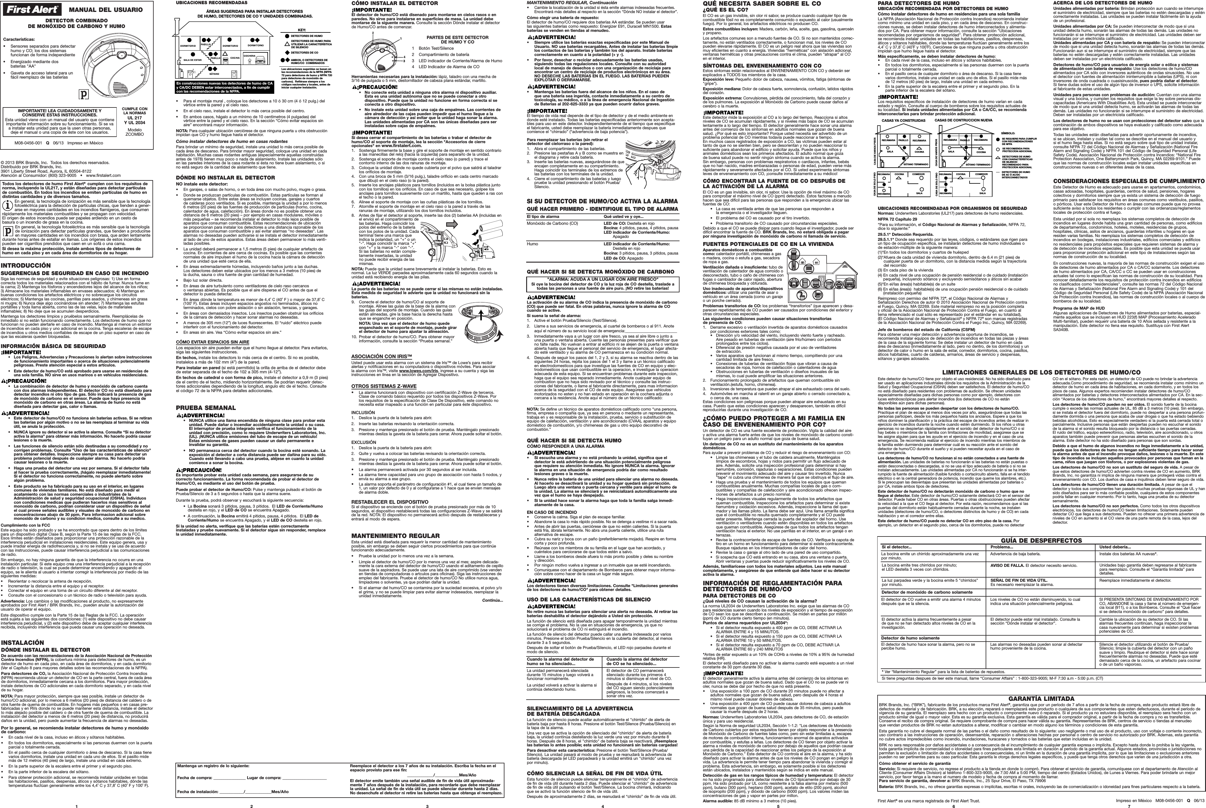 ACERCA DE LOS DETECTORES DE HUMOUnidades alimentadas por batería:Brindan protección aun cuando se interrumpeel suministro de electricidad, siempre que las baterías no estén descargadas y esténcorrectamente instaladas. Las unidades se pueden instalar fácilmente sin la ayudade un profesional.Unidades alimentadas por CA:Se pueden interconectar de modo que si unaunidad detecta humo, sonarán las alarmas de todas las demás. Las unidades no funcionarán si se interrumpe el suministro de electricidad. Las unidades deben serinstaladas por un electricista calificado. Unidades alimentadas por CA y con batería de respaldo:Se pueden interconectarde modo que si una unidad detecta humo, sonarán las alarmas de todas las demás.Funcionarán aun si se interrumpe el suministro de electricidad, siempre que lasbaterías no estén descargadas y estén correctamente instaladas. Las unidadesdeben ser instaladas por un electricista calificado.Detectores de humo/CO para usuarios de energía solar o eólica y sistemas de alimentación con batería de respaldo: Use los detectores de humo/CO alimentados por CA sólo con inversores auténticos de ondas sinusoides. No use el detector con fuentes de alimentación ininterrumpible a baterías (UPS), ni coninversores de onda cuadrada o cuasisinusoide, pues podría dañar el detector. Si tiene dudas sobre el uso de algún tipo de inversor o UPS, solicite información al fabricante de estas unidades.Unidades para personas con problemas de audición: Cuentan con una alarmavisual y una bocina, y cumplen los requisitos que exige la ley sobre personas dis-capacitadas (Americans With Disabilities Act). Esta unidad se puede interconectarde modo que si una unidad detecta humo, se activarán las alarmas de todas lasdemás. Las unidades no funcionarán si se interrumpe el suministro de electricidad.Deben ser instaladas por un electricista calificado.Los detectores de humo no se usan con protecciones del detector salvo que lacombinación de ambos dispositivos se haya evaluado y calificado como adecuadapara ese objetivo.Todas las unidades están diseñadas para advertir oportunamente de incendios, si se ubican, instalan y cuidan tal como se describe en el manual del usuario y si el humo llega hasta ellas. Si no está seguro sobre qué tipo de unidad instalar,consulte NFPA 72 del Código Nacional de Alarmas y Señalización (National FireAlarm and Signaling Code) y NFPA 101 del Código de Seguridad Personal (LifeSafety Code). Asociación Nacional de Protección contra Incendios: “National FireProtection Association, One Batterymarch Park, Quincy, MA 02269-9101.” Puedeque las normas de construcción locales exijan instalar unidades específicas enconstrucciones nuevas o en diferentes áreas de la casa.ModeloZCOMBOM08-0456-001   Q06/13   Impreso en MéxicoIMPORTANTE! LEA CUIDADOSAMENTE Y CONSERVE ESTAS INSTRUCCIONES.Esta unidad viene con un manual del usuario que contieneimportante información sobre su funcionamiento. Si se vaa instalar esta unidad para que la usen otras personas,deje el manual o una copia de éste con los usuarios.© 2013 BRK Brands, Inc.  Todos los derechos reservados.Distribuido por BRK Brands, Inc.3901 Liberty Street Road, Aurora, IL 60504-8122Atención al Consumidor:(800) 323-9005   •   www.firstalert.comINTRODUCCIÓNSUGERENCIAS DE SEGURIDAD EN CASO DE INCENDIOSiga las normas de seguridad y evite situaciones peligrosas: 1) Use en forma correcta todos los materiales relacionados con el hábito de fumar. Nunca fume en la cama; 2) Mantenga los fósforos y encendedores lejos del alcance de los niños; 3) Almacene los materiales inflamables en envases adecuados; 4) Mantenga en buenas condiciones los artefactos eléctricos y no sobrecargue los circuitos eléctricos; 5) Mantenga las cocinas, parrillas para asados, y chimeneas sin grasa ni mugre; 6) Nunca deje algo cocinándose sin atender; 7) Mantenga las estufasportátiles y toda llama abierta, como las de las velas, lejos de materiales inflamables; 8) No deje que se acumulen desperdicios.Mantenga los detectores limpios y pruébelos semanalmente. Reemplácelas deinmediato si no están funcionando correctamente. Los detectores de humo que nofuncionan no pueden alertarle en caso de incendio. Mantenga al menos un extintorde incendios en cada piso y uno adicional en la cocina. Tenga escaleras de escapede incendios u otros medios confiables de escape de un piso superior en caso deque las escaleras queden bloqueadas.INFORMACIÓN BÁSICA DE SEGURIDAD•   Los Peligros, Advertencias y Precauciones lo alertan sobre instruccionesde funcionamiento importantes o acerca de situaciones potencialmentepeligrosas. Preste atención especial a estos artículos.•   Este detector de humo/CO está aprobado para usarse en residencias deuna sola familia. NO sirve en usos marinos o en vehículos residenciales.•   La combinación de detector de humo y monóxido de carbono cuentacon dos alarmas independientes. El detector CO no está diseñado paradetectar incendios ni otro tipo de gas. Sólo indicará la presencia de gasde monóxido de carbono en el sensor. Puede que haya presencia demonóxido de carbono en otras áreas. La alarma de humo no está diseñada para detectar gas, calor o llamas.•   Este detector de humo/CO no funciona sin baterías activas. Si se retiranlas baterías por algún motivo o no se las reemplaza al terminar su vidaútil, se anula la protección.•   NUNCA ignore su detector si se activa la alarma. Consulte “Si su detectoractiva la alarma” para obtener más información. No hacerlo podría causarlesiones o la muerte.•   Las funciones de silencio están sólo destinadas a su comodidad y nocorrigen problemas. Consulte &quot;Uso de las características de silencio&quot;para obtener detalles. Inspeccione siempre su casa para detectar unproblema potencial después de cualquier alarma. No hacerlo podríacausar lesiones o la muerte.•   Haga una prueba del detector una vez por semana. Si el detector falla al hacer la prueba correctamente, ¡hágalo reemplazar inmediatamente!Si el detector no funciona correctamente, no puede alertarlo sobrealgún problema.•   Este producto se ha fabricado para su uso en el interior, en lugarescomunes de viviendas familiares. No está diseñado para medir elacatamiento con las normas comerciales o industriales de laAdministración de salud y seguridad ocupacional (OSHA). Individuoscon condiciones medicas que pudieran hacerlos mas sensitivos almonoxido de carbono, podrian considerar usar un dispositivo de señalel cual provee señales audibles y visuales de monoxido de carbono enconcentraciones abajo de 30 ppm. Para informacion adicional sobremonoxido de carbono y su condicion medica, consulte a su medico.Cumplimiento con la FCCEste equipo ha sido probado y se ha encontrado que opera dentro de los límitespara un dispositivo digital Clase B, según la Parte 15 de las reglas de la FCC. Esos límites están diseñados para proporcionar una protección razonable de lainterferencia perjudicial en instalaciones residenciales. Este equipo genera, usa ypuede irradiar energía de radiofrecuencia y, si no se instala y se usa de acuerdocon las instrucciones, puede causar interferencia perjudicial a las comunicacionesde radio.Sin embargo, no hay ninguna garantía de que la interferencia no ocurra en unainstalación particular. Si este equipo crea una interferencia perjudicial a la recepciónde radio o televisión, la cual se puede determinar encendiendo y apagando elequipo, se le alienta al usuario a intentar corregir la interferencia por medio de lassiguientes medidas:• Reorientar o recolocar la antena de recepción.• Incrementar la distancia entre el equipo y el receptor.•Conectar el equipo en una toma de un circuito diferente al del receptor.•Consulte con el concesionario o un técnico de radio o televisión para ayuda.Advertencia: Los cambios o las modificaciones al producto, no expresamenteaprobados por First Alert / BRK Brands, Inc., pueden anular la autorización delusuario de operar el equipo.Este dispositivo cumple con la Parte 15 de las Reglas de la FCC. La operaciónestá sujeta a las siguientes dos condiciones: (1) este dispositivo no debe causarinterferencia perjudicial, y (2) este dispositivo debe de aceptar cualquier interferenciarecibida, incluyendo interferencia que pueda causar una operación no deseada.5 6 71 2 3 4Impreso en México   M08-0456-001   Q06/13First Alert®es una marca registrada de First Alert Trust.QUÉ NECESITA SABER SOBRE EL CO¿QUÉ ES EL CO?El CO es un gas invisible, sin olor ni sabor, se produce cuando cualquier tipo decombustible fósil no es completamente consumido o expuesto al calor (usualmentefuego). Por lo general, los artefactos eléctricos no producen CO.Estos combustibles incluyen:Madera, carbón, leña, aceite, gas, gasolina, querosény propano.Los artefactos comunes son a menudo fuentes de CO. Si no son mantenidos correc-tamente, no están ventilados correctamente, o funcionan mal, los niveles de COpueden elevarse rápidamente. El CO es un peligro real ahora que las viviendas sonmuy eficientes en cuanto a energía. Viviendas &quot;herméticas&quot; con aislación adicional,ventanas herméticas y otras precauciones contra el clima, pueden &quot;atrapar&quot; al COen el interior.SÍNTOMAS DEL ENVENENAMIENTO CON COEstos síntomas están relacionados al ENVENENAMIENTO CON CO y deberán serexplicados a TODOS los miembros de la casa.Exposición leve: Pequeño dolor de cabeza, nausea, vómitos, fatiga (síntomas de&quot;gripe&quot;).Exposición mediana: Dolor de cabeza fuerte, somnolencia, confusión, latidos rápidosdel corazón.Exposición extrema:Convulsiones, pérdida del conocimiento, falla del corazón y de los pulmones. La exposición al Monóxido de Carbono puede causar daños alcerebro o la muerte.Este detector mide la exposición al CO a lo largo del tiempo. Reacciona si altos niveles de CO se acumulan rápidamente, y si niveles más bajos de CO se acumulanlentamente a lo largo del tiempo. El detector generalmente hace sonar una alarmaantes del comienzo de los síntomas en adultos normales que gozan de buenasalud. ¿Por qué es esto importante? Porque usted necesita ser advertido de un problema potencial de CO mientras todavía puede reaccionar a tiempo. En muchos casos registrados de exposición a CO, las víctimas pueden estar altanto de que no se sienten bien, pero se desorientan y no pueden reaccionar losuficiente para abandonar el edificio y solicitar ayuda. Puede que los niños y animales domésticos sean los primeros afectados. El adulto normal que goza de buena salud puede no sentir ningún síntoma cuando se activa la alarma. Sin embargo, personas con problemas respiratorios o cardíacos, infantes, bebésque no han nacido, madres embarazadas o personas de edad, pueden verse másrápidamente y severamente afectados por el CO. Si usted experimenta síntomasleves de envenenamiento con CO, ¡consulte inmediatamente a su médico!CÓMO ENCONTRAR LA FUENTE DE CO DESPUÉS DE LA ACTIVACIÓN DE LA ALARMAEl CO es un gas invisible, sin olor, ni sabor. Use la opción de nivel máximo de COpara comprobar el máximo nivel de CO (ppm) detectado. Estos factores a menudohacen que sea difícil para las personas que responden a la emergencia ubicar lasfuentes de CO:•   La casa es ventilada antes de que las personas que responden a la emergencia o el investigador lleguen.•   El problema del CO es causado por el tiro invertido.•   Problema transitorio de CO causado por circunstancias especiales.Debido a que el CO se puede disipar para cuando llegue el investigador, puede serdifícil encontrar la fuente de CO. BRK Brands, Inc. no estará obligada a pagarpor ninguna investigación de monóxido de carbono ni llamada de servicio.FUENTES POTENCIALES DE CO EN LA VIVIENDAAparatos domésticos a combustiblecomo:calentador portátil, chimeneas a gaso madera, cocina o estufa a gas, secadorade ropa a gas.Ventilación dañada o insuficiente:tubo deventilación de calentador de agua corroído odesconectado, tubo o caño de chimenea confugas o cambiador de calor rajado, aberturade chimenea bloqueada y obturada.Uso inadecuado de aparatos/dispositivosdomésticos:utilizar una parrilla de asar ovehículo en un área cerrada (como un garajeo un porche cerrado).Problemas transitorios de CO:los problemas “transitorios” (que aparecen y desa-parecen repetidamente) de CO pueden ser causados por condiciones del exterior yotras circunstancias especiales.Las siguientes condiciones pueden causar situaciones transitorias de presencia de CO:1. Derrame excesivo o ventilación invertida de aparatos domésticos causados por condiciones exteriores tales como:•   Dirección y/o velocidad del viento, incluyendo viento fuerte y racheado. Aire pesado en tuberías de ventilación (aire frío/húmero con períodos prolongados entre los ciclos).•   Diferencial de presión negativa causada por el uso de ventiladores de extracción.•   Varios aparatos que funcionan al mismo tiempo, compitiendo por una cantidad limitada de aire fresco.•   Conexiones de tuberías de ventilación flojas que vibran a causa de secadoras de ropa, hornos de calefacción o calentadores de agua•   Obstrucciones en tuberías de ventilación o diseños inusuales de las mismas, lo cual puede amplificar las situaciones anteriores.2.Funcionamiento prolongado de artefactos que queman combustible sin ventilación.(estufa, horno, chimenea).3.Inversiones de temperatura que pueden atrapar el aire exhaustado cerca del suelo.4. Automóviles en marcha al ralentí en un garaje abierto o cerrado conectado a, o cerca de, una casa.Estas condiciones son peligrosas porque pueden atrapar aire exhaustado en sucasa. Puesto que estas condiciones aparecen y desaparecen, también es difícilreproducirlas durante una investigación de CO.¿CÓMO PUEDO PROTEGER A MI FAMILIA ENCASO DE ENVENENAMIENTO POR CO?Un detector de CO es una fuente excelente de protección. Vigila la calidad del airey activa una alarma fuerte antes de que los niveles de monóxido de carbono consti-tuyan un peligro para un adulto normal que goza de buena salud.Un detector de CO no es un sustituto del mantenimiento de los aparatosdomésticos.Para ayudar a prevenir problemas de CO y reducir el riesgo de envenenamiento con CO:•   Limpie las chimeneas y el tubo de caldera anualmente. Manténgaloslimpios de escombros, hojas y nidos para permitir un flujo adecuado deaire. Además, solicite una inspección profesional para determinar si hayherrumbre, corrosión, rajaduras o separaciones. Estas condiciones puedenprevenir el movimiento adecuado del aire y causar tiro invertido. Nunca&quot;tape&quot; ni cubra una chimenea de manera tal que se obstruya el flujo de aire.•   Haga una prueba y el mantenimiento de todos los equipos que quemancombustibles anualmente. Muchas compañías locales de gas o com-bustibles y compañías de calefacción y aire acondicionado ofrecen inspec-ciones de artefactos a un precio nominal.•   Haga inspecciones visuales regularmente de todos los artefactos que queman combustible. Inspeccione los artefactos para determinar si existeherrumbre y oxidación excesivos. Además, inspeccione la llama del que-mador y las llamas piloto. La llama debe ser azul. Una llama amarilla significaque el combustible no resulta quemado completamente y el CO puedeestar presente. Mantenga cerrada la puerta del soplador del horno. Useventilación o ventiladores cuando estén disponibles en todos los artefactosque queman combustible. Asegúrese de que todos los artefactos tenganventilación hacia el exterior. No use parrillas en el interior, en un garaje o enterrazas.•   Revise la contracorriente de escape de fuentes de CO. Verifique la capota detiro en un horno en funcionamiento para determinar si existe contracorriente.Busque rajaduras en los intercambiadores de calor del horno.•   Revise la casa o garaje al otro lado de una pared de uso compartido.•   Si sospecha que CO está entrando en su casa, abra una ventana o puerta.Abrir ventanas y puertas puede reducir significativamente los niveles de CO.Además, familiarícese con todos los materiales adjuntos. Lea este manualcompletamente, y asegúrese de que entiende qué debe hacer si su detectoractiva la alarma.INFORMACIÓN DE REGLAMENTACIÓN PARADETECTORES DE HUMO/COPARA DETECTORES DE CO¿Qué niveles de CO causan la activación de la alarma?La norma UL2034 de Underwriters Laboratories Inc. exige que las alarmas de COpara residencias suenen cuando los niveles de exposición y el tiempo de exposiciónde CO sean los que se describen a continuación. Se miden en partes por millón(ppm) de CO durante cierto tiempo (en minutos).Puntos de alarma requeridos por UL2034*:•   Si el detector resulta expuesto a 400 ppm de CO, DEBE ACTIVAR LA ALARMA ENTRE 4 y 15 MINUTOS.•   Si el detector resulta expuesto a 150 ppm de CO, DEBE ACTIVAR LA ALARMA ENTRE 10 y 50 MINUTOS.•   Si el detector resulta expuesto a 70 ppm de CO, DEBE ACTIVAR LA ALARMA ENTRE 60 y 240 MINUTOS*Antes de estar expuesto a un 10% de COHb a niveles de 10% a 95% de humedadrelativa (HR).El detector está diseñado para no activar la alarma cuando esté expuesto a un nivelconstante de 30 ppm durante 30 días.El detector generalmente activa la alarma antes del comienzo de los síntomas enadultos normales que gozan de buena salud. Dado que el CO no se puede ver nioler, nunca se debe dar por hecho de que no está presente.• Una exposición a 100 ppm de CO durante 20 minutos puede no afectar a adultos normales que gozan de buena salud, pero después de 4 horas elmismo nivel puede causar dolores de cabeza.• Una exposición a 400 ppm de CO puede causar dolores de cabeza a adultosnormales que gozan de buena salud después de 35 minutos, pero puedecausar la muerte después de 2 horas.Normas: Underwriters Laboratories UL2034, para detectores de CO, de estaciónúnica y para uso residencial.Según la Norma de seguridad UL2034, Sección 1-1.2: &quot;Los detectores de Monóxidode Carbono cubiertos por estos requisitos tienen por objeto responder a la presenciade Monóxido de Carbono de fuentes tales como, pero sin estar limitadas a, escapesde motores de combustión interna, funcionamiento anormal de aparatos activadospor combustible, y estufas a leñas. Los detectores de CO tienen por objeto activar laalarma a niveles de monóxido de carbono por debajo de aquellos que podrían causaruna pérdida de la capacidad de reaccionar antes los peligros de la exposición alMonóxido de Carbono.” Este detector de CO controla el aire en la alarma, y ha sidodiseñado para activar la alarma antes de que los niveles de CO pongan en peligro lavida. La advertencia le permite tener tiempo para abandonar la vivienda y corregir elproblema. Esta advertencia, sin embargo, es solamente posible si los detectoresestán ubicados, instalados y mantenidos según se indica en este manual.Detección de gas en los rangos típicos de humedad y temperatura:El detectorno ha sido programado para detectar niveles de CO típicamente por debajo de 30ppm. Ha sido probado por UL como resistente a la falsa alarma por metano (500ppm), butano (300 ppm), heptano (500 ppm), acetato de etilo (200 ppm), alcohol de isopropilo (200 ppm), y dióxido de carbono (5000 ppm). Los valores miden lasconcentraciones de gas y vapor en partes por millon.Alarma audible: 85 dB mínimo a 3 metros (10 pies).GARANTÍA LIMITADABRK Brands, Inc. (“BRK”), fabricante de los productos marca First Alert®, garantiza que por un período de 7 años a partir de la fecha de compra, este producto estará libre de defectos de material y de fabricación. BRK, a su elección, reparará o reemplazará este producto o cualquiera de sus componentes que esten defectuosos, durante el período devigencia de su garantía. El reemplazo sera hecho con un producto o componente nuevo ó reparado. Si el producto ya no estuviera disponible, el reemplazo sera hecho con un producto similar de igual o mayor valor. Esta es su garantía exclusiva. Esta garantía es válida para el comprador original, a partir de la fecha de compra y no es transferible. Conserve el recibo de compra original. Se requiere comprobante de compra para hacer válida su garantía. Representantes de BRK, centros de servicio o tiendas al menudeo que vendan productos de BRK no estan autorizados a alterar, modificar o cambiar en modo alguno los términos y condiciones de esta garantía.Esta garantía no cubre el desgaste normal de las partes o el daño como resultado de lo siguiente: uso negligente o mal uso de el producto, uso con voltaje o corriente incorrecto,uso contrario a las instrucciones de operación, desensamble, reparación o alteraciones hechas por personal o centro de servicio no autorizado por BRK. Ademas, esta garantíano cubre actos impredecibles como incendio, inundaciones, huracanes y tornados o las baterías que estan incluidas en la unidad.BRK no sera responsable por daños accidentales o a consecuencia de el incumplimiento de cualquier garantía expresa o implícita. Excepto hasta donde lo prohiba la ley vigente,toda garantía implícita de comercialidad o idoneidad para fines particulares esta limitada en duración al período de la garantía actual. Algunos estados, provincias o jurisdicciones nopermiten la exclusión o limitación de daños accidentales o consecuenciales, ni un límite en la duración de una garantía implícita, por lo que las limitaciones o exclusiones anteriorespueden no ser pertinentes para su caso particular. Esta garantía le otorga derechos legales específicos, y puede que tenga otros derechos que varien de una jurisdicción a otra.Cómo obtener el servicio de garantíaServicio: Si requiere de servicio, no regrese el producto a la tienda en donde lo compró. Para obtener el servicio de garantía, comuníquese con el departamento de Atención alCliente (Consumer Affairs Division) al teléfono 1-800-323-9005, de 7:30 AM a 5:00 PM, tiempo del centro (Estados Unidos), de Lunes a Viernes. Para poder brindarle un mejor servicio, por favor tenga a la mano el numero de modelo y fecha de compra al momento de llamar.  Para servicio de garantía, devolver a: BRK Brands, Inc., 25 Spur Drive, El Paso, TX 79906Batería: BRK Brands, Inc., no ofrece garantías expresas o implícitas, escritas ni orales, incluyendo las de comercialización o idoneidad para fines particulares respecto a la batería.CÓMO INSTALAR EL DETECTOREl detector de humo/CO está disenado para montarse en cielos rasos o enparedes. No sirve para instalarse en superficies de mesa. La unidad debe montarse de la siguente manera. Consulte la sección Dónde instalar el detector de Humo/CO antes de comenzar.Herramientas necesarias para la instalación:lápiz, taladro con una mecha de3/16 de pulgada o 5 mm, destornillador de cabeza plana estándar, martillo.•   No conecte esta unidad a ninguna otra alarma ni dispositivo auxiliar.Esta es una unidad autónoma que no se puede conectar a otro dispositivo. Puede que la unidad no funcione en forma correcta si seconecta a otro dispositivo.•   No instale esta unidad sobre una caja de empalmes. Las corrientes deaire alrededor de las cajas pueden impedir que el humo llegue a lacámara de detección y así evitar que la unidad haga sonar la alarma.Las unidades alimentadas por CA son las únicas diseñadas para serinstaladas sobre cajas de empalmes.Si desea cerrar el compartimiento de las baterías o trabar el detector dehumo/CO al soporte de montaje, lea la sección &quot;Accesorios de cierreopcionales&quot; en www.firstalert.com.1. Sostenga firmemente la base y gire el soporte de montaje en sentido contrarioa las manecillas del reloj (hacia la izquierda) para separarlo de la unidad.2. Sostenga el soporte de montaje contra el cielo raso (o pared) y trace el contorno interno de las dos ranuras de montaje.3. Coloque la unidad dónde no quede cubierta por el polvo que saldrá al taladrarlos orificios de montaje.4. Con una broca de 5 mm (3/16 pulg.), taladre orificio en cada centro marcadoque dibujó en el cielo raso (o la pared).5. Inserte los anclajes plásticos para tornillos (incluidos en la bolsa plástica juntocon los tornillos) en los orificios. En caso de que sea necesario, golpee losanclajes para tornillos suavemente con un martillo, hasta que queden a ras conel techo o la pared.6. Alinee el soporte de montaje con las cuñas plásticas de los tornillos.7. Atornille el soporte de montaje en el cielo raso o la pared a través de lasranuras de montaje, utilizando los dos tornillos incluidos.8.Antes de fijar el detector al soporte, inserte las dos (2) baterías AA (incluidas enel envío) en el compartimiento delas baterías.Haga coincidir lospolos del extremo de la bateríacon los polos de la unidad. Cadaterminal tiene una marca queindica la polaridad, un &quot;+&quot; o un &quot;-&quot;. Haga coincidir la marca &quot;+&quot;con &quot;+&quot; y la marca &quot;-&quot; con &quot;-&quot;. Si las baterías no están comple-tamente insertadas, la unidad no puede recibir energía de lasmismas.NOTA: Puede que la unidad suene brevemente al instalar la baterías. Esto es normal. La luz VERDE parpadea aproximadamente cada 60 segundos cuando launidad está recibiendo energía de las pilas.La puerta de las baterías no se puede cerrar si las mismas no están instaladas.Esta medida de seguridad le advierte que la unidad no funcionará sin labaterías.9. Conecte el detector de humo/CO al soporte de montaje. Alinee las guías de la base de la alarma conlas guías del soporte de montaje. Cuando las guíasestán alineadas, gire la base hacia la derecha hastaque se enganche en posición.NOTA: Una vez que el detector de humo quedeenganchado en el soporte de montaje, puede girarel detector de humo para ajustar la alineación.10. Probar el detector de humo/CO. Para obtener mayorinformación, consulte la sección “Prueba semanal.”QUÉ HACER SI SE DETECTA HUMOCÓMO RESPONDER A UNA ALARMA•Si escucha una alarma y no está probando la unidad, significa que eldetector le está advirtiendo de una situación potencialmente peligrosa que requiere su atención inmediata. No ignore NUNCA la alarma. Ignorarla alarma en una situación de emergencia podría dar como resultadolesiones graves o la muerte.• Nunca retire la batería de una unidad para silenciar una alarma no deseada.Al hacerlo se desactivará la unidad y su hogar quedará sin protección.Luego abra una ventana o puerta cercana y ventile para alejar el humo dela unidad. La alarma se silenciará y se reinicializará automáticamente unavez que el humo se haya despejado.• Si la unidad hace sonar la alarma haga que toda la familia salga inmedi-atamente de la casa.EN CASO DE INCENDIO•Conserve la calma. Siga el plan de escape familiar.•Abandone la casa lo más rápido posible. No se detenga a vestirse ni a sacar nada.• Antes de abrir las puertas, cerciórese de que no estén calientes. Si la puertaestá fría, ábrala lentamente. No abra una puerta caliente, utilice una ruta alternativa de escape.• Cubra su nariz y boca con un paño (preferiblemente mojado). Respire en formacorta y poco profunda.• Reúnase con los miembros de su familia en el lugar que han acordado, y cuéntelos para cerciorarse de que todos estén a salvo.• Llame a los bomberos desde afuera lo más pronto posible y deles su nombre y dirección.• Por ningún motivo vuelva a ingresar a un inmueble que se esté incendiando.• Comuniquese con el departamento de Bomberos para obtener mayor informa-ción sobre como hacer de la casa un lugar más seguro.Los detectores tienen diversas limitaciones. Consulte &quot;Limitaciones generalesde los detectores de humo/CO&quot; para obtener detalles.USO DE LAS CARACTERÍSTICAS DE SILENCIONo retire nunca las baterías para silenciar una alerta no deseada. Al retirar lasbaterías deshabilita el detector dejándolo a Usted sin protección.La función de silencio está diseñada para apagar temporalmente la unidad mientrasse corrige el problema. No la use en situaciones de emergencia, ya que no solucionará el problema de CO ni extinguirá el incendio.La función de silencio del detector puede callar una alerta indeseada por varios minutos. Presione el botón Prueba/Silencio en la cubierta del detector, al menosdurante 3 a 5 segundos.Después de soltar el botón de Prueba/Silencio,el LED rojo parpadea durante elmodo de silencio.SILENCIAMIENTO DE LA ADVERTENCIA DE BATERÍA DESCARGADALa función de silencio puede acallar automáticamente el &quot;chirrido&quot; de alerta debatería baja por hasta 8 horas. Presione el botón Test/Silence (Prueba/Silencio) enla tapa de la alarma.Una vez que se activa la opción de silenciado del &quot;chirrido&quot; de alerta de bateríabaja, la unidad continúa destellando la luz verde una vez por minuto durante 8horas. Después de 8 horas, el &quot;chirrido&quot; de batería baja se reactivará. ¡Reemplacelas baterías lo antes posible; esta unidad no funcionará sin baterías cargadas!Para desactivar esta característica: Presione el botón Test/Silence (Prueba/Silencio). La unidad pasará al modo de prueba y se reanudará la advertencia debatería descargada (el LED parpadeará y la unidad emitirá un &quot;chirrido&quot; una vez por minuto).Todos los detectores de humo First Alert®  cumplen con los requisitos denorma, incluyendo la UL217, y están diseñadas para detectar partículas de combustión. En todos los incendios se emiten partículas de humo endistintas cantidades y de diversos tamaños.En general, la tecnología de ionización es más sensible que la tecnologíafotoeléctrica para la detección de partículas chicas, que tienden a gener-arse en mayores cantidades en los incendios flamígeros, que consumenrápidamente los materiales combustibles y se propagan con velocidad. El origen de estos incendios puede ser papeles ardiendo en un cesto debasura o un incendio de grasa en la cocina.En general, la tecnología fotoeléctrica es más sensible que la tecnologíade ionización para detectar partículas grandes, que tienden a producirseen mayores cantidades en los incendios con brasa, que arden lentamentedurante horas antes de estallar en llamas. Los orígenes de estos incendiospueden ser cigarrillos prendidos que caen en un sofá o una cama.Si desea la máxima protección, instale ambos tipos de detectores dehumo en cada piso y en cada área de dormitorios de su hogar.CONSIDERACIONES ESPECIALES DE CUMPLIMIENTOEste Detector de Humo es adecuado para usarse en apartamentos, condominios,casas adosadas, hospitales, guarderías, centros de salud, pensiones, hogarescolectivos y dormitorios siempre que ya exista un sistema de detección de fuegoprimario para satisfacer los requisitos en áreas comunes como vestíbulos, pasillos,o pórticos. Usar este Detector de Humo en áreas comunes puede que no proveasuficiente aviso a todos los residentes o cumplir con las ordenanzas/reglamentoslocales de protección contra el fuego.Esta unidad por sí sola no reemplaza los sistemas completos de detección deincendios en lugares donde habita una gran cantidad de personas, como edificiosde departamentos, condominios, hoteles, moteles, residencias de grupos, hospitales, clínicas, asilos de ancianos, guarderías infantiles u hogares en que residen varias familias. No reemplaza los sistemas completos de detección deincendios en bodegas, instalaciones industriales, edificios comerciales y edificiosno residenciales para propósitos especiales que requieren sistemas de alarma y de detección de incendios especiales. Es posible que esta unidad se pueda usarpara proporcionar protección adicional en este tipo de instalaciones según las normas de construcción de su localidad.En construcciones nuevas, la mayoría de las normas de construcción exigen el usode detectores de humo alimentados por CA o CA/CC solamente. Los detectoresde humo alimentados por CA, CA/CC o CC se pueden usar en construccionesactuales tal como lo especifican las normas de construcción de su localidad. Paraconocer detalladamente los requisitos de protección contra incendios en edificiosno clasificados como &quot;residenciales&quot;, consulte las normas 72 del Código Nacionalde Alarmas y Señalización (National Fire Alarm and Signaling Code) y 101 delCódigo de Seguridad Personal (Life Safety Code) de la NFPA (Asociación Nacionalde Protección contra Incendios), las normas de construcción locales o al cuerpo debomberos de su localidad.Programa de MAP de HUDAlgunas aplicaciones de Detectores de Humo alimentados por baterías, especial-mente aquellos que se incluyen en HUD 223(f) MAP (Procesamiento AceleradoMulti-familiar), pueden requerir una batería de 10 Años sellada y resistente a lamanipulación. Este detector no llena ese requisito. Sustituya con First AlertSA340B.GUÍA DE DESPERFECTOSSi el detector... Problema... Usted debería...La bocina emite un chirrido aproximadamente una vezpor minuto. Advertencia de baja batería. Instale dos baterías AA nuevas*.La bocina emite tres chirridos por minuto; el LED destella 3 veces con chirridos.AVISO DE FALLA.El detector necesito servicio. Unidades bajo garantía deben regresarse al fabricantepara reemplazo. Consulte el “Garantía limitada” paradetalles.Detector de monóxido de carbono solamenteEl detector de CO vuelve a emitir una alarma 4 minutosdespués que se la silencia. Los niveles de CO no están disminuyendo, lo cual indica una situación potencialmente peligrosa. SI PRESENTA SINTOMAS DE ENVENENAMIENTO PORCO, ABANDONE la casa y llame al número de emergen-cia local (911), o a los Bomberos. Consulte el “Qué hacersi se detecta monóxido de carbono” para detalles.El detector activa la alarma frecuentemente a pesar de que no se han detectado altos niveles de CO en lainvestigación.El detector puede estar mal instalado. Consulte la sección “Dónde instalar el detector”. Cambie la ubicación de su detector de CO. Si las alarmas frecuentes continúan, haga inspeccionar la casa nuevamente para determinar si existen problemaspotenciales de CO.Detector de humo solamenteEl detector de humo hace sonar la alarma, pero no sepercibe humo.Las alarmas no deseadas pueden sonar al detectarhumo proveniente de la cocina. Silencie el detector utilizando el botón de Prueba/ Silencio; limpie la cubierta del detector con un pañosuave y limpio. Reubique el detector si éste hace sonarfrecuentemente alarmas no deseadas. Puede que estédemasiado cerca de la cocina, un artefacto para cocinaro de un baño vaporoso.*Ver “Mantenimiento Regular” para la lista de baterías de repuestos.Si tiene preguntas despues de leer este manual, llame “Consumer Affairs” : 1-800-323-9005; M-F 7:30 a.m - 5:00 p.m. (CT)La luz parpadea verde y la bocina emite 5 &quot;chirridos” por minuto. SEÑAL DE FIN DE VIDA ÚTIL. Es necesario reemplazar la alarma. Reemplace inmediatamente el detector.Cuando la alarma del detector dehumo se ha silenciado... Cuando la alarma del detector de CO se ha silenciado...La unidad permanecerá silenciadadurante 15 minutos y luego volverá afuncionar normalmente.La unidad volverá a activar la alarma sicontinúa detectando humo.El detector de CO permanecerá silenciado durante los primeros 4 minutos si disminuye el nivel de CO.Después de 4 minutos, si los niveles del CO siguen siendo potencialmentepeligrosos, la bocina comenzará asonar otra vez.Este detector de humo/CO tiene por objeto el uso residencial. No ha sido diseñado paraser usado en aplicaciones industriales dónde los requisitos de la Administración de laSalud y Seguridad Ocupacional (OSHA) deben ser satisfechos. El detector de humo/COno está diseñado para residentes con problemas de audición. Se ofrecen unidadesespecialmente diseñadas para dichas personas como por ejemplo, detectores conluces estroboscópicas para alertar incendios (los detectores de CO no estándisponibles aún para dichas personas).No todas las personas se pueden despertar con los detectores de humo/CO.Practique el plan de escape al menos dos veces por año, asegurándose que todas laspersonas participen, desde los más pequeños hasta los ancianos. Espere a que losniños dominen la planificación y la práctica del escape de incendios antes de realizar inejercicio de incendios durante la noche cuando estén durmiendo. Si los niños u otraspersonas no se despiertan rápidamente ante el sonido del detector de humo/CO o sihay bebés o miembros de la familia con limitaciones de movilidad, asegúrese que se les asigne alguien para que les ayude en el ejercicio de incendio y en el caso de unaemergencia. Se recomienda realizar el ejercicio de incendio mientras los miembros de la familia estén durmiendo para determinar cuál es su reacción ante el sonido del detector de humo/CO durante el sueño y si pueden necesitar ayuda en el caso de una emergencia.Los detectores de humo/CO no funcionan si no están conectados a una fuente dealimentación. Las unidades de baterías no funcionarán si las baterías no están puestas oestán desconectadas o descargadas, si no se usa el tipo adecuado de batería o si no seinstalan adecuadamente. Las unidades alimentadas por CA no funcionarán si se ha inter-rumpido la fuente de alimentación (fusible fundido o cortacircuito abierto, falla en el tendidoeléctrico o en la central generadora de potencia, incendio que queme los alambres, etc.).Si le preocupan las desventajas que presentan las unidades alimentadas por baterías o por CA, instale ambos tipos de detectores.Este detector de humo/CO no detectarán monóxido de carbono o humo que nollegue al detector. Este detector de humo/CO solamente detectará CO en el sensor deldetector. Puede haber CO en otras áreas. Puertas o otras obstrucciones pueden afectarla velocidad a la que el CO llega al detector. Por esta razón, recomendamos que si laspuertas del dormitorio están habitualmente cerradas durante la noche, se instalenunidades (detectores de humo/CO, o detectores distinctos de humo y de CO) en cadahabitación y en el corredor entre ellas.Este detector de humo/CO puede no detectar CO en otro piso de la casa. Por ejemplo, un detector en el segundo piso, cerca de los dormitorios, puede no detectarCO en el sótano. Por esta razón, un detector de CO puede no brindar la advertenciaadecuada.Como procedimiento de seguridad, se recomienda instalar como mínimo undetector de humo en cada área de habitaciones, en cada dormitorio, y en todos lospisos de casa. Algunos expertos recomienden instalar detectores de humo/CO alimentados por baterías y detectores interconectados alimentados por CA. En la sec-ción “Acerca de los detectores de humo,” encontrará mayores detalles al respecto.Los detectores de humo/CO pueden no ser oídos. El sonido fuerte de la bocinacumple o excede las normas actuales de UL, 85 dB a 3 metros (10 pies). Sin embargo,si se instala el detector fuera del dormitorio, puede no despertar a una persona profun-damente dormida o una persona que acaba de usar drogas o que ha estado bebiendobebidas alcohólicas. Esto es especialmente verdadero si la puerta está cerrada total oparcialmente. Inclusive personas que están despiertas pueden no escuchar el sonidode la alarma si el sonido resulta bloqueado por la distancia o las puertas cerradas. El ruido del tráfico, equipo estereofónico, radio, televisión, aire acondicionado, u otrosaparatos también puede prevenir que personas alertas escuchen el sonido de la alarma. Este detector no ha sido diseñado para personas que son sordas.Debido a que el humo de algunos incendios no llega inmediatamente a la unidad,puede que los detectores de humo no tengan suficiente tiempo para hacer sonarla alarma antes de que el incendio provoque daños, lesiones o la muerte. En estetipo de incendios se incluyen aquellos provocados por personas que fuman en lacama, niños que juegan con fósforos, o por explosiones violentas de gas.Los detectores de humo/CO no son un sustituto del seguro de vida. A pesar deque estos detectores de humo/CO advierten contra niveles de CO en aumento, BRKBrands, Inc. no garantiza ni implica de ninguna manera que protegerá vidas contra elenvenenamiento con CO. Los dueños de casa e inquilinos deben tener seguro de vida.Los detectores de humo/CO tienen una duración limitada. A pesar de que el detector y todos sus componentes han pasado muchas pruebas rigurosas de UL y hansido diseñados para ser lo más confiable posible, cualquiera de estos componentespodría fallar en cualquier momento. Por lo tanto, haga una prueba de su detector semanalmente.Los detectores de humo/CO no son perfectos. Como todos los otros dispositivoselectrónicos, los detectores de humo/CO tienen limitaciones. Solamente puedendetectar CO que llega a sus detectores. Pueden no ofrecer una primera advertencia deniveles de CO en aumento si el CO viene de una parte remota de la casa, lejos deldetector.DETECTOR COMBINADO DE MONÓXIDO DE CARBONO Y HUMOCaracterísticas:•Sensores separados para detectarhumo y CO; los dos sistemas funcionan de forma independiente• Energizado mediante dos baterías &quot;AA&quot;• Gaveta de acceso lateral para unfácil reemplazo de las bateríasINSTALACIÓNDÓNDE INSTALAR EL DETECTORDe acuerdo con las recomendaciones de la Asociación Nacional de ProtecciónContra Incendios (NFPA), la cobertura mínima para detectores de humo, es undetector de humo en cada piso, en cada área de dormitorios, y en cada dormitorio(Ver el Capítulo 8 para mayores detalles sobre las recomendaciones de la NFPA).Para detectores de CO, la Asociación Nacional de Protección Contra Incendios(NFPA) recomienda ubicar un detector de CO en la parte central, fuera de cada áreade dormitorios, inmediatamente cercana a los dormitorios. Para mayor protección,instale detectores de CO adicionales en cada dormitorio separado, y en cada nivelde su hogar.NOTA: Para mayor protección, siempre que sea posible, instale un detector dehumo/CO adicional, por lo menos a 6 metros (20 pies) de distancia del caldero o deotra fuente de quema de combustible. En hogares más pequeños o en casas pre-fabricadas y en RVs donde no se puede mantener esta distancia, instale el detectorlo más alejado posible del caldero o de otra fuente de quema de combustible. Lainstalación del detector a menos de 6 metros (20 pies) de distancia, no producirádaños en la unidad, pero puede aumentar la frecuencia de alarmas no deseadas.UBICACIONES RECOMENDADAS•Para el montaje mural , coloque los detectores a 10 ó 30 cm (4 ó 12 pulg.) delvértice entre la pared y el cielo raso.•En el cielo raso, instale el detector lo más cerca posible del centro.• En ambos casos, hágalo a un mínimo de 10 centímetros (4 pulgadas) del vértice entre la pared y el cielo raso. En la sección “Cómo evitar espacios sinaire” encontrará mayor información.NOTA:Para cualquier ubicación cerciórese de que ninguna puerta u otra obstrucciónimpidan que CO y humo llegue hasta el detector.Cómo instalar detectores de humo en casas rodantesPara brindar un mínimo de seguridad, instale una unidad lo más cerca posible decada área de descanso. Para brindar mayor seguridad, coloque una unidad en cadahabitación. Muchas casas rodantes antiguas (especialmente aquellas construidasantes de 1978) tienen muy poco o nada de aislamiento. Instale las unidades sóloen las paredes interiores de la casa rodante si ésta no tiene buen aislamiento, o sino está seguro de la cantidad de aislamiento que tiene.DÓNDE NO INSTALAR EL DETECTORNO instale este detector:•En garajes, o salas de horno, o en toda área con mucho polvo, mugre o grasa.•Donde se produzcan partículas de combustión. Estas partículas se forman al quemarse objetos. Entre estas áreas se incluyen cocinas, garajes y cuartos de calderas poco ventilados. Si es posible, mantenga la unidad a por lo menos6 metros (20 pies) de las fuentes de producción de partículas (horno, cocina,calentador de agua, calefacción). En áreas donde no es posible obtener unadistancia de 6 metros (20 pies) – por ejemplo en casas modulares, móviles omás pequeñas – se recomienda instalar el detector lo más lejos posible deaparatos que consuman combustible. Estas recomendaciones de ubicación se proporcionan para instalar los detectores a una distancia razonable de losaparatos que consuman combustible y así evitar alarmas &quot;no deseadas&quot;. Lasalarmas no deseadas pueden activarse si se instala el detector inmediatamenteal lado de uno de estos aparatos. Estas áreas deben permanecer lo más venti-ladas posibles.• La unidad deberá permanecer a 1,5 metros (5 pies) de cualquier artefacto decocina. En corrientes de aire cerca de cocinas. Es posible que las corrientesnormales de aire impulsen el humo de la cocina hacia la cámara de detecciónde una unidad que esté cerca de ella.• En áreas extremadamente húmedas, incluyendo baños junto a las duchas. Los detectores deben estar ubicados por los menos a 3 metros (10 pies) de la ducha, sauna o otra fuente de gran cantidad de humedad.• Bajo luz solar directa.•En áreas de aire turbulento como ventiladores de cielo raso cercanos o ventanas abiertas. Es posible que el aire disperse el CO antes de que eldetector lo pueda detectar.• En áreas dónde la temperatura es menor de 4,4˚ C (40˚ F ) o mayor de 37,8˚ C(100˚ F). Estas áreas incluyen espacios angostos no terminados, áticos no terminados, cielos con pobre aislación o sin aislación, terrazas, y garages.• En áreas con demasiados insectos. Los insectos pueden obstruir los orificiosde la cámara de detección y hacer sonar alarmas no deseadas.• A menos de 305 mm (12”) de luces fluorescentes. El “ruido” eléctrico puedeinterferir con el funcionamiento del detector.•En areas sin aire. Vea “Cómo evitar espacios sin aire.”Por lo general, se recomienda instalar detectores de humo y monóxidode carbono:• En cada nivel de la casa, incluso en áticos y sótanos habitables.• En todos los dormitorios, especialmente si las personas duermen con la puertaparcial o totalmente cerrada.• En el pasillo cerca de cualquier dormitorio o área de descanso. Si la casa tienevarios dormitorios, instale una unidad en cada uno de ellos. Si el pasillo midemás de 12 metros (40 pies) de largo, instale una unidad en cada extremo.• En la parte superior de la escalera entre el primer y el segundo piso.• En la parte inferior de la escalera del sótano.• Para obtener protección adicional, se recomienda instalar unidades en todas las habitaciones, pasillos, despensas, áticos y sótanos habitables, dónde lastemperaturas fluctúan generalmente entre los 4,4˚ C y 37,8˚ C (40˚ F y 100˚ F).ÁREAS SUGERIDAS PARA INSTALAR DETECTORES DE HUMO, DETECTORES DE CO Y UNIDADES COMBINADAS.DETECTORES DE COAMBOS, O DETECTORES DE  HUMO/CO  COMBINADOSDETECTORES DE HUMODETECTORES DE HUMO PARAUTILIZAR LA CARACTERÍSTICA DE SILENCIO KEY:Las ubicaciones sugeridas se basan en las recomendaciones de la NFPA (NFPA 72 para detectores de humo y NFPA 720 para detectores de monóxido de carbono).  Refiérase siempre a los códigos nacionales y locales, antes de iniciar cualquier instalación.En construcciones nuevas los detectores de humo de CA y CA/DC DEBEN estar interconectados, a fin de cumplir con las recomendaciones de la NFPA.PARTES DE ESTE DETECTOR DE HUMO Y CO1Botón Test/Silence2Compartimiento de batería3LED indicador de Corriente/Alarma de Humo4LED Indicador de Alarma de COEl tipo de alarmaMonóxido de Carbono(CO) Qué usted ve y oye...LED de CO:Destella en rojo Bocina:4 pitidos, pausa, 4 pitidos, pausaLED indicador de Corriente/Humo:ApagadoHumo LED indicador de Corriente/Humo:Destella en rojoBocina:3 pitidos, pausa, 3 pitidos, pausa LED de CO:ApagadoQUÉ HACER SI SE DETECTA MONÓXIDO DE CARBONOLa activación de su alarma de CO indica la presencia de monóxido de carbono(CO) que puede ser fatal. En otras palabras, nunca ignore la alarma de COcuando se active.Si suena la señal de alarma:1. Active el botón Prueba/Silencio (Test/Silence).2. Llame a sus servicios de emergencia, al cuartel de bomberos o al 911. Anoteaquí el número de su servicio local de emergencia:__________________________3. Inmediatamente vaya a un lugar con aire fresco, ya sea al aire libre o junto auna puerta o ventana abierta. Cuente las personas presentes para verificar queno falte nadie. No vuelvan a entrar al edificio ni se alejen de la puerta o ventanaabierta hasta que llegue el personal del servicio de emergencia, el lugar afecta-do esté ventilado y su alarma de CO permanezca en su condición normal.4. Después de seguir los pasos del 1, 2 y 3, si su alarma se reactiva dentro de lassiguientes 24 horas, repita los pasos del 1 el 3 y llame a un técnico calificado en electrodomesticos para que investigue las fuentes de CO en equipo y elec-trodomesticos que usan combustible en la operacion, e investigue la operacionadecueda de esta equipo. Si se encuentran problemas durante este inspeccion,haga que el equipo sea reparado inmediamente. Anote cualquier equipo decombustion que no haya sido revisado por el técnico y consulte las instruc-ciones del fabricante, o llame al fabricante directamente, para mas informacionacerca de la seguridad con el CO de este equipo. Asegúrese que vehiculosmotorizados no esten y no han estado en operación en la cochera adjunta ocercana a la residencia. Anote aquí el número de un técnico calificado:_______________________________________________________________________NOTA: Se define un técnico de aparatos domésticos calificado como “una persona,firma, empresa o compañía que, ya sea en persona o mediante un representante,trabaja en y es responsable de la instalación, prueba, servicio o substitución deequipo de calefacción, ventilación y aire acondicionado (CVAA), aparatos y equipodoméstico de combustión, y/o chimeneas de gas u otro equipo decorativo de combustión.”&quot;ALARMA: ACUDA A UN LUGAR CON AIRE FRESCO&quot;Si oye la bocina del detector de CO y la luz roja de CO destella, traslade atodas las personas a una fuente de aire puro. ¡NO retire las baterías!PARA DETECTORES DE HUMOUBICACIÓN RECOMENDADA POR DETECTORES DE HUMOCómo instalar detectores de humo en residencias para una sola familiaLa NFPA (Asociación Nacional de Protección contra Incendios) recomienda instalarcomo mínimo una unidad en cada piso, y en cada área de descanso. En construc-ciones nuevas, se deben instalar detectores de humo interconectados y alimenta-dos por CA. Para obtener mayor información, consulte la sección &quot;Ubicacionesrecomendadas por organismos de seguridad&quot;. Para obtener protección adicional, se recomienda instalar unidades en todas las habitaciones, pasillos, despensas, áticos y sótanos habitables, donde las temperaturas fluctúan generalmente entre los4,4˚ C y 37,8˚ C (40˚F y 100˚F). Cerciórese de que ninguna puerta u otra obstrucciónimpidan que humo llegue hasta el detector.Más específicamente, se deben instalar detectores de humo:•En cada nivel de la casa, incluso en áticos y sótanos habitables.• En todos los dormitorios, especialmente si las personas duermen con la puertaparcial o totalmente cerrada.•En el pasillo cerca de cualquier dormitorio o área de descanso. Si la casa tiene varios dormitorios, instale una unidad en cada uno de ellos. Si el pasillo mide másde 12 metros (40 pies) de largo, instale una unidad en cada extremo.• En la parte superior de la escalera entre el primer y el segundo piso. En laparte inferior de la escalera del sótano.Los requisitos específicos de instalación de detectores de humo varían en cadaestado y región. Consulte al cuerpo de bomberos sobre los requisitos actuales desu localidad. Si instala unidades alimentadas por CA o CA/CC, se recomiendainterconectarlas para brindar protección adicional.UBICACIONES RECOMENDADAS POR ORGANISMOS DE SEGURIDADNormas: Underwriters Laboratories (UL217) para detectores de humo residenciales.NFPA 72 Capítulo 29“Para su información, el Código Nacional de Alarmas y Señalización, NFPA 72,dice lo siguiente:”29.5.1* Detección Requerida.29.5.1.1* Donde sea requerido por las leyes, códigos, o estándares que rigen paraun tipo de ocupación específica, se instalarán detectores de humo individuales ode estación-múltiple de la siguiente manera:(1)*En todos los dormitorios y cuartos de huésped(2)*Afuera de cada unidad de vivienda dormitorio, dentro de 6.4 m (21 pies) decualquier puerta de un dormitorio, con la distancia medida según la trayectoriadel recorrido(3) En cada piso de la vivienda(4) En cada nivel de una ocupación de pensión residencial o de cuidado (instalaciónpequeña), incluyendo sótanos y excluyendo semisótanos y áticos sin acabar(5)*En el/las área(s) habitable(s) de un suite(6) En el/las área(s)  habitable(s) de una ocupación pensión residencial o de cuidado(instalación pequeña)Reimpreso con permiso del NFPA 72®, el Código Nacional de Alarmas ySeñalización Derechos de autor © 2010 Asociación Nacional de Protección contrael Fuego, Quincy, MA 02269. Este material reimpreso no es la posición completa y oficial de la Asociación Nacional de Protección Contra el Fuego, en cuanto altema referenciado el cual sólo es representado por el estándar en su totalidad), (El Código Nacional de Alarmas y Señalizació®y NFPA 72®son marcas registradasde la Asociación Nacional de Protección Contra el Fuego Inc., Quincy, MA 02269).Jefe de bomberos del estado de California (CSFM)Para obtener una mejor detección y advertencia oportuna de incendios, serecomienda instalar equipos de detección de incendios en todas las piezas y áreasde la casa de la siguiente forma: Se debe instalar un detector de humo en cadaárea de descanso (inmediatamente al lado, pero no dentro, de los dormitorios) y undetector de calor o humo en la sala de estar, comedor, dormitorios, cocina, pasillos,áticos habitables, cuarto de calderas, armarios, áreas de servicio y despensas,sótanos y garajes adosados.  CASAS YA CONSTRUIDAS CASAS DE CONTRUCCION NUEVASÍMBOLO:RECÁMARARECÁMARA PASILLOSALA COCINASÓTANO TERMINADOSE REQUIERE PARA CUMPLIR CON RECOMENDACÍONES DE NFPASE RECOMIENDA PARA PROTECCÍON ADICIONAL DETECTORES DE HUMO CON CHARACTERÍSTICAS DE SILENCIO RECOMENDADO PARA PROTECCÍON ADICIONALDETECTORES DE HUMO DE AC Ó AC/DC INTERCONNECTADOSCOCINA COMEDORRECÁMARARECÁMARA SALARECÁMARA RECÁMARAPASILLOSALA COCINASÓTANO TERMINADOCOMEDORCOCINARECÁMARARECÁMARA SALACASA DE VARIOS PISOSCASA DE VARIOS PISOSCASA DE SOLO PISOCASA DE SOLO PISOCÓMO EVITAR ESPACIOS SIN AIRELos espacios sin aire pueden evitar que el humo llegue al detector. Para evitarlos,siga las siguientes instrucciones.En techos, instale los detectors lo más cerca de el centro. Si no es posible,instalelos a más de 102 mm (4”) de la pared.Para instalar en pared (si está permitido) la orilla de arriba de el detector debede estar separada de el techo de 102 a 305 mm (4-12”).En techos de catedral o con forma de pico, instale el detector a 0,9 m (3 pies)de el centro de el techo, midiendo horizontalmente. Se podrían requerir detec-tores adiccionales dependiendo de la longitud, angulo etc de el techo. Consulteel código 72 de la NFPA para detalles adiccionales.Para reemplazar las baterías (sin retirar el detector del cielorraso o la pared):1. Abra el compartimiento de las baterías.2. Presione las pestañas A y B como se muestra enel diagrama y retire cada batería.3. Inserte las baterías nuevas, asegurándose de queencajen completamente en su compartimiento. Haga coincidir los terminales de los extremos delas baterías con los terminales de la unidad.4. Cierre el compartimiento de las baterías y luegopruebe la unidad presionando el botón Prueba/Silencio.ABMANUAL DEL USUARIOSI SU DETECTOR DE HUMO/CO ACTIVA LA ALARMAQUÉ HACER PRIMERO - IDENTIFIQUE EL TIPO DE ALARMAMANTENIMIENTO REGULAR, Continuación•Cambie la localización de la unidad si ésta emite alarmas indeseadas frecuentes.Encontrará más detalles al respecto en la sección “Dónde NO instalar el detector”.Cómo elegir una batería de repuesto:El detector de humo/CO requiere dos baterías AA estándar. Se pueden usar las siguientes baterías como respuesto: Energizer E91, Duracell MN1500. Estasbaterías se venden en tiendas al menudeo.•Siempre utilice las baterías exactas especificadas por este Manual deUsuario. NO use baterías recargables. Antes de instalar las baterías limpielos contactos de las baterías y también los del aparato. Instale bateríascorrectamente en cuanto a la polaridad (+ y -).•Por favor, desechar o reciclar adecuadamente las baterías usadas, siguiendo todas las regulaciones locales. Consulte con su autoridad local de manejo de desechos o con una organización de reciclaje paraencontrar un centro de reciclaje de productos electrónicos en su área. NO DESECHE LAS BATERÍAS EN EL FUEGO. LAS BATERÍAS PUEDENEXPLOTAR O DERRAMARSE.•Mantenga las baterías fuera del alcance de los niños. En el caso de que una batería sea ingerida, contacte inmediatamente a su centro detoxicología, su médico, o a la línea de emergencia Nacional de Ingestiónde Baterías al 202-625-3333 ya que pueden ocurrir daños graves.El tiempo de vida real depende de el tipo de detector y de el medio ambiente endonde esté instalado. Todas las baterías especificadas anteriormente son acepta-bles para uso en este detector. Independientemente de el tiempo que especifique el fabricante, usted debe reemplazar la batería inmediatamente despues quecomience el “chirrado” (“advertencia de baja potencia”).MANTENIMIENTO REGULAREsta unidad está diseñada para requerir la menor cantidad de mantenimiento posible, sin embargo se deben seguir ciertos procedimientos para que continúe funcionando adecuadamente.• Pruebe la unidad por lo menos una vez a la semana.• Limpie el detector de humo/CO por lo menos una vez al mes; aspire delicada-mente la cara externa del detector de humo/CO usando el aditamento de cepillosuave de la aspiradora. Se puede usar una lata de aire comprimido (vse vendenen tiendas de computadoras o artculos para oficinas). Siga las instrucciones deempleo del fabricante. Pruebe el detector de humo/CO No utilice nunca agua,limpiadores o solventes, ya que podrían dañar la unidad.• Si el alarmar del humo/CO se contamina por la suciedad excesiva, el polvo y/o el grime, y no se puede limpiar para evitar alarmar indeseados, reemplazar launidad inmediatamente. Continúa...LIMITACIONES GENERALES DE LOS DETECTORES DE HUMO/COCUMPLE CON LA NORMASUL 217 Y UL 2034Mantenga un registro de lo siguiente:Fecha de compra: ________________ Lugar de compra: ______________________Fecha de instalación: ____________/_____________Mes/AñoReemplace el detector a los 7 años de su instalación. Escriba la fecha en elespacio provisto para ese fin:_____________/____________Mes/AñoEl detector emite también una señal audible de fin de vida útil aproximada-mente 7 años después de la instalación, para recordarle que debe reemplazarla unidad. La señal de fin de vida útil se puede silenciar durante hasta 2 días.No desenchufe el detector ni retire las baterías hasta que obtenga el reemplazo.CÓMO SILENCIAR LA SEÑAL DE FIN DE VIDA ÚTILEsta función de silencio puede silenciar temporalmente el “chirrido” de advertenciade fin de vida útil durante hasta 2 días. Puede silenciar el &quot;chirrido&quot; de advertenciade fin de vida útil pulsando el botón Test/Silence. La bocina chirriará, indicandoque se activó la función silencio de fin de vida útil. Después de aproximadamente 2 días, se reanudará el “chirrido” de fin de vida útil.PRUEBA SEMANAL•   NUNCA utilice una llama encendida de ninguna clase para probar estaunidad. Puede dañar o incendiar accidentalmente la unidad o su casa. El interruptor de prueba integrado verifica el funcionamiento de launidad con precisión, como lo requiere Underwriters Laboratories, Inc.(UL). ¡NUNCA utilice emisiones del tubo de escape de un vehículo!Estas emisiones de gases pueden causar un daño permanente e invalidar su garantía.•   NO permanezca cerca del detector cuando la bocina esté sonando. Laexposición al detector a corta distancia puede ser dañina para su oído.Cuando esté llevando a cabo una prueba, aléjese en cuanto la unidadcomience a sonar la bocina.Es importante probar esta unidad cada semana, para asegurarse de su correcto funcionamiento. La forma recomendada de probar el detector deHumo/CO, es mediante el uso del botón de prueba.Puede probar el detector de Humo/CO: Pulse y mantenga pulsado el botón dePrueba/Silencio de 3 a 5 segundos o hasta que la alarma suene.Durante la prueba, podrá observar y escuchará la siguiente secuencia:•  La Bocina sonará 3 pitidos, pausa, 3 pitidos.  El LED de Corriente/Humodestella en rojo, y el LED de CO se encuentra Apagado.•  A continuación, la Bocina emitirá 4 pitidos, pausa, 4 pitidos.  El LED deCorriente/Humo se encuentra Apagado, y el LED de CO destella en rojo.Si la unidad no alerta, verifique que las baterías estén correctamente instaladas y pruebe nuevamente. Si el detector sigue sin responder, remplacela unidad inmediatamente.ASOCIACIÓN CON IRIS™Usted puede usar esta alarma con un sistema de Iris™ de Lowe’s para recibir alertas y notificaciones en su computadora o dispositivos móviles. Para asociar la alarma con Iris™, visite www.lowes.com/iris, ingrese a su cuenta y siga lasinstrucciones en línea en la sección de Agregar Dispositivo.OTROS SISTEMAS Z-WAVE•La alarma funcionará con dispositivo con certificación Z-Wave de terceros.Clase de comando básico requerido por todos los dispositivos Z-Wave. Por los requisitos de la especificación de Clase De Dispositivo, este comando nonecesita estar mapeado a una función en particular para éste dispositivo.INCLUSIÓN1. Deslice la puerta de la batería para abrir.2. Inserte las baterías revisando la orientación correcta.3. Presione y mantenga presionado el botón de prueba. Manténgalo presionadomientras desliza la gaveta de la batería para cerrar. Ahora puede soltar el botón.EXCLUSIÓN1. Deslice la puerta de la batería para abrir.2. Quite y vuelva a colocar las baterías revisando la orientación correcta.3. Presione y mantenga presionado el botón de prueba. Manténgalo presionadomientras desliza la gaveta de la batería para cerrar. Ahora puede soltar el botón.•La alarma permanecerá activada por 30 segundos al ser incluida.•La alarma tiene capacidad para uno grupo de asociación con hasta 5 nodos, yenvía su alarma a ese grupo.•La alarma soporta el parámetro de configuración #1, el cual tiene un tamaño de1, un valor por defecto de 0 y al configurarse a 1 hace que se envíen mensajesde alarma doble.RESTABLECER EL DISPOSITIVOSi el dispositivo se enciende con el botón de prueba presionado por más de 10 segundos, el dispositivo restablecerá todas las configuraciones Z-Wave y se saldráde la red. NOTA: El dispositivo no permanecerá activo después de restablecerse yentrará al modo de espera.