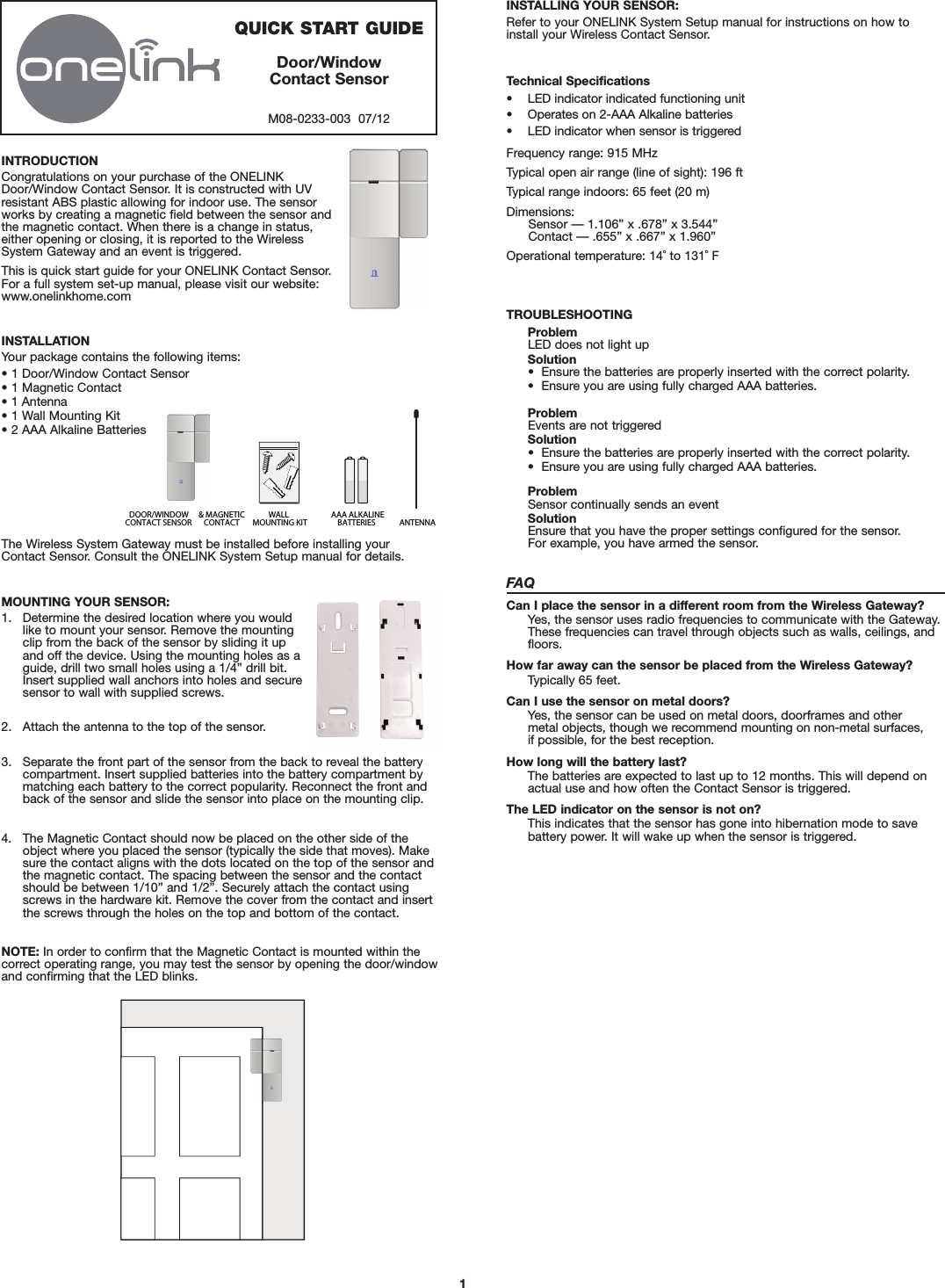 1INSTALLING YOUR SENSOR:Refer to your ONELINK System Setup manual for instructions on how toinstall your Wireless Contact Sensor.The Wireless System Gateway must be installed before installing your Contact Sensor. Consult the ONELINK System Setup manual for details.DOOR/WINDOWCONTACT SENSORWALLMOUNTING KIT AAA ALKALINEBATTERIES ANTENNA&amp; MAGNETICCONTACT QUICK START GUIDEDoor/WindowContact SensorM08-0233-003  07/12INSTALLATIONYour package contains the following items:• 1 Door/Window Contact Sensor• 1 Magnetic Contact• 1 Antenna• 1 Wall Mounting Kit• 2 AAA Alkaline BatteriesINTRODUCTIONCongratulations on your purchase of the ONELINKDoor/Window Contact Sensor. It is constructed with UVresistant ABS plastic allowing for indoor use. The sensorworks by creating a magnetic field between the sensor andthe magnetic contact. When there is a change in status,either opening or closing, it is reported to the WirelessSystem Gateway and an event is triggered.This is quick start guide for your ONELINK Contact Sensor. For a full system set-up manual, please visit our website:www.onelinkhome.comMOUNTING YOUR SENSOR:1. Determine the desired location where you wouldlike to mount your sensor. Remove the mountingclip from the back of the sensor by sliding it upand off the device. Using the mounting holes as aguide, drill two small holes using a 1/4” drill bit.Insert supplied wall anchors into holes and securesensor to wall with supplied screws.2. Attach the antenna to the top of the sensor.3. Separate the front part of the sensor from the back to reveal the batterycompartment. Insert supplied batteries into the battery compartment bymatching each battery to the correct popularity. Reconnect the front andback of the sensor and slide the sensor into place on the mounting clip.4. The Magnetic Contact should now be placed on the other side of theobject where you placed the sensor (typically the side that moves). Makesure the contact aligns with the dots located on the top of the sensor andthe magnetic contact. The spacing between the sensor and the contactshould be between 1/10” and 1/2”. Securely attach the contact usingscrews in the hardware kit. Remove the cover from the contact and insertthe screws through the holes on the top and bottom of the contact.NOTE: In order to confirm that the Magnetic Contact is mounted within thecorrect operating range, you may test the sensor by opening the door/windowand confirming that the LED blinks.Technical Specifications• LED indicator indicated functioning unit• Operates on 2-AAA Alkaline batteries• LED indicator when sensor is triggeredFrequency range: 915 MHzTypical open air range (line of sight): 196 ftTypical range indoors: 65 feet (20 m)Dimensions:Sensor — 1.106” x .678” x 3.544”Contact — .655” x .667” x 1.960”Operational temperature: 14˚ to 131˚ FTROUBLESHOOTINGProblemLED does not light upSolution•  Ensure the batteries are properly inserted with the correct polarity.•  Ensure you are using fully charged AAA batteries.ProblemEvents are not triggeredSolution•  Ensure the batteries are properly inserted with the correct polarity.•  Ensure you are using fully charged AAA batteries.ProblemSensor continually sends an eventSolutionEnsure that you have the proper settings configured for the sensor.For example, you have armed the sensor.FAQCan I place the sensor in a different room from the Wireless Gateway?Yes, the sensor uses radio frequencies to communicate with the Gateway.These frequencies can travel through objects such as walls, ceilings, andfloors.How far away can the sensor be placed from the Wireless Gateway?Typically 65 feet.Can I use the sensor on metal doors?Yes, the sensor can be used on metal doors, doorframes and other metal objects, though we recommend mounting on non-metal surfaces, if possible, for the best reception.How long will the battery last?The batteries are expected to last up to 12 months. This will depend onactual use and how often the Contact Sensor is triggered.The LED indicator on the sensor is not on?This indicates that the sensor has gone into hibernation mode to save battery power. It will wake up when the sensor is triggered.