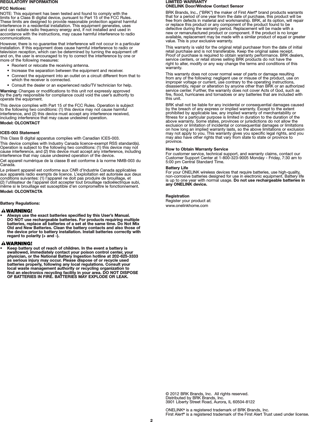 2REGULATORY INFORMATIONFCC Notices:NOTE: This equipment has been tested and found to comply with the limits for a Class B digital device, pursuant to Part 15 of the FCC Rules. These limits are designed to provide reasonable protection against harmfulinterference in a residential installation. This equipment generates, uses and can radiate radio frequency energy and, if not installed and used inaccordance with the instructions, may cause harmful interference to radiocommunications.However, there is no guarantee that interference will not occur in a particularinstallation. If this equipment does cause harmful interference to radio or television reception, which can be determined by turning the equipment offand on, the user is encouraged to try to correct the interference by one ormore of the following measures:•  Reorient or relocate the receiving antenna.•  Increase the separation between the equipment and receiver.•  Connect the equipment into an outlet on a circuit different from that towhich the receiver is connected.•  Consult the dealer or an experienced radio/TV technician for help.Warning: Changes or modifications to this unit not expressly approved by the party responsible for compliance could void the user’s authority tooperate the equipment.This device complies with Part 15 of the FCC Rules. Operation is subject to the following two conditions: (1) this device may not cause harmful interference, and (2) this device must accept any interference received,including interference that may cause undesired operation.Model: OLCONTACTICES-003 StatementThis Class B digital apparatus complies with Canadian ICES-003.This device complies with Industry Canada licence-exempt RSS standard(s).Operation is subject to the following two conditions: (1) this device may notcause interference, and (2) this device must accept any interference, includinginterference that may cause undesired operation of the device.Cet appareil numérique de la classe B est conforme à la norme NMB-003 duCanada.Le présent appareil est conforme aux CNR d’Industrie Canada applicablesaux appareils radio exempts de licence. L’exploitation est autorisée aux deuxconditions suivantes: (1) l’appareil ne doit pas produire de brouillage, et (2) l’utilisateur de l’appareil doit accepter tout brouillage radioélectrique subi,même si le brouillage est susceptible d’en compromettre le fonctionnement.Model: OLCONTACTABattery Regulations:• Always use the exact batteries specified by this User’s Manual. DO NOT use rechargeable batteries. For products requiring multiplebatteries, replace all batteries of a set at the same time. Do Not MixOld and New Batteries. Clean the battery contacts and also those ofthe device prior to battery installation. Install batteries correctly withregard to polarity (+ and -).• Keep battery out of reach of children. In the event a battery is swallowed, immediately contact your poison control center, yourphysician, or the National Battery Ingestion hotline at 202-625-3333as serious injury may occur. Please dispose of or recycle used batteries properly, following any local regulations. Consult your local waste management authority or recycling organization to find an electronics recycling facility in your area. DO NOT DISPOSEOF BATTERIES IN FIRE. BATTERIES MAY EXPLODE OR LEAK.© 2012 BRK Brands, Inc.  All rights reserved.Distributed by BRK Brands, Inc.3901 Liberty Street Road, Aurora, IL 60504-8122ONELINK®is a registered trademark of BRK Brands, Inc.First Alert®is a registered trademark of the First Alert Trust used under license.LIMITED WARRANTYONELINK Door/Window Contact SensorBRK Brands, Inc., (&quot;BRK&quot;) the maker of First Alert®brand products warrantsthat for a period of one year from the date of purchase, this product will befree from defects in material and workmanship. BRK, at its option, will repairor replace this product or any component of the product found to be defective during the warranty period. Replacement will be made with a new or remanufactured product or component. If the product is no longeravailable, replacement may be made with a similar product of equal or greatervalue. This is your exclusive warranty.This warranty is valid for the original retail purchaser from the date of initialretail purchase and is not transferable. Keep the original sales receipt. Proof of purchase is required to obtain warranty performance. BRK dealers,service centers, or retail stores selling BRK products do not have the right to alter, modify or any way change the terms and conditions of thiswarranty.This warranty does not cover normal wear of parts or damage resulting from any of the following: negligent use or misuse of the product, use onimproper voltage or current, use contrary to the operating instructions, disassembly, repair or alteration by anyone other than BRK or an authorizedservice center. Further, the warranty does not cover Acts of God, such asfire, flood, hurricanes and tornadoes or any batteries that are included withthis unit.BRK shall not be liable for any incidental or consequential damages causedby the breach of any express or implied warranty. Except to the extent prohibited by applicable law, any implied warranty of merchantability or fitness for a particular purpose is limited in duration to the duration of theabove warranty. Some states, provinces or jurisdictions do not allow theexclusion or limitation of incidental or consequential damages or limitationson how long an implied warranty lasts, so the above limitations or exclusionmay not apply to you. This warranty gives you specific legal rights, and youmay also have other rights that vary from state to state or province toprovince.How to Obtain Warranty ServiceFor customer service, technical support, and warranty claims, contact ourCustomer Support Center at 1-800-323-9005 Monday - Friday, 7:30 am to5:00 pm Central Standard Time.Battery LifeFor your ONELINK wireless devices that require batteries, use high-quality, non-corrosive batteries designed for use in electronic equipment. Battery lifeis up to one year with normal usage. Do not use rechargeable batteries inany ONELINK device.RegistrationRegister your product at:www.onelinkhome.com