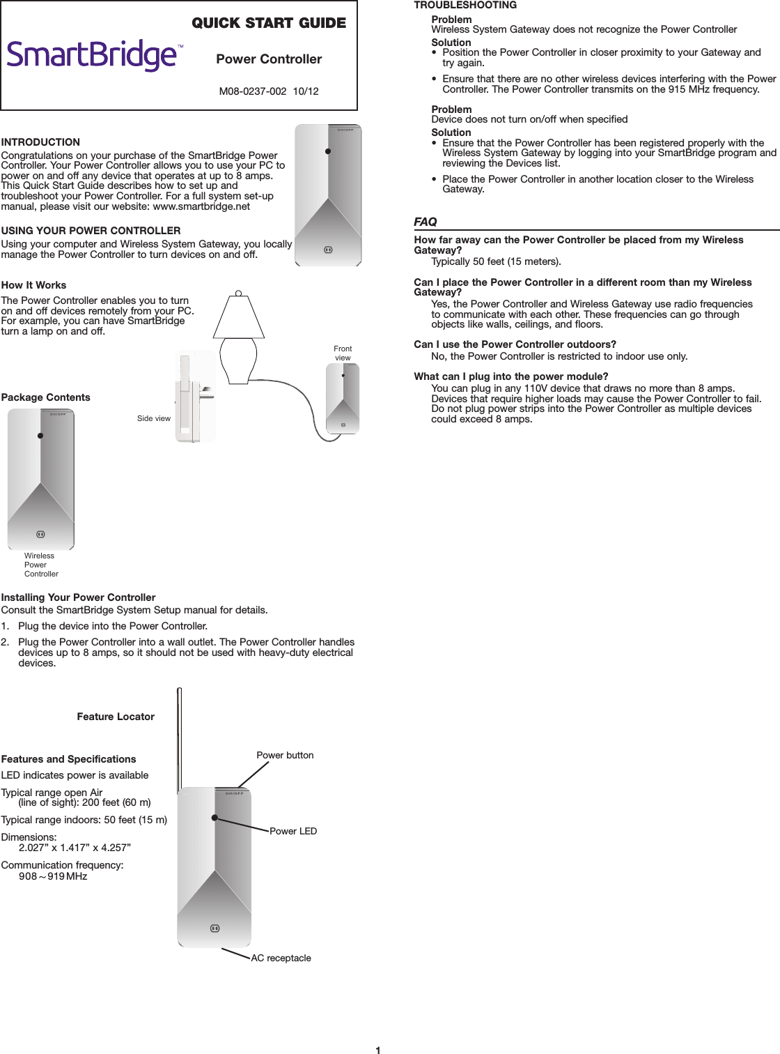 1QUICK START GUIDEPower ControllerM08-0237-002  10/12INTRODUCTIONCongratulations on your purchase of the SmartBridge PowerController. Your Power Controller allows you to use your PC topower on and off any device that operates at up to 8 amps. This Quick Start Guide describes how to set up and troubleshoot your Power Controller. For a full system set-upmanual, please visit our website: www.smartbridge.netUSING YOUR POWER CONTROLLERUsing your computer and Wireless System Gateway, you locallymanage the Power Controller to turn devices on and off.How It WorksPackage ContentsInstalling Your Power ControllerConsult the SmartBridge System Setup manual for details.1. Plug the device into the Power Controller.2. Plug the Power Controller into a wall outlet. The Power Controller handlesdevices up to 88 amps, so it should not be used with heavy-duty electricaldevices.            sseleriWPower                  Controller  P   Feature LocatorFeatures and SpecificationsLED indicates power is availableTypical range open Air(line of sight): 200 feet (60 m)Typical range indoors: 50 feet (15 m)Dimensions: 2.0027” x 1.417” x 4.257”Communication frequency: 99 91 MHz                                                  P O W E RSide view Front view The Power Controller enables you to turnon and off devices remotely from your PC.For example, you can have SmartBridgeturn a lamp on and off.TROUBLESHOOTINGProblemWireless System Gateway does not recognize the Power ControllerSolution•  Position the Power Controller in closer proximity to your Gateway and try again.•  Ensure that there are no other wireless devices interfering with the PowerController. The Power Controller transmits on the 915 MHz frequency.ProblemDevice does not turn on/off when specifiedSolution•   Ensure that the Power Controller has been registered properly with theWireless System Gateway by logging into your SmartBridge program andreviewing the Devices list.•  Place the Power Controller in another location closer to the WirelessGateway.FAQHow far away can the Power Controller be placed from my WirelessGateway?Typically 50 feet (15 meters).Can I place the Power Controller in a different room than my WirelessGateway?Yes, the Power Controller and Wireless Gateway use radio frequencies to communicate with each other. These frequencies can go through objects like walls, ceilings, and floors.Can I use the Power Controller outdoors?No, the Power Controller is restricted to indoor use only.What can I plug into the power module?You can plug in any 110V device that draws no more than 8 amps. Devices that require higher loads may cause the Power Controller to fail. Do not plug power strips into the Power Controller as multiple devices could exceed 8 amps.Power LEDPower buttonAC receptacle