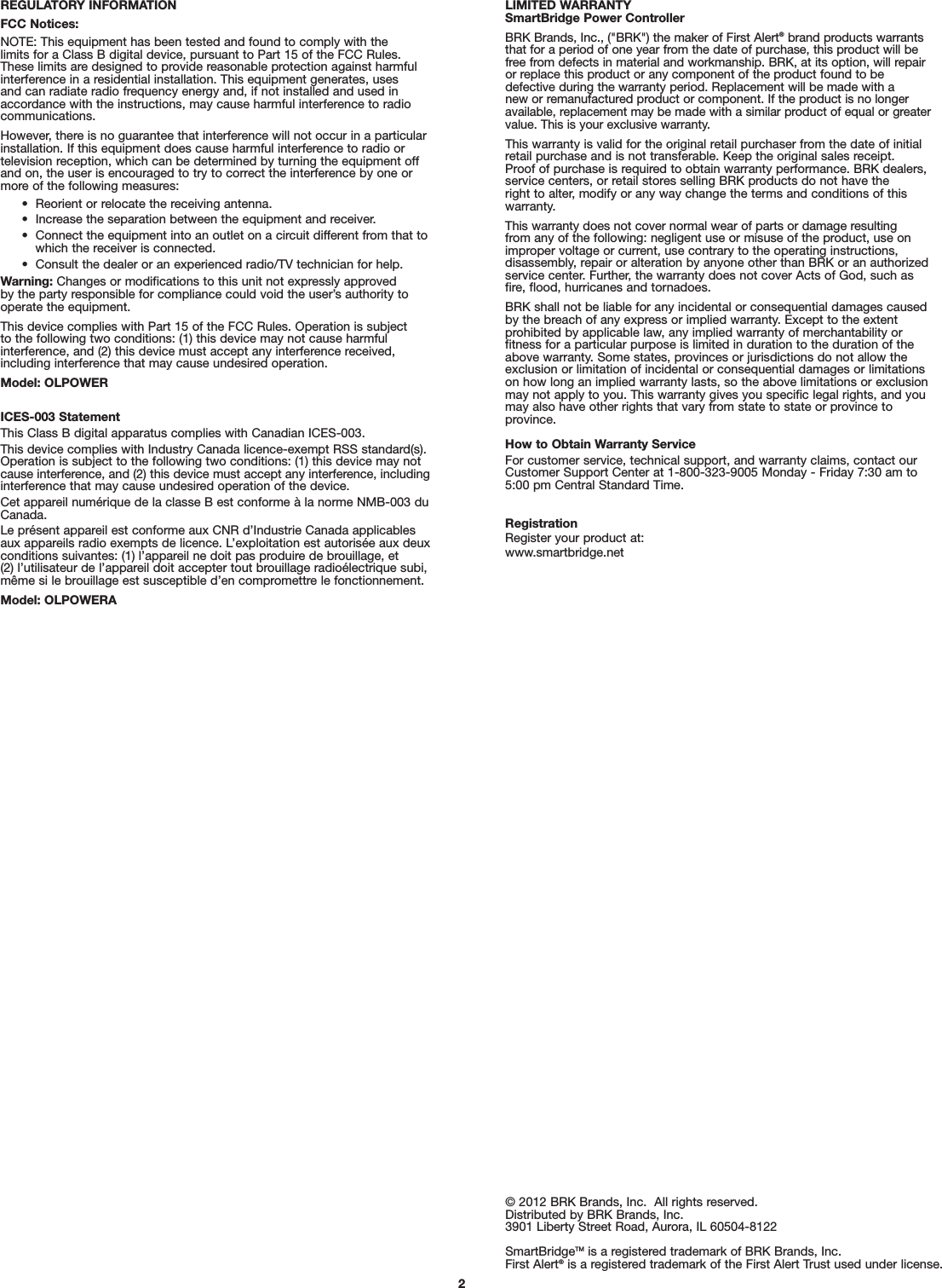 REGULATORY INFORMATIONFCC Notices:NOTE: This equipment has been tested and found to comply with the limits for a Class B digital device, pursuant to Part 15 of the FCC Rules. These limits are designed to provide reasonable protection against harmfulinterference in a residential installation. This equipment generates, uses and can radiate radio frequency energy and, if not installed and used inaccordance with the instructions, may cause harmful interference to radiocommunications. However, there is no guarantee that interference will not occur in a particularinstallation. If this equipment does cause harmful interference to radio or television reception, which can be determined by turning the equipment offand on, the user is encouraged to try to correct the interference by one ormore of the following measures:•  Reorient or relocate the receiving antenna.•  Increase the separation between the equipment and receiver.•  Connect the equipment into an outlet on a circuit different from that towhich the receiver is connected.•  Consult the dealer or an experienced radio/TV technician for help.Warning: Changes or modifications to this unit not expressly approved by the party responsible for compliance could void the user’s authority tooperate the equipment.This device complies with Part 15 of the FCC Rules. Operation is subject to the following two conditions: (1) this device may not cause harmful interference, and (2) this device must accept any interference received,including interference that may cause undesired operation.Model: OLPOWERICES-003 StatementThis Class B digital apparatus complies with Canadian ICES-003.This device complies with Industry Canada licence-exempt RSS standard(s).Operation is subject to the following two conditions: (1) this device may notcause interference, and (2) this device must accept any interference, includinginterference that may cause undesired operation of the device.Cet appareil numérique de la classe B est conforme à la norme NMB-003 duCanada.Le présent appareil est conforme aux CNR d’Industrie Canada applicablesaux appareils radio exempts de licence. L’exploitation est autorisée aux deuxconditions suivantes: (1) l’appareil ne doit pas produire de brouillage, et (2) l’utilisateur de l’appareil doit accepter tout brouillage radioélectrique subi,même si le brouillage est susceptible d’en compromettre le fonctionnement.Model: OLPOWERA2LIMITED WARRANTYSmartBridge Power ControllerBRK Brands, Inc., (&quot;BRK&quot;) the maker of First Alert®brand products warrantsthat for a period of one year from the date of purchase, this product will befree from defects in material and workmanship. BRK, at its option, will repairor replace this product or any component of the product found to be defective during the warranty period. Replacement will be made with a new or remanufactured product or component. If the product is no longeravailable, replacement may be made with a similar product of equal or greatervalue. This is your exclusive warranty.This warranty is valid for the original retail purchaser from the date of initialretail purchase and is not transferable. Keep the original sales receipt. Proof of purchase is required to obtain warranty performance. BRK dealers,service centers, or retail stores selling BRK products do not have the right to alter, modify or any way change the terms and conditions of thiswarranty.This warranty does not cover normal wear of parts or damage resulting from any of the following: negligent use or misuse of the product, use onimproper voltage or current, use contrary to the operating instructions, disassembly, repair or alteration by anyone other than BRK or an authorizedservice center. Further, the warranty does not cover Acts of God, such asfire, flood, hurricanes and tornadoes.BRK shall not be liable for any incidental or consequential damages causedby the breach of any express or implied warranty. Except to the extent prohibited by applicable law, any implied warranty of merchantability or fitness for a particular purpose is limited in duration to the duration of theabove warranty. Some states, provinces or jurisdictions do not allow theexclusion or limitation of incidental or consequential damages or limitationson how long an implied warranty lasts, so the above limitations or exclusionmay not apply to you. This warranty gives you specific legal rights, and youmay also have other rights that vary from state to state or province toprovince.How to Obtain Warranty ServiceFor customer service, technical support, and warranty claims, contact ourCustomer Support Center at 1-800-323-9005 Monday - Friday 7:30 am to5:00 pm Central Standard Time.RegistrationRegister your product at:www.smartbridge.net© 2012 BRK Brands, Inc.  All rights reserved.Distributed by BRK Brands, Inc.3901 Liberty Street Road, Aurora, IL 60504-8122SmartBridgeTM is a registered trademark of BRK Brands, Inc.First Alert®is a registered trademark of the First Alert Trust used under license.