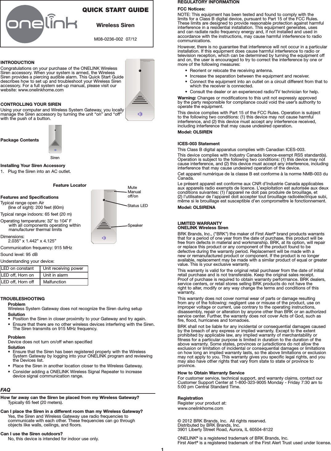 LED on constant       Unit receiving powerLED off, Horn on       Unit in alarmLED off, Horn off       Malfunction1INTRODUCTIONCongratulations on your purchase of the ONELINK WirelessSiren accessory. When your system is armed, the WirelessSiren provides a piercing audible alarm. This Quick Start Guidedescribes how to set up and troubleshoot your Wireless Sirenaccessory. For a full system set-up manual, please visit ourwebsite: www.onelinkhome.comCONTROLLING YOUR SIRENUsing your computer and Wireless System Gateway, you locallymanage the Siren accessory by turning the unit “on” and “off”with the push of a button.Package ContentsInstalling Your Siren Accessory1. Plug the Siren into an AC outlet.Siren Feature LocatorFeatures and SpecificationsTypical range open Air(line of sight): 200 feet (60m)Typical range indoors: 65 feet (20 m)Operating temperature: 32˚ to 104˚ F with all components operating within manufacturer thermal limitsDimensions: 2.035” x 1.442” x 4.125”Communication frequency: 915 MHzSound level: 95 dBUnderstanding your device:TROUBLESHOOTINGProblemWireless System Gateway does not recognize the Siren during setupSolution•  Position the Siren in closer proximity to your Gateway and try again.•  Ensure that there are no other wireless devices interfering with the Siren. The Siren transmits on 915 MHz frequency.ProblemDevice does not turn on/off when specifiedSolution•   Ensure that the Siren has been registered properly with the WirelessSystem Gateway by logging into your ONELINK program and reviewingthe Devices list.•  Place the Siren in another location closer to the Wireless Gateway.•  Consider adding a ONELINK Wireless Signal Repeater to increase device signal communication range.FAQHow far away can the Siren be placed from my Wireless Gateway?Typically 65 feet (20 meters).Can I place the Siren in a different room than my Wireless Gateway?Yes, the Siren and Wireless Gateway use radio frequencies to communicate with each other. These frequencies can go through objects like walls, ceilings, and floors.Can I use the Siren outdoors?No, this device is intended for indoor use only.QUICK START GUIDEWireless SirenM08-0236-002  07/12Status LEDMuteManualoff/onSpeaker LIMITED WARRANTYONELINK Wireless SirenBRK Brands, Inc., (&quot;BRK&quot;) the maker of First Alert®brand products warrantsthat for a period of one year from the date of purchase, this product will befree from defects in material and workmanship. BRK, at its option, will repairor replace this product or any component of the product found to be defective during the warranty period. Replacement will be made with a new or remanufactured product or component. If the product is no longeravailable, replacement may be made with a similar product of equal or greatervalue. This is your exclusive warranty.This warranty is valid for the original retail purchaser from the date of initialretail purchase and is not transferable. Keep the original sales receipt. Proof of purchase is required to obtain warranty performance. BRK dealers,service centers, or retail stores selling BRK products do not have the right to alter, modify or any way change the terms and conditions of thiswarranty.This warranty does not cover normal wear of parts or damage resulting from any of the following: negligent use or misuse of the product, use onimproper voltage or current, use contrary to the operating instructions, disassembly, repair or alteration by anyone other than BRK or an authorizedservice center. Further, the warranty does not cover Acts of God, such asfire, flood, hurricanes and tornadoes.BRK shall not be liable for any incidental or consequential damages causedby the breach of any express or implied warranty. Except to the extent prohibited by applicable law, any implied warranty of merchantability or fitness for a particular purpose is limited in duration to the duration of theabove warranty. Some states, provinces or jurisdictions do not allow theexclusion or limitation of incidental or consequential damages or limitationson how long an implied warranty lasts, so the above limitations or exclusionmay not apply to you. This warranty gives you specific legal rights, and youmay also have other rights that vary from state to state or province toprovince.How to Obtain Warranty ServiceFor customer service, technical support, and warranty claims, contact ourCustomer Support Center at 1-800-323-9005 Monday - Friday 7:30 am to5:00 pm Central Standard Time.RegistrationRegister your product at:www.onelinkhome.com© 2012 BRK Brands, Inc.  All rights reserved.Distributed by BRK Brands, Inc.3901 Liberty Street Road, Aurora, IL 60504-8122ONELINK®is a registered trademark of BRK Brands, Inc.First Alert®is a registered trademark of the First Alert Trust used under license.REGULATORY INFORMATIONFCC Notices:NOTE: This equipment has been tested and found to comply with the limits for a Class B digital device, pursuant to Part 15 of the FCC Rules. These limits are designed to provide reasonable protection against harmfulinterference in a residential installation. This equipment generates, uses and can radiate radio frequency energy and, if not installed and used inaccordance with the instructions, may cause harmful interference to radiocommunications. However, there is no guarantee that interference will not occur in a particularinstallation. If this equipment does cause harmful interference to radio or television reception, which can be determined by turning the equipment offand on, the user is encouraged to try to correct the interference by one ormore of the following measures:•  Reorient or relocate the receiving antenna.•  Increase the separation between the equipment and receiver.•  Connect the equipment into an outlet on a circuit different from that towhich the receiver is connected.•  Consult the dealer or an experienced radio/TV technician for help.Warning: Changes or modifications to this unit not expressly approved by the party responsible for compliance could void the user’s authority tooperate the equipment.This device complies with Part 15 of the FCC Rules. Operation is subject to the following two conditions: (1) this device may not cause harmful interference, and (2) this device must accept any interference received,including interference that may cause undesired operation.Model: OLSIRENICES-003 StatementThis Class B digital apparatus complies with Canadian ICES-003.This device complies with Industry Canada licence-exempt RSS standard(s).Operation is subject to the following two conditions: (1) this device may notcause interference, and (2) this device must accept any interference, includinginterference that may cause undesired operation of the device.Cet appareil numérique de la classe B est conforme à la norme NMB-003 duCanada.Le présent appareil est conforme aux CNR d’Industrie Canada applicablesaux appareils radio exempts de licence. L’exploitation est autorisée aux deuxconditions suivantes: (1) l’appareil ne doit pas produire de brouillage, et (2) l’utilisateur de l’appareil doit accepter tout brouillage radioélectrique subi,même si le brouillage est susceptible d’en compromettre le fonctionnement.Model: OLSIRENA