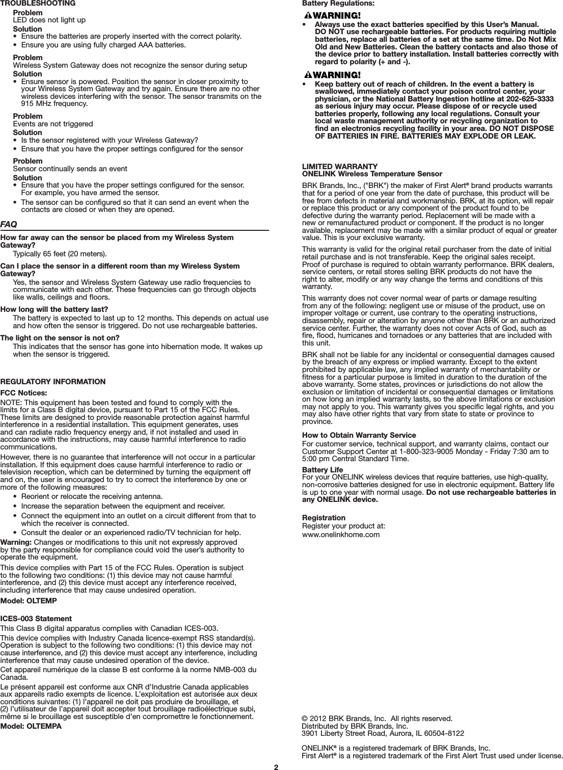 TROUBLESHOOTINGProblemLED does not light upSolution•  Ensure the batteries are properly inserted with the correct polarity.•  Ensure you are using fully charged AAA batteries.ProblemWireless System Gateway does not recognize the sensor during setupSolution•  Ensure sensor is powered. Position the sensor in closer proximity to your Wireless System Gateway and try again. Ensure there are no otherwireless devices interfering with the sensor. The sensor transmits on the915 MHz frequency.ProblemEvents are not triggeredSolution•  Is the sensor registered with your Wireless Gateway?•  Ensure that you have the proper settings configured for the sensorProblemSensor continually sends an eventSolution•  Ensure that you have the proper settings configured for the sensor. For example, you have armed the sensor.•  The sensor can be configured so that it can send an event when the contacts are closed or when they are opened.FAQHow far away can the sensor be placed from my Wireless SystemGateway?Typically 65 feet (20 meters).Can I place the sensor in a different room than my Wireless SystemGateway?Yes, the sensor and Wireless System Gateway use radio frequencies tocommunicate with each other. These frequencies can go through objects like walls, ceilings and floors.How long will the battery last?The battery is expected to last up to 12 months. This depends on actual useand how often the sensor is triggered. Do not use rechargeable batteries.The light on the sensor is not on?This indicates that the sensor has gone into hibernation mode. It wakes upwhen the sensor is triggered.REGULATORY INFORMATIONFCC Notices:NOTE: This equipment has been tested and found to comply with the limits for a Class B digital device, pursuant to Part 15 of the FCC Rules. These limits are designed to provide reasonable protection against harmfulinterference in a residential installation. This equipment generates, uses and can radiate radio frequency energy and, if not installed and used inaccordance with the instructions, may cause harmful interference to radiocommunications. However, there is no guarantee that interference will not occur in a particularinstallation. If this equipment does cause harmful interference to radio or television reception, which can be determined by turning the equipment offand on, the user is encouraged to try to correct the interference by one ormore of the following measures:•  Reorient or relocate the receiving antenna.•  Increase the separation between the equipment and receiver.•  Connect the equipment into an outlet on a circuit different from that towhich the receiver is connected.•  Consult the dealer or an experienced radio/TV technician for help.Warning: Changes or modifications to this unit not expressly approved by the party responsible for compliance could void the user’s authority tooperate the equipment.This device complies with Part 15 of the FCC Rules. Operation is subject to the following two conditions: (1) this device may not cause harmful interference, and (2) this device must accept any interference received,including interference that may cause undesired operation.Model: OLTEMPICES-003 StatementThis Class B digital apparatus complies with Canadian ICES-003.This device complies with Industry Canada licence-exempt RSS standard(s).Operation is subject to the following two conditions: (1) this device may notcause interference, and (2) this device must accept any interference, includinginterference that may cause undesired operation of the device.Cet appareil numérique de la classe B est conforme à la norme NMB-003 duCanada.Le présent appareil est conforme aux CNR d’Industrie Canada applicablesaux appareils radio exempts de licence. L’exploitation est autorisée aux deuxconditions suivantes: (1) l’appareil ne doit pas produire de brouillage, et (2) l’utilisateur de l’appareil doit accepter tout brouillage radioélectrique subi,même si le brouillage est susceptible d’en compromettre le fonctionnement.Model: OLTEMPA © 2012 BRK Brands, Inc.  All rights reserved.Distributed by BRK Brands, Inc.3901 Liberty Street Road, Aurora, IL 60504-8122ONELINK®is a registered trademark of BRK Brands, Inc.First Alert®is a registered trademark of the First Alert Trust used under license.LIMITED WARRANTYONELINK Wireless Temperature SensorBRK Brands, Inc., (&quot;BRK&quot;) the maker of First Alert®brand products warrantsthat for a period of one year from the date of purchase, this product will befree from defects in material and workmanship. BRK, at its option, will repairor replace this product or any component of the product found to be defective during the warranty period. Replacement will be made with a new or remanufactured product or component. If the product is no longeravailable, replacement may be made with a similar product of equal or greatervalue. This is your exclusive warranty.This warranty is valid for the original retail purchaser from the date of initialretail purchase and is not transferable. Keep the original sales receipt. Proof of purchase is required to obtain warranty performance. BRK dealers,service centers, or retail stores selling BRK products do not have the right to alter, modify or any way change the terms and conditions of thiswarranty.This warranty does not cover normal wear of parts or damage resulting from any of the following: negligent use or misuse of the product, use onimproper voltage or current, use contrary to the operating instructions, disassembly, repair or alteration by anyone other than BRK or an authorizedservice center. Further, the warranty does not cover Acts of God, such asfire, flood, hurricanes and tornadoes or any batteries that are included withthis unit.BRK shall not be liable for any incidental or consequential damages causedby the breach of any express or implied warranty. Except to the extent prohibited by applicable law, any implied warranty of merchantability or fitness for a particular purpose is limited in duration to the duration of theabove warranty. Some states, provinces or jurisdictions do not allow theexclusion or limitation of incidental or consequential damages or limitationson how long an implied warranty lasts, so the above limitations or exclusionmay not apply to you. This warranty gives you specific legal rights, and youmay also have other rights that vary from state to state or province toprovince.How to Obtain Warranty ServiceFor customer service, technical support, and warranty claims, contact ourCustomer Support Center at 1-800-323-9005 Monday - Friday 7:30 am to5:00 pm Central Standard Time.Battery LifeFor your ONELINK wireless devices that require batteries, use high-quality, non-corrosive batteries designed for use in electronic equipment. Battery lifeis up to one year with normal usage. Do not use rechargeable batteries inany ONELINK device.RegistrationRegister your product at:www.onelinkhome.com2Battery Regulations:• Always use the exact batteries specified by this User’s Manual. DO NOT use rechargeable batteries. For products requiring multiplebatteries, replace all batteries of a set at the same time. Do Not MixOld and New Batteries. Clean the battery contacts and also those ofthe device prior to battery installation. Install batteries correctly withregard to polarity (+ and -).• Keep battery out of reach of children. In the event a battery is swallowed, immediately contact your poison control center, yourphysician, or the National Battery Ingestion hotline at 202-625-3333as serious injury may occur. Please dispose of or recycle used batteries properly, following any local regulations. Consult your local waste management authority or recycling organization to find an electronics recycling facility in your area. DO NOT DISPOSEOF BATTERIES IN FIRE. BATTERIES MAY EXPLODE OR LEAK.