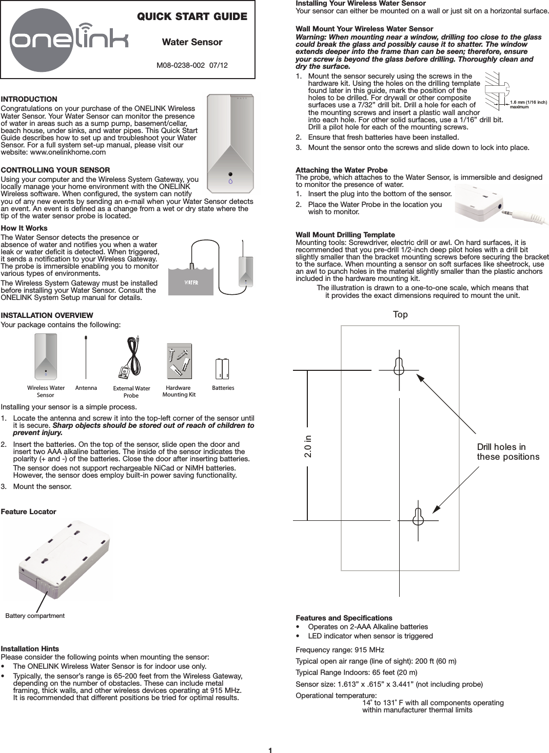 INTRODUCTIONCongratulations on your purchase of the ONELINK WirelessWater Sensor. Your Water Sensor can monitor the presenceof water in areas such as a sump pump, basement/cellar,beach house, under sinks, and water pipes. This Quick StartGuide describes how to set up and troubleshoot your WaterSensor. For a full system set-up manual, please visit ourwebsite: www.onelinkhome.comCONTROLLING YOUR SENSORUsing your computer and the Wireless System Gateway, youlocally manage your home environment with the ONELINKWireless software. When configured, the system can notifyyou of any new events by sending an e-mail when your Water Sensor detectsan event. An event is defined as a change from a wet or dry state where thetip of the water sensor probe is located.How It WorksThe Water Sensor detects the presence orabsence of water and notifies you when a waterleak or water deficit is detected. When triggered,it sends a notification to your Wireless Gateway.The probe is immersible enabling you to monitorvarious types of environments.The Wireless System Gateway must be installedbefore installing your Water Sensor. Consult theONELINK System Setup manual for details.INSTALLATION OVERVIEWYour package contains the following:Installing your sensor is a simple process.1. Locate the antenna and screw it into the top-left corner of the sensor untilit is secure. Sharp objects should be stored out of reach of children toprevent injury.2. Insert the batteries. On the top of the sensor, slide open the door andinsert two AAA alkaline batteries. The inside of the sensor indicates thepolarity (+ and -) of the batteries. Close the door after inserting batteries.The sensor does not support rechargeable NiCad or NiMH batteries. However, the sensor does employ built-in power saving functionality.3. Mount the sensor.Installing Your Wireless Water SensorYour sensor can either be mounted on a wall or just sit on a horizontal surface.Wall Mount Your Wireless Water SensorWarning: When mounting near a window, drilling too close to the glasscould break the glass and possibly cause it to shatter. The windowextends deeper into the frame than can be seen; therefore, ensure your screw is beyond the glass before drilling. Thoroughly clean and dry the surface.1. Mount the sensor securely using the screws in thehardware kit. Using the holes on the drilling templatefound later in this guide, mark the position of theholes to be drilled. For drywall or other compositesurfaces use a 7/32” drill bit. Drill a hole for each ofthe mounting screws and insert a plastic wall anchorinto each hole. For other solid surfaces, use a 1/16” drill bit. Drill a pilot hole for each of the mounting screws.2. Ensure that fresh batteries have been installed.3. Mount the sensor onto the screws and slide down to lock into place.Attaching the Water ProbeThe probe, which attaches to the Water Sensor, is immersible and designedto monitor the presence of water.1. Insert the plug into the bottom of the sensor.2. Place the Water Probe in the location youwish to monitor.Wall Mount Drilling TemplateMounting tools: Screwdriver, electric drill or awl. On hard surfaces, it is recommended that you pre-drill 1/2-inch deep pilot holes with a drill bitslightly smaller than the bracket mounting screws before securing the bracketto the surface. When mounting a sensor on soft surfaces like sheetrock, usean awl to punch holes in the material slightly smaller than the plastic anchorsincluded in the hardware mounting kit.The illustration is drawn to a one-to-one scale, which means that it provides the exact dimensions required to mount the unit.Feature Locator1.6 mm (1/16 inch)maximumTopDrill holes inthese positions2.0 in1QUICK START GUIDEWater SensorM08-0238-002  07/12AAAAAA Wireless  Water Sensor Antenna External WaterProbe Hardware Mounting Kit   Batteries Installation HintsPlease consider the following points when mounting the sensor:• The ONELINK Wireless Water Sensor is for indoor use only.• Typically, the sensor’s range is 65-200 feet from the Wireless Gateway,depending on the number of obstacles. These can include metal framing, thick walls, and other wireless devices operating at 915 MHz. It is recommended that different positions be tried for optimal results.Features and Specifications• Operates on 2-AAA Alkaline batteries• LED indicator when sensor is triggeredFrequency range: 915 MHzTypical open air range (line of sight): 200 ft (60 m)Typical Range Indoors: 65 feet (20 m)Sensor size: 1.613” x .615” x 3.441” (not including probe)Operational temperature:14˚ to 131˚ F with all components operating within manufacturer thermal limitsBattery compartment