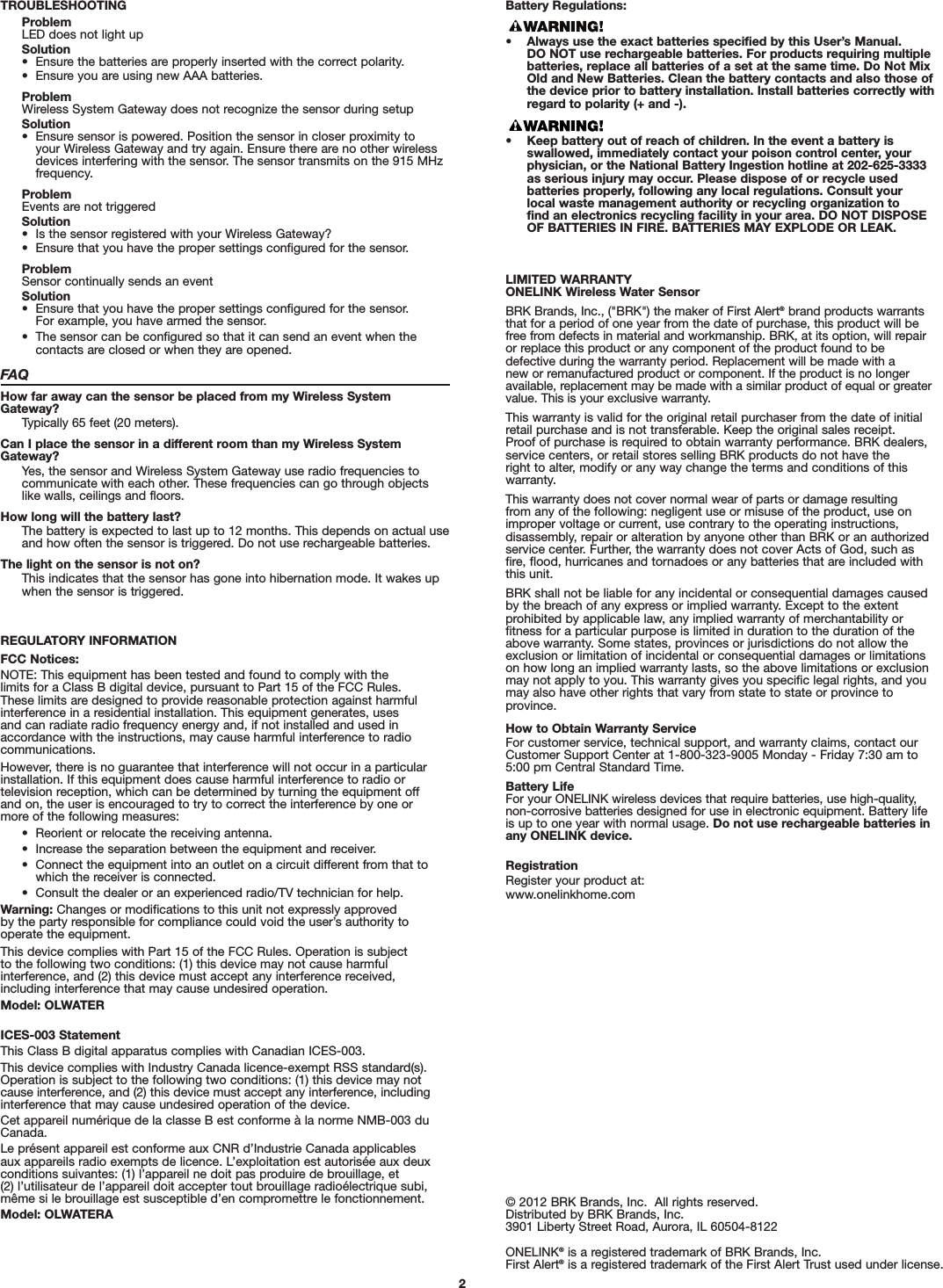 TROUBLESHOOTINGProblemLED does not light upSolution•  Ensure the batteries are properly inserted with the correct polarity.•  Ensure you are using new AAA batteries.ProblemWireless System Gateway does not recognize the sensor during setupSolution•  Ensure sensor is powered. Position the sensor in closer proximity to your Wireless Gateway and try again. Ensure there are no other wirelessdevices interfering with the sensor. The sensor transmits on the 915 MHzfrequency.ProblemEvents are not triggeredSolution•  Is the sensor registered with your Wireless Gateway?•  Ensure that you have the proper settings configured for the sensor.ProblemSensor continually sends an eventSolution•  Ensure that you have the proper settings configured for the sensor. For example, you have armed the sensor.•  The sensor can be configured so that it can send an event when the contacts are closed or when they are opened.FAQHow far away can the sensor be placed from my Wireless SystemGateway?Typically 65 feet (20 meters).Can I place the sensor in a different room than my Wireless SystemGateway?Yes, the sensor and Wireless System Gateway use radio frequencies tocommunicate with each other. These frequencies can go through objectslike walls, ceilings and floors.How long will the battery last?The battery is expected to last up to 12 months. This depends on actual useand how often the sensor is triggered. Do not use rechargeable batteries.The light on the sensor is not on?This indicates that the sensor has gone into hibernation mode. It wakes upwhen the sensor is triggered.REGULATORY INFORMATIONFCC Notices:NOTE: This equipment has been tested and found to comply with the limits for a Class B digital device, pursuant to Part 15 of the FCC Rules. These limits are designed to provide reasonable protection against harmfulinterference in a residential installation. This equipment generates, uses and can radiate radio frequency energy and, if not installed and used inaccordance with the instructions, may cause harmful interference to radiocommunications. However, there is no guarantee that interference will not occur in a particularinstallation. If this equipment does cause harmful interference to radio or television reception, which can be determined by turning the equipment offand on, the user is encouraged to try to correct the interference by one ormore of the following measures:•  Reorient or relocate the receiving antenna.•  Increase the separation between the equipment and receiver.•  Connect the equipment into an outlet on a circuit different from that towhich the receiver is connected.•  Consult the dealer or an experienced radio/TV technician for help.Warning: Changes or modifications to this unit not expressly approved by the party responsible for compliance could void the user’s authority tooperate the equipment.This device complies with Part 15 of the FCC Rules. Operation is subject to the following two conditions: (1) this device may not cause harmful interference, and (2) this device must accept any interference received,including interference that may cause undesired operation.Model: OLWATERICES-003 StatementThis Class B digital apparatus complies with Canadian ICES-003.This device complies with Industry Canada licence-exempt RSS standard(s).Operation is subject to the following two conditions: (1) this device may notcause interference, and (2) this device must accept any interference, includinginterference that may cause undesired operation of the device.Cet appareil numérique de la classe B est conforme à la norme NMB-003 duCanada.Le présent appareil est conforme aux CNR d’Industrie Canada applicablesaux appareils radio exempts de licence. L’exploitation est autorisée aux deuxconditions suivantes: (1) l’appareil ne doit pas produire de brouillage, et (2) l’utilisateur de l’appareil doit accepter tout brouillage radioélectrique subi,même si le brouillage est susceptible d’en compromettre le fonctionnement.Model: OLWATERABattery Regulations:• Always use the exact batteries specified by this User’s Manual. DO NOT use rechargeable batteries. For products requiring multiplebatteries, replace all batteries of a set at the same time. Do Not MixOld and New Batteries. Clean the battery contacts and also those ofthe device prior to battery installation. Install batteries correctly withregard to polarity (+ and -).• Keep battery out of reach of children. In the event a battery is swallowed, immediately contact your poison control center, yourphysician, or the National Battery Ingestion hotline at 202-625-3333as serious injury may occur. Please dispose of or recycle used batteries properly, following any local regulations. Consult your local waste management authority or recycling organization to find an electronics recycling facility in your area. DO NOT DISPOSEOF BATTERIES IN FIRE. BATTERIES MAY EXPLODE OR LEAK.© 2012 BRK Brands, Inc.  All rights reserved.Distributed by BRK Brands, Inc.3901 Liberty Street Road, Aurora, IL 60504-8122ONELINK®is a registered trademark of BRK Brands, Inc.First Alert®is a registered trademark of the First Alert Trust used under license.LIMITED WARRANTYONELINK Wireless Water SensorBRK Brands, Inc., (&quot;BRK&quot;) the maker of First Alert®brand products warrantsthat for a period of one year from the date of purchase, this product will befree from defects in material and workmanship. BRK, at its option, will repairor replace this product or any component of the product found to be defective during the warranty period. Replacement will be made with a new or remanufactured product or component. If the product is no longeravailable, replacement may be made with a similar product of equal or greatervalue. This is your exclusive warranty.This warranty is valid for the original retail purchaser from the date of initialretail purchase and is not transferable. Keep the original sales receipt. Proof of purchase is required to obtain warranty performance. BRK dealers,service centers, or retail stores selling BRK products do not have the right to alter, modify or any way change the terms and conditions of thiswarranty.This warranty does not cover normal wear of parts or damage resulting from any of the following: negligent use or misuse of the product, use onimproper voltage or current, use contrary to the operating instructions, disassembly, repair or alteration by anyone other than BRK or an authorizedservice center. Further, the warranty does not cover Acts of God, such asfire, flood, hurricanes and tornadoes or any batteries that are included withthis unit.BRK shall not be liable for any incidental or consequential damages causedby the breach of any express or implied warranty. Except to the extent prohibited by applicable law, any implied warranty of merchantability or fitness for a particular purpose is limited in duration to the duration of theabove warranty. Some states, provinces or jurisdictions do not allow theexclusion or limitation of incidental or consequential damages or limitationson how long an implied warranty lasts, so the above limitations or exclusionmay not apply to you. This warranty gives you specific legal rights, and youmay also have other rights that vary from state to state or province toprovince.How to Obtain Warranty ServiceFor customer service, technical support, and warranty claims, contact ourCustomer Support Center at 1-800-323-9005 Monday - Friday 7:30 am to5:00 pm Central Standard Time.Battery LifeFor your ONELINK wireless devices that require batteries, use high-quality, non-corrosive batteries designed for use in electronic equipment. Battery lifeis up to one year with normal usage. Do not use rechargeable batteries inany ONELINK device.RegistrationRegister your product at:www.onelinkhome.com2