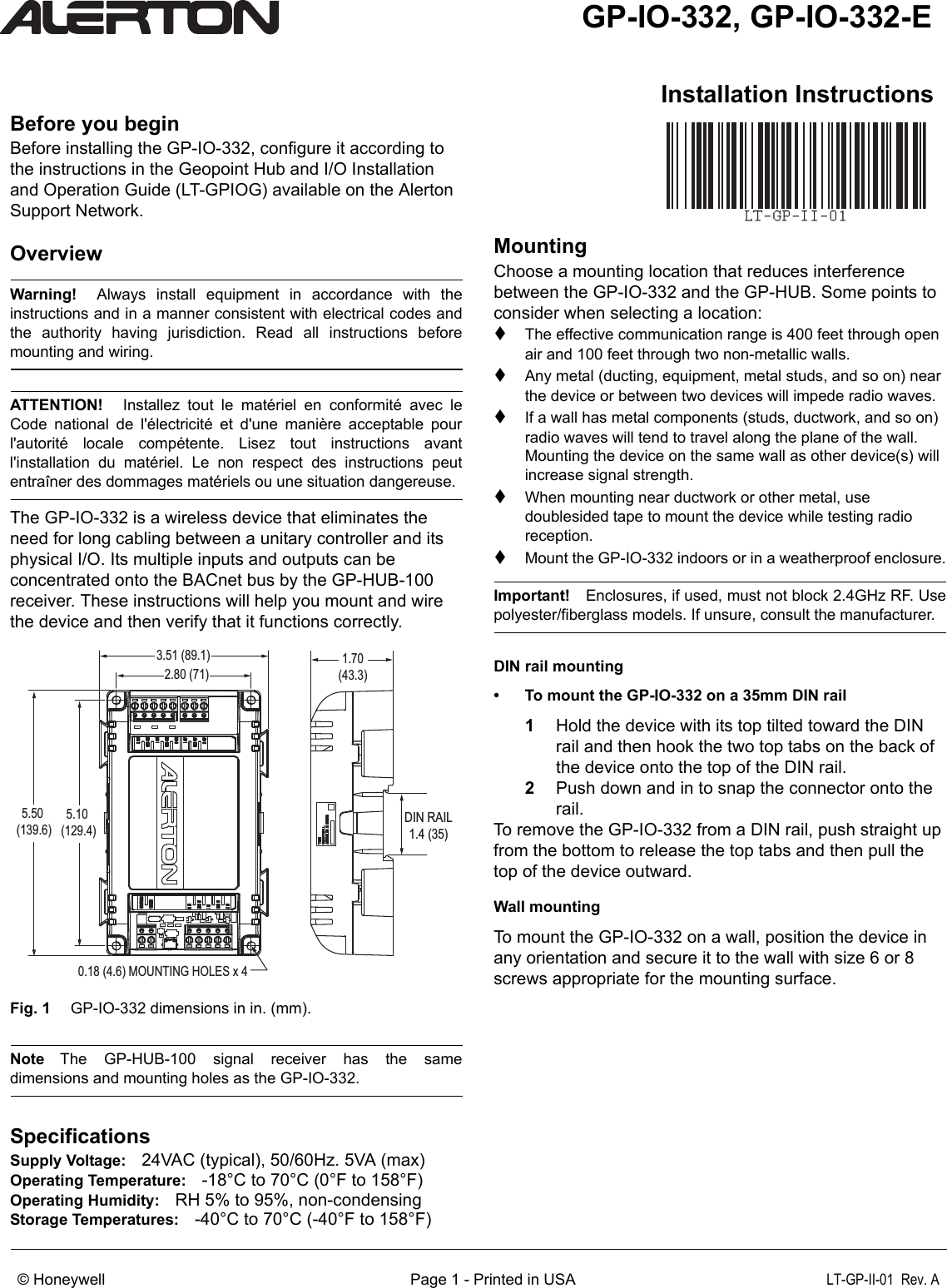 Installation InstructionsGP-IO-332, GP-IO-332-E© Honeywell      Page 1 - Printed in USA LT-GP-II-01  Rev. ABefore you beginBefore installing the GP-IO-332, configure it according to the instructions in the Geopoint Hub and I/O Installation and Operation Guide (LT-GPIOG) available on the Alerton Support Network.OverviewWarning!  Always install equipment in accordance with theinstructions and in a manner consistent with electrical codes andthe authority having jurisdiction. Read all instructions beforemounting and wiring.ATTENTION!  Installez tout le matériel en conformité avec leCode national de l&apos;électricité et d&apos;une manière acceptable pourl&apos;autorité locale compétente. Lisez tout instructions avantl&apos;installation du matériel. Le non respect des instructions peutentraîner des dommages matériels ou une situation dangereuse.The GP-IO-332 is a wireless device that eliminates the need for long cabling between a unitary controller and its physical I/O. Its multiple inputs and outputs can be concentrated onto the BACnet bus by the GP-HUB-100 receiver. These instructions will help you mount and wire the device and then verify that it functions correctly. Fig. 1  GP-IO-332 dimensions in in. (mm). Note The GP-HUB-100 signal receiver has the samedimensions and mounting holes as the GP-IO-332.SpecificationsSupply Voltage: 24VAC (typical), 50/60Hz. 5VA (max)Operating Temperature: -18°C to 70°C (0°F to 158°F)Operating Humidity: RH 5% to 95%, non-condensingStorage Temperatures: -40°C to 70°C (-40°F to 158°F)MountingChoose a mounting location that reduces interference between the GP-IO-332 and the GP-HUB. Some points to consider when selecting a location:The effective communication range is 400 feet through open air and 100 feet through two non-metallic walls.Any metal (ducting, equipment, metal studs, and so on) near the device or between two devices will impede radio waves.If a wall has metal components (studs, ductwork, and so on) radio waves will tend to travel along the plane of the wall. Mounting the device on the same wall as other device(s) will increase signal strength.When mounting near ductwork or other metal, use doublesided tape to mount the device while testing radio reception.Mount the GP-IO-332 indoors or in a weatherproof enclosure.Important! Enclosures, if used, must not block 2.4GHz RF. Usepolyester/fiberglass models. If unsure, consult the manufacturer.DIN rail mounting• To mount the GP-IO-332 on a 35mm DIN rail1Hold the device with its top tilted toward the DIN rail and then hook the two top tabs on the back of the device onto the top of the DIN rail.2Push down and in to snap the connector onto the rail.To remove the GP-IO-332 from a DIN rail, push straight up from the bottom to release the top tabs and then pull the top of the device outward.Wall mountingTo mount the GP-IO-332 on a wall, position the device in any orientation and secure it to the wall with size 6 or 8 screws appropriate for the mounting surface.5.50 (139.6)5.10 (129.4)2.80 (71)3.51 (89.1) 1.70(43.3)0.18 (4.6) MOUNTING HOLES x 4DIN RAIL1.4 (35)