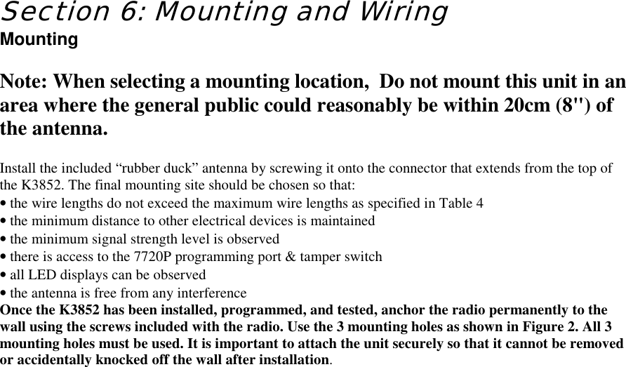 Section 6: Mounting and WiringMountingNote: When selecting a mounting location,  Do not mount this unit in anarea where the general public could reasonably be within 20cm (8&quot;) ofthe antenna.Install the included “rubber duck” antenna by screwing it onto the connector that extends from the top ofthe K3852. The final mounting site should be chosen so that:•=the wire lengths do not exceed the maximum wire lengths as specified in Table 4•=the minimum distance to other electrical devices is maintained•=the minimum signal strength level is observed•=there is access to the 7720P programming port &amp; tamper switch•=all LED displays can be observed•=the antenna is free from any interferenceOnce the K3852 has been installed, programmed, and tested, anchor the radio permanently to thewall using the screws included with the radio. Use the 3 mounting holes as shown in Figure 2. All 3mounting holes must be used. It is important to attach the unit securely so that it cannot be removedor accidentally knocked off the wall after installation.