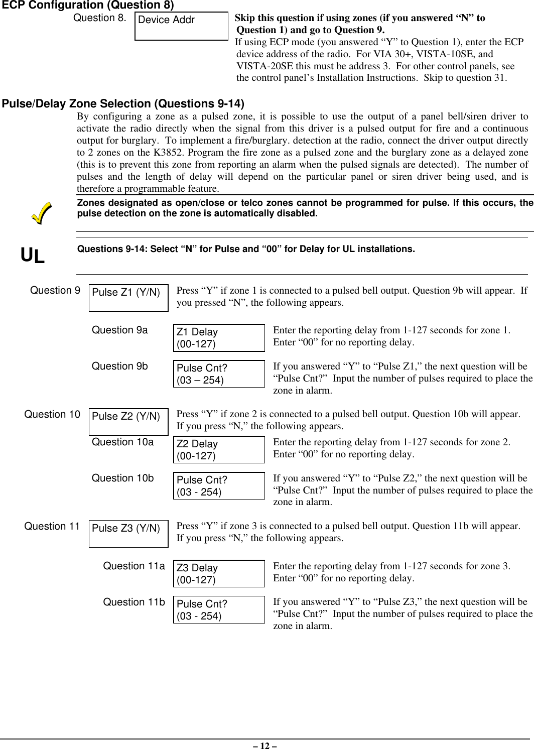 – 12 –ECP Configuration (Question 8)Question 8. Device Addr Skip this question if using zones (if you answered “N” toQuestion 1) and go to Question 9.If using ECP mode (you answered “Y” to Question 1), enter the ECPdevice address of the radio.  For VIA 30+, VISTA-10SE, andVISTA-20SE this must be address 3.  For other control panels, seethe control panel’s Installation Instructions.  Skip to question 31.Pulse/Delay Zone Selection (Questions 9-14)By configuring a zone as a pulsed zone, it is possible to use the output of a panel bell/siren driver toactivate the radio directly when the signal from this driver is a pulsed output for fire and a continuousoutput for burglary.  To implement a fire/burglary. detection at the radio, connect the driver output directlyto 2 zones on the K3852. Program the fire zone as a pulsed zone and the burglary zone as a delayed zone(this is to prevent this zone from reporting an alarm when the pulsed signals are detected).  The number ofpulses and the length of delay will depend on the particular panel or siren driver being used, and istherefore a programmable feature.Zones designated as open/close or telco zones cannot be programmed for pulse. If this occurs, thepulse detection on the zone is automatically disabled.ULQuestions 9-14: Select “N” for Pulse and “00” for Delay for UL installations.Question 9 Pulse Z1 (Y/N) Press “Y” if zone 1 is connected to a pulsed bell output. Question 9b will appear.  Ifyou pressed “N”, the following appears.Question 9a Z1 Delay(00-127)Enter the reporting delay from 1-127 seconds for zone 1.Enter “00” for no reporting delay.Question 9b Pulse Cnt?(03 – 254)If you answered “Y” to “Pulse Z1,” the next question will be“Pulse Cnt?”  Input the number of pulses required to place thezone in alarm.Question 10 Pulse Z2 (Y/N) Press “Y” if zone 2 is connected to a pulsed bell output. Question 10b will appear.If you press “N,” the following appears.Question 10a Z2 Delay(00-127)Enter the reporting delay from 1-127 seconds for zone 2.Enter “00” for no reporting delay.Question 10b Pulse Cnt?(03 - 254)If you answered “Y” to “Pulse Z2,” the next question will be“Pulse Cnt?”  Input the number of pulses required to place thezone in alarm.Question 11 Pulse Z3 (Y/N) Press “Y” if zone 3 is connected to a pulsed bell output. Question 11b will appear.If you press “N,” the following appears.Question 11a Z3 Delay(00-127)Enter the reporting delay from 1-127 seconds for zone 3.Enter “00” for no reporting delay.Question 11b Pulse Cnt?(03 - 254)If you answered “Y” to “Pulse Z3,” the next question will be“Pulse Cnt?”  Input the number of pulses required to place thezone in alarm.