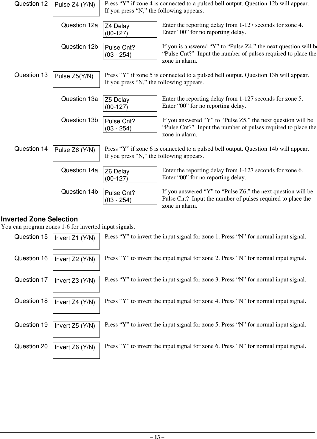 – 13 –Question 12 Pulse Z4 (Y/N) Press “Y” if zone 4 is connected to a pulsed bell output. Question 12b will appear.If you press “N,” the following appears.Question 12a Z4 Delay(00-127)Enter the reporting delay from 1-127 seconds for zone 4.Enter “00” for no reporting delay.Question 12b Pulse Cnt?(03 - 254)If you is answered “Y” to “Pulse Z4,” the next question will be“Pulse Cnt?”  Input the number of pulses required to place thezone in alarm.Question 13 Pulse Z5(Y/N) Press “Y” if zone 5 is connected to a pulsed bell output. Question 13b will appear.If you press “N,” the following appears.Question 13a Z5 Delay(00-127)Enter the reporting delay from 1-127 seconds for zone 5.Enter “00” for no reporting delay.Question 13b Pulse Cnt?(03 - 254)If you answered “Y” to “Pulse Z5,” the next question will be“Pulse Cnt?”  Input the number of pulses required to place thezone in alarm.Question 14 Pulse Z6 (Y/N) Press “Y” if zone 6 is connected to a pulsed bell output. Question 14b will appear.If you press “N,” the following appears.Question 14a Z6 Delay(00-127)Enter the reporting delay from 1-127 seconds for zone 6.Enter “00” for no reporting delay.Question 14b Pulse Cnt?(03 - 254)If you answered “Y” to “Pulse Z6,” the next question will bePulse Cnt?  Input the number of pulses required to place thezone in alarm.Inverted Zone SelectionYou can program zones 1-6 for inverted input signals.Question 15 Invert Z1 (Y/N) Press “Y” to invert the input signal for zone 1. Press “N” for normal input signal.Question 16 Invert Z2 (Y/N) Press “Y” to invert the input signal for zone 2. Press “N” for normal input signal.Question 17 Invert Z3 (Y/N) Press “Y” to invert the input signal for zone 3. Press “N” for normal input signal.Question 18 Invert Z4 (Y/N) Press “Y” to invert the input signal for zone 4. Press “N” for normal input signal.Question 19 Invert Z5 (Y/N) Press “Y” to invert the input signal for zone 5. Press “N” for normal input signal.Question 20 Invert Z6 (Y/N) Press “Y” to invert the input signal for zone 6. Press “N” for normal input signal.