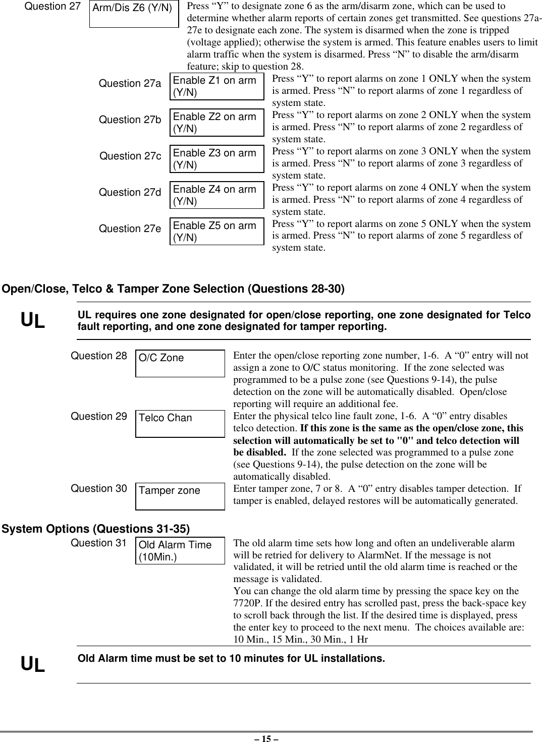 – 15 –Question 27 Arm/Dis Z6 (Y/N) Press “Y” to designate zone 6 as the arm/disarm zone, which can be used todetermine whether alarm reports of certain zones get transmitted. See questions 27a-27e to designate each zone. The system is disarmed when the zone is tripped(voltage applied); otherwise the system is armed. This feature enables users to limitalarm traffic when the system is disarmed. Press “N” to disable the arm/disarmfeature; skip to question 28.Question 27a Enable Z1 on arm(Y/N)Press “Y” to report alarms on zone 1 ONLY when the systemis armed. Press “N” to report alarms of zone 1 regardless ofsystem state.Question 27b Enable Z2 on arm(Y/N)Press “Y” to report alarms on zone 2 ONLY when the systemis armed. Press “N” to report alarms of zone 2 regardless ofsystem state.Question 27c Enable Z3 on arm(Y/N)Press “Y” to report alarms on zone 3 ONLY when the systemis armed. Press “N” to report alarms of zone 3 regardless ofsystem state.Question 27d Enable Z4 on arm(Y/N)Press “Y” to report alarms on zone 4 ONLY when the systemis armed. Press “N” to report alarms of zone 4 regardless ofsystem state.Question 27e Enable Z5 on arm(Y/N)Press “Y” to report alarms on zone 5 ONLY when the systemis armed. Press “N” to report alarms of zone 5 regardless ofsystem state.Open/Close, Telco &amp; Tamper Zone Selection (Questions 28-30)ULUL requires one zone designated for open/close reporting, one zone designated for Telcofault reporting, and one zone designated for tamper reporting.Question 28 O/C Zone Enter the open/close reporting zone number, 1-6.  A “0” entry will notassign a zone to O/C status monitoring.  If the zone selected wasprogrammed to be a pulse zone (see Questions 9-14), the pulsedetection on the zone will be automatically disabled.  Open/closereporting will require an additional fee.Question 29 Telco Chan Enter the physical telco line fault zone, 1-6.  A “0” entry disablestelco detection. If this zone is the same as the open/close zone, thisselection will automatically be set to &quot;0&quot; and telco detection willbe disabled.  If the zone selected was programmed to a pulse zone(see Questions 9-14), the pulse detection on the zone will beautomatically disabled.Question 30 Tamper zone Enter tamper zone, 7 or 8.  A “0” entry disables tamper detection.  Iftamper is enabled, delayed restores will be automatically generated.System Options (Questions 31-35)Question 31 Old Alarm Time(10Min.)The old alarm time sets how long and often an undeliverable alarmwill be retried for delivery to AlarmNet. If the message is notvalidated, it will be retried until the old alarm time is reached or themessage is validated.You can change the old alarm time by pressing the space key on the7720P. If the desired entry has scrolled past, press the back-space keyto scroll back through the list. If the desired time is displayed, pressthe enter key to proceed to the next menu.  The choices available are:10 Min., 15 Min., 30 Min., 1 HrULOld Alarm time must be set to 10 minutes for UL installations.