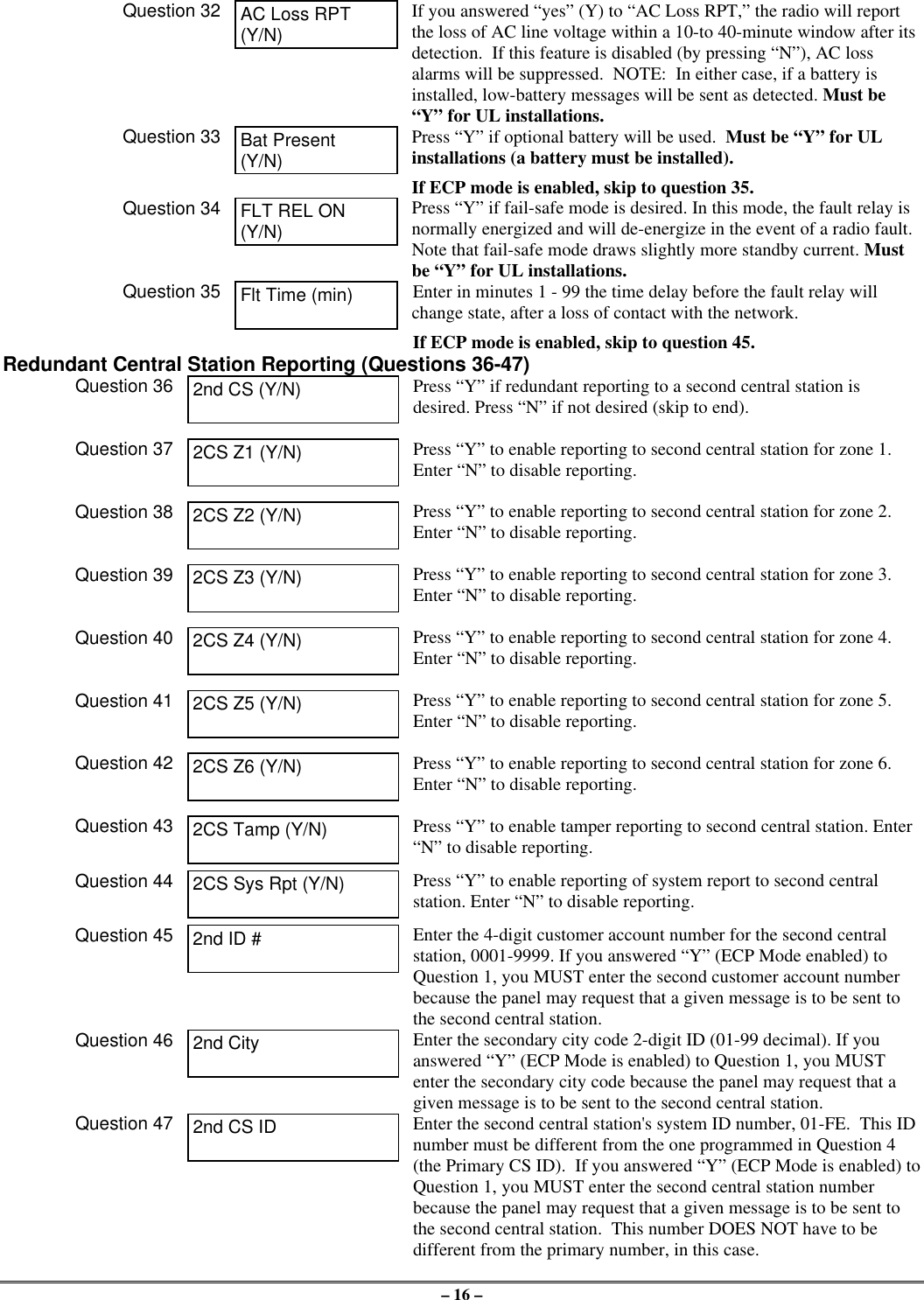 – 16 –Question 32 AC Loss RPT(Y/N)If you answered “yes” (Y) to “AC Loss RPT,” the radio will reportthe loss of AC line voltage within a 10-to 40-minute window after itsdetection.  If this feature is disabled (by pressing “N”), AC lossalarms will be suppressed.  NOTE:  In either case, if a battery isinstalled, low-battery messages will be sent as detected. Must be“Y” for UL installations.Question 33 Bat Present(Y/N)Press “Y” if optional battery will be used.  Must be “Y” for ULinstallations (a battery must be installed).If ECP mode is enabled, skip to question 35.Question 34 FLT REL ON(Y/N)Press “Y” if fail-safe mode is desired. In this mode, the fault relay isnormally energized and will de-energize in the event of a radio fault.Note that fail-safe mode draws slightly more standby current. Mustbe “Y” for UL installations.Question 35 Flt Time (min) Enter in minutes 1 - 99 the time delay before the fault relay willchange state, after a loss of contact with the network.If ECP mode is enabled, skip to question 45.Redundant Central Station Reporting (Questions 36-47)Question 36 2nd CS (Y/N) Press “Y” if redundant reporting to a second central station isdesired. Press “N” if not desired (skip to end).Question 37 2CS Z1 (Y/N) Press “Y” to enable reporting to second central station for zone 1.Enter “N” to disable reporting.Question 38 2CS Z2 (Y/N) Press “Y” to enable reporting to second central station for zone 2.Enter “N” to disable reporting.Question 39 2CS Z3 (Y/N) Press “Y” to enable reporting to second central station for zone 3.Enter “N” to disable reporting.Question 40 2CS Z4 (Y/N) Press “Y” to enable reporting to second central station for zone 4.Enter “N” to disable reporting.Question 41 2CS Z5 (Y/N) Press “Y” to enable reporting to second central station for zone 5.Enter “N” to disable reporting.Question 42 2CS Z6 (Y/N) Press “Y” to enable reporting to second central station for zone 6.Enter “N” to disable reporting.Question 43 2CS Tamp (Y/N) Press “Y” to enable tamper reporting to second central station. Enter“N” to disable reporting.Question 44 2CS Sys Rpt (Y/N) Press “Y” to enable reporting of system report to second centralstation. Enter “N” to disable reporting.Question 45 2nd ID # Enter the 4-digit customer account number for the second centralstation, 0001-9999. If you answered “Y” (ECP Mode enabled) toQuestion 1, you MUST enter the second customer account numberbecause the panel may request that a given message is to be sent tothe second central station.Question 46 2nd City Enter the secondary city code 2-digit ID (01-99 decimal). If youanswered “Y” (ECP Mode is enabled) to Question 1, you MUSTenter the secondary city code because the panel may request that agiven message is to be sent to the second central station.Question 47 2nd CS ID Enter the second central station&apos;s system ID number, 01-FE.  This IDnumber must be different from the one programmed in Question 4(the Primary CS ID).  If you answered “Y” (ECP Mode is enabled) toQuestion 1, you MUST enter the second central station numberbecause the panel may request that a given message is to be sent tothe second central station.  This number DOES NOT have to bedifferent from the primary number, in this case.