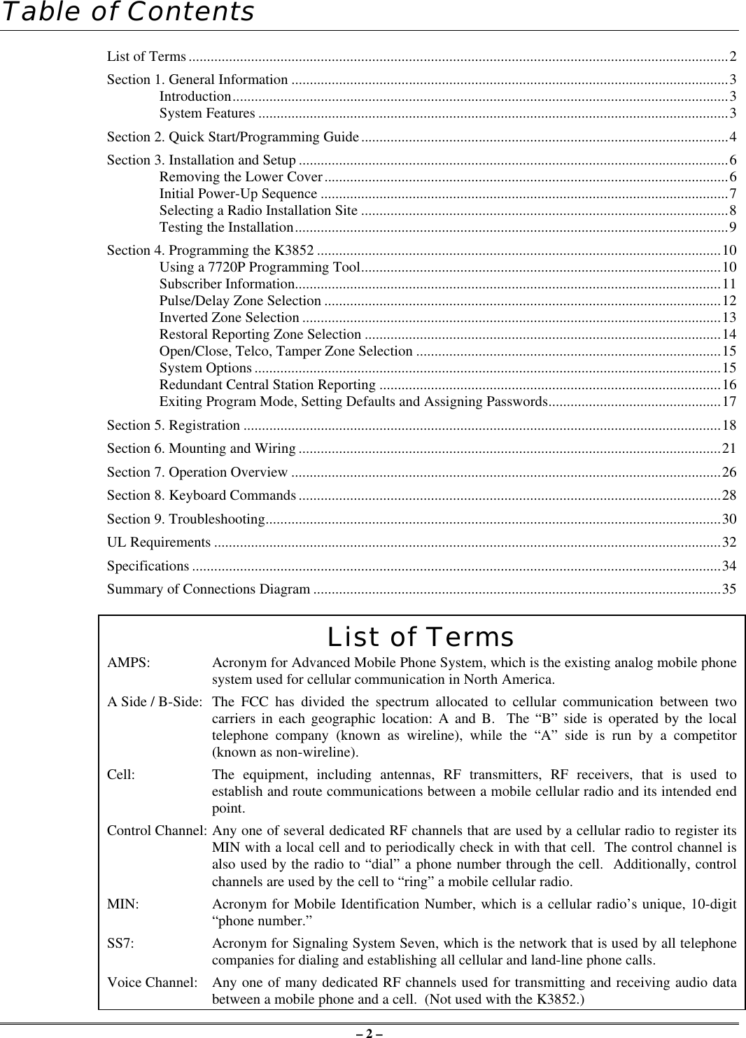 – 2 –Table of ContentsList of Terms...................................................................................................................................................2Section 1. General Information .......................................................................................................................3Introduction.......................................................................................................................................3System Features ................................................................................................................................3Section 2. Quick Start/Programming Guide....................................................................................................4Section 3. Installation and Setup .....................................................................................................................6Removing the Lower Cover..............................................................................................................6Initial Power-Up Sequence ...............................................................................................................7Selecting a Radio Installation Site ....................................................................................................8Testing the Installation......................................................................................................................9Section 4. Programming the K3852 ..............................................................................................................10Using a 7720P Programming Tool..................................................................................................10Subscriber Information....................................................................................................................11Pulse/Delay Zone Selection ............................................................................................................12Inverted Zone Selection ..................................................................................................................13Restoral Reporting Zone Selection .................................................................................................14Open/Close, Telco, Tamper Zone Selection ...................................................................................15System Options ...............................................................................................................................15Redundant Central Station Reporting .............................................................................................16Exiting Program Mode, Setting Defaults and Assigning Passwords...............................................17Section 5. Registration ..................................................................................................................................18Section 6. Mounting and Wiring ...................................................................................................................21Section 7. Operation Overview .....................................................................................................................26Section 8. Keyboard Commands ...................................................................................................................28Section 9. Troubleshooting............................................................................................................................30UL Requirements ..........................................................................................................................................32Specifications ................................................................................................................................................34Summary of Connections Diagram ...............................................................................................................35List of TermsAMPS: Acronym for Advanced Mobile Phone System, which is the existing analog mobile phonesystem used for cellular communication in North America.A Side / B-Side: The FCC has divided the spectrum allocated to cellular communication between twocarriers in each geographic location: A and B.  The “B” side is operated by the localtelephone company (known as wireline), while the “A” side is run by a competitor(known as non-wireline).Cell:  The equipment, including antennas, RF transmitters, RF receivers, that is used toestablish and route communications between a mobile cellular radio and its intended endpoint.Control Channel: Any one of several dedicated RF channels that are used by a cellular radio to register itsMIN with a local cell and to periodically check in with that cell.  The control channel isalso used by the radio to “dial” a phone number through the cell.  Additionally, controlchannels are used by the cell to “ring” a mobile cellular radio.MIN:  Acronym for Mobile Identification Number, which is a cellular radio’s unique, 10-digit“phone number.”SS7:   Acronym for Signaling System Seven, which is the network that is used by all telephonecompanies for dialing and establishing all cellular and land-line phone calls.Voice Channel: Any one of many dedicated RF channels used for transmitting and receiving audio databetween a mobile phone and a cell.  (Not used with the K3852.)