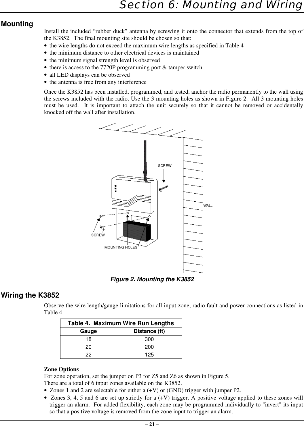 – 21 –Section 6: Mounting and WiringMounting Install the included “rubber duck” antenna by screwing it onto the connector that extends from the top ofthe K3852.  The final mounting site should be chosen so that:• the wire lengths do not exceed the maximum wire lengths as specified in Table 4• the minimum distance to other electrical devices is maintained• the minimum signal strength level is observed• there is access to the 7720P programming port &amp; tamper switch• all LED displays can be observed• the antenna is free from any interferenceOnce the K3852 has been installed, programmed, and tested, anchor the radio permanently to the wall usingthe screws included with the radio. Use the 3 mounting holes as shown in Figure 2.  All 3 mounting holesmust be used.  It is important to attach the unit securely so that it cannot be removed or accidentallyknocked off the wall after installation.Figure 2. Mounting the K3852Wiring the K3852Observe the wire length/gauge limitations for all input zone, radio fault and power connections as listed inTable 4.Table 4.  Maximum Wire Run LengthsGauge Distance (ft)18 30020 20022 125Zone OptionsFor zone operation, set the jumper on P3 for Z5 and Z6 as shown in Figure 5.There are a total of 6 input zones available on the K3852.•  Zones 1 and 2 are selectable for either a (+V) or (GND) trigger with jumper P2.•  Zones 3, 4, 5 and 6 are set up strictly for a (+V) trigger. A positive voltage applied to these zones willtrigger an alarm.  For added flexibility, each zone may be programmed individually to &quot;invert&quot; its inputso that a positive voltage is removed from the zone input to trigger an alarm.