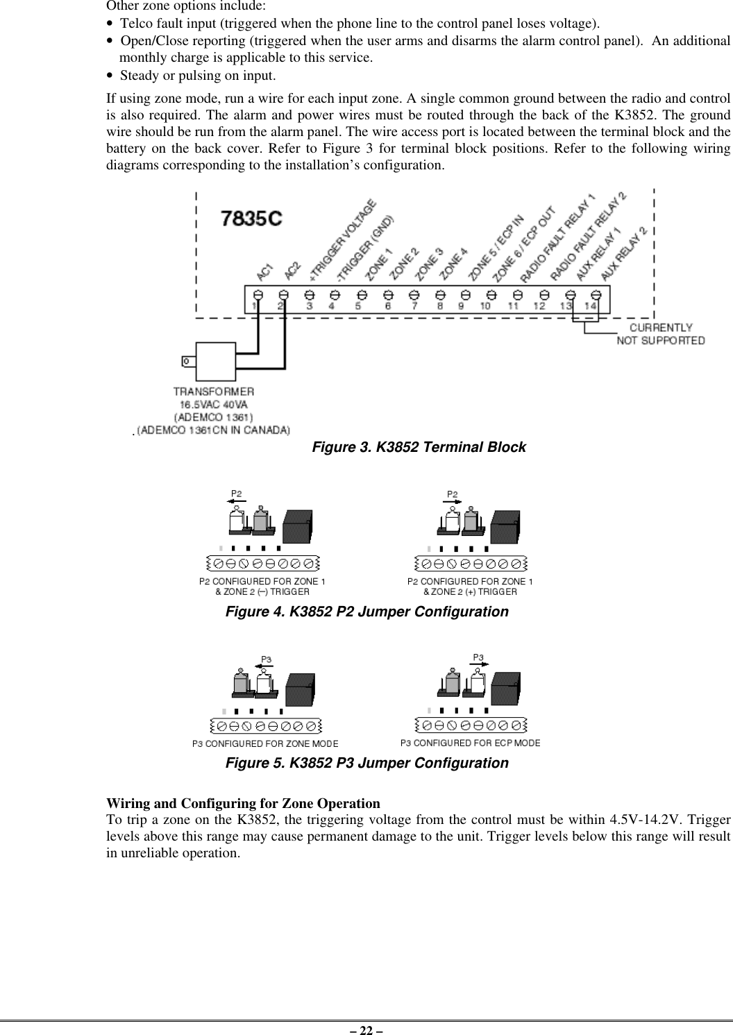 – 22 –Other zone options include:•  Telco fault input (triggered when the phone line to the control panel loses voltage).•  Open/Close reporting (triggered when the user arms and disarms the alarm control panel).  An additionalmonthly charge is applicable to this service.•  Steady or pulsing on input.If using zone mode, run a wire for each input zone. A single common ground between the radio and controlis also required. The alarm and power wires must be routed through the back of the K3852. The groundwire should be run from the alarm panel. The wire access port is located between the terminal block and thebattery on the back cover. Refer to Figure 3 for terminal block positions. Refer to the following wiringdiagrams corresponding to the installation’s configuration.. Figure 3. K3852 Terminal BlockFigure 4. K3852 P2 Jumper ConfigurationFigure 5. K3852 P3 Jumper ConfigurationWiring and Configuring for Zone OperationTo trip a zone on the K3852, the triggering voltage from the control must be within 4.5V-14.2V. Triggerlevels above this range may cause permanent damage to the unit. Trigger levels below this range will resultin unreliable operation.