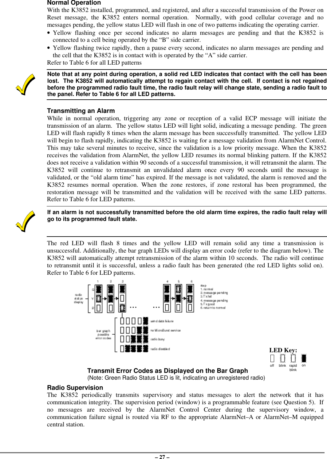 – 27 –Normal OperationWith the K3852 installed, programmed, and registered, and after a successful transmission of the Power onReset message, the K3852 enters normal operation.  Normally, with good cellular coverage and nomessages pending, the yellow status LED will flash in one of two patterns indicating the operating carrier.•Yellow flashing once per second indicates no alarm messages are pending and that the K3852 isconnected to a cell being operated by the “B” side carrier.•Yellow flashing twice rapidly, then a pause every second, indicates no alarm messages are pending andthe cell that the K3852 is in contact with is operated by the “A” side carrier.Refer to Table 6 for all LED patternsNote that at any point during operation, a solid red LED indicates that contact with the cell has beenlost.  The K3852 will automatically attempt to regain contact with the cell.  If contact is not regainedbefore the programmed radio fault time, the radio fault relay will change state, sending a radio fault tothe panel. Refer to Table 6 for all LED patterns.Transmitting an AlarmWhile in normal operation, triggering any zone or reception of a valid ECP message will initiate thetransmission of an alarm.  The yellow status LED will light solid, indicating a message pending.  The greenLED will flash rapidly 8 times when the alarm message has been successfully transmitted.  The yellow LEDwill begin to flash rapidly, indicating the K3852 is waiting for a message validation from AlarmNet Control.This may take several minutes to receive, since the validation is a low priority message. When the K3852receives the validation from AlarmNet, the yellow LED resumes its normal blinking pattern. If the K3852does not receive a validation within 90 seconds of a successful transmission, it will retransmit the alarm. TheK3852 will continue to retransmit an unvalidated alarm once every 90 seconds until the message isvalidated, or the “old alarm time” has expired. If the message is not validated, the alarm is removed and theK3852 resumes normal operation. When the zone restores, if zone restoral has been programmed, therestoration message will be transmitted and the validation will be received with the same LED patterns.Refer to Table 6 for LED patterns.If an alarm is not successfully transmitted before the old alarm time expires, the radio fault relay willgo to its programmed fault state.The red LED will flash 8 times and the yellow LED will remain solid any time a transmission isunsuccessful. Additionally, the bar graph LEDs will display an error code (refer to the diagram below). TheK3852 will automatically attempt retransmission of the alarm within 10 seconds.  The radio will continueto retransmit until it is successful, unless a radio fault has been generated (the red LED lights solid on).Refer to Table 6 for LED patterns.LED Key:Transmit Error Codes as Displayed on the Bar Graph off blink rapidblinkon(Note: Green Radio Status LED is lit, indicating an unregistered radio)Radio SupervisionThe K3852 periodically transmits supervisory and status messages to alert the network that it hascommunication integrity. The supervision period (window) is a programmable feature (see Question 5).  Ifno messages are received by the AlarmNet Control Center during the supervisory window, acommunication failure signal is routed via RF to the appropriate AlarmNet–A or AlarmNet–M equippedcentral station.