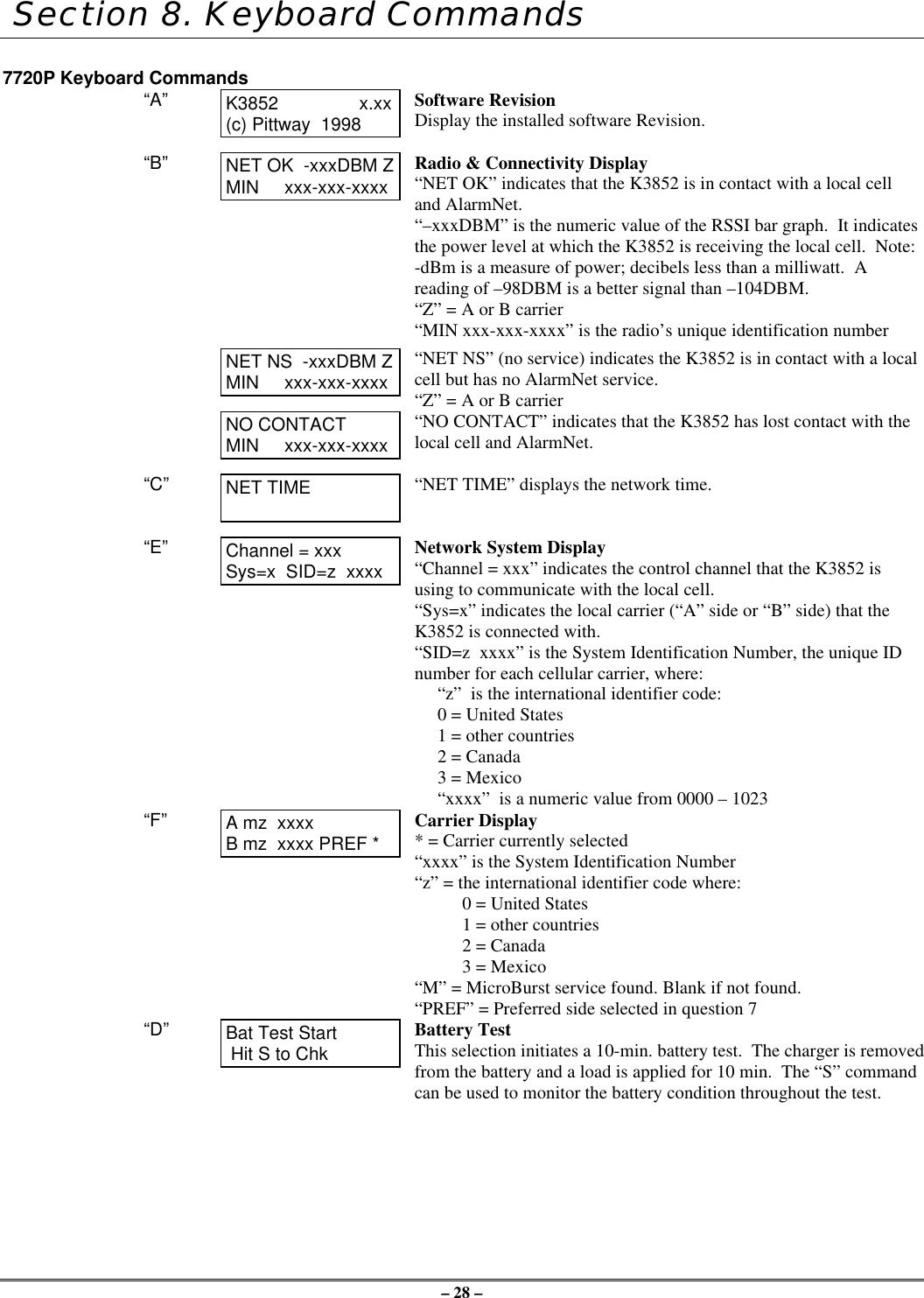 – 28 – Section 8. Keyboard Commands7720P Keyboard Commands“A” K3852                x.xx(c) Pittway  1998Software RevisionDisplay the installed software Revision.“B” NET OK  -xxxDBM ZMIN     xxx-xxx-xxxxRadio &amp; Connectivity Display“NET OK” indicates that the K3852 is in contact with a local celland AlarmNet.“–xxxDBM” is the numeric value of the RSSI bar graph.  It indicatesthe power level at which the K3852 is receiving the local cell.  Note:-dBm is a measure of power; decibels less than a milliwatt.  Areading of –98DBM is a better signal than –104DBM.“Z” = A or B carrier“MIN xxx-xxx-xxxx” is the radio’s unique identification numberNET NS  -xxxDBM ZMIN     xxx-xxx-xxxx“NET NS” (no service) indicates the K3852 is in contact with a localcell but has no AlarmNet service.“Z” = A or B carrierNO CONTACTMIN     xxx-xxx-xxxx“NO CONTACT” indicates that the K3852 has lost contact with thelocal cell and AlarmNet.“C” NET TIME “NET TIME” displays the network time.“E” Channel = xxxSys=x  SID=z  xxxxNetwork System Display“Channel = xxx” indicates the control channel that the K3852 isusing to communicate with the local cell.“Sys=x” indicates the local carrier (“A” side or “B” side) that theK3852 is connected with.“SID=z  xxxx” is the System Identification Number, the unique IDnumber for each cellular carrier, where:“z”  is the international identifier code:0 = United States1 = other countries2 = Canada3 = Mexico“xxxx”  is a numeric value from 0000 – 1023“F” A mz  xxxxB mz  xxxx PREF *Carrier Display* = Carrier currently selected“xxxx” is the System Identification Number“z” = the international identifier code where:0 = United States1 = other countries2 = Canada3 = Mexico“M” = MicroBurst service found. Blank if not found.“PREF” = Preferred side selected in question 7“D” Bat Test Start Hit S to ChkBattery TestThis selection initiates a 10-min. battery test.  The charger is removedfrom the battery and a load is applied for 10 min.  The “S” commandcan be used to monitor the battery condition throughout the test.