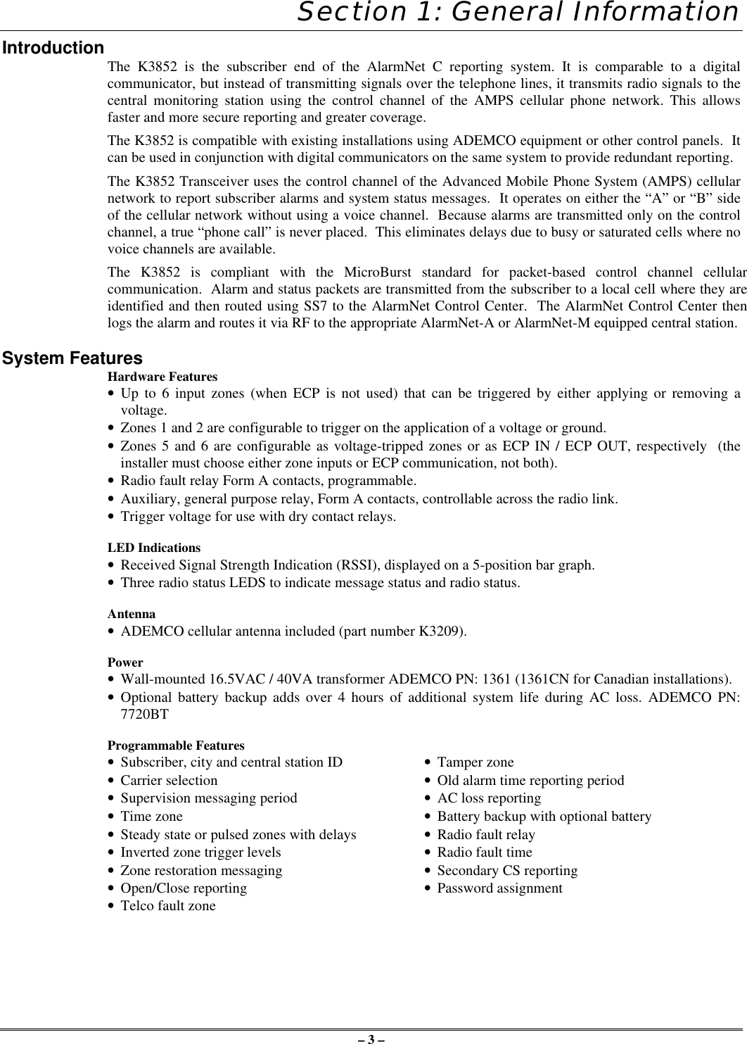 – 3 –Section 1: General InformationIntroduction The K3852 is the subscriber end of the AlarmNet C reporting system. It is comparable to a digitalcommunicator, but instead of transmitting signals over the telephone lines, it transmits radio signals to thecentral monitoring station using the control channel of the AMPS cellular phone network. This allowsfaster and more secure reporting and greater coverage.The K3852 is compatible with existing installations using ADEMCO equipment or other control panels.  Itcan be used in conjunction with digital communicators on the same system to provide redundant reporting.The K3852 Transceiver uses the control channel of the Advanced Mobile Phone System (AMPS) cellularnetwork to report subscriber alarms and system status messages.  It operates on either the “A” or “B” sideof the cellular network without using a voice channel.  Because alarms are transmitted only on the controlchannel, a true “phone call” is never placed.  This eliminates delays due to busy or saturated cells where novoice channels are available.The K3852 is compliant with the MicroBurst standard for packet-based control channel cellularcommunication.  Alarm and status packets are transmitted from the subscriber to a local cell where they areidentified and then routed using SS7 to the AlarmNet Control Center.  The AlarmNet Control Center thenlogs the alarm and routes it via RF to the appropriate AlarmNet-A or AlarmNet-M equipped central station.System FeaturesHardware Features• Up to 6 input zones (when ECP is not used) that can be triggered by either applying or removing avoltage.• Zones 1 and 2 are configurable to trigger on the application of a voltage or ground.• Zones 5 and 6 are configurable as voltage-tripped zones or as ECP IN / ECP OUT, respectively  (theinstaller must choose either zone inputs or ECP communication, not both).• Radio fault relay Form A contacts, programmable.• Auxiliary, general purpose relay, Form A contacts, controllable across the radio link.• Trigger voltage for use with dry contact relays.LED Indications• Received Signal Strength Indication (RSSI), displayed on a 5-position bar graph.• Three radio status LEDS to indicate message status and radio status.Antenna• ADEMCO cellular antenna included (part number K3209).Power• Wall-mounted 16.5VAC / 40VA transformer ADEMCO PN: 1361 (1361CN for Canadian installations).• Optional battery backup adds over 4 hours of additional system life during AC loss. ADEMCO PN:7720BTProgrammable Features• Subscriber, city and central station ID •Tamper zone• Carrier selection •Old alarm time reporting period• Supervision messaging period •AC loss reporting• Time zone •Battery backup with optional battery• Steady state or pulsed zones with delays •Radio fault relay• Inverted zone trigger levels •Radio fault time• Zone restoration messaging •Secondary CS reporting• Open/Close reporting •Password assignment• Telco fault zone