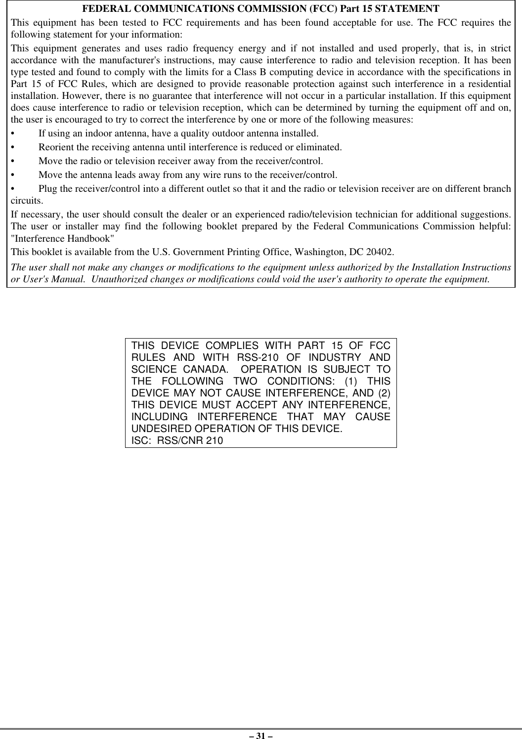 – 31 –FEDERAL COMMUNICATIONS COMMISSION (FCC) Part 15 STATEMENTThis equipment has been tested to FCC requirements and has been found acceptable for use. The FCC requires thefollowing statement for your information:This equipment generates and uses radio frequency energy and if not installed and used properly, that is, in strictaccordance with the manufacturer&apos;s instructions, may cause interference to radio and television reception. It has beentype tested and found to comply with the limits for a Class B computing device in accordance with the specifications inPart 15 of FCC Rules, which are designed to provide reasonable protection against such interference in a residentialinstallation. However, there is no guarantee that interference will not occur in a particular installation. If this equipmentdoes cause interference to radio or television reception, which can be determined by turning the equipment off and on,the user is encouraged to try to correct the interference by one or more of the following measures:•If using an indoor antenna, have a quality outdoor antenna installed.•Reorient the receiving antenna until interference is reduced or eliminated.•Move the radio or television receiver away from the receiver/control.•Move the antenna leads away from any wire runs to the receiver/control.•Plug the receiver/control into a different outlet so that it and the radio or television receiver are on different branchcircuits.If necessary, the user should consult the dealer or an experienced radio/television technician for additional suggestions.The user or installer may find the following booklet prepared by the Federal Communications Commission helpful:&quot;Interference Handbook&quot;This booklet is available from the U.S. Government Printing Office, Washington, DC 20402.The user shall not make any changes or modifications to the equipment unless authorized by the Installation Instructionsor User&apos;s Manual.  Unauthorized changes or modifications could void the user&apos;s authority to operate the equipment.THIS DEVICE COMPLIES WITH PART 15 OF FCCRULES AND WITH RSS-210 OF INDUSTRY ANDSCIENCE CANADA.  OPERATION IS SUBJECT TOTHE FOLLOWING TWO CONDITIONS: (1) THISDEVICE MAY NOT CAUSE INTERFERENCE, AND (2)THIS DEVICE MUST ACCEPT ANY INTERFERENCE,INCLUDING INTERFERENCE THAT MAY CAUSEUNDESIRED OPERATION OF THIS DEVICE.ISC:  RSS/CNR 210