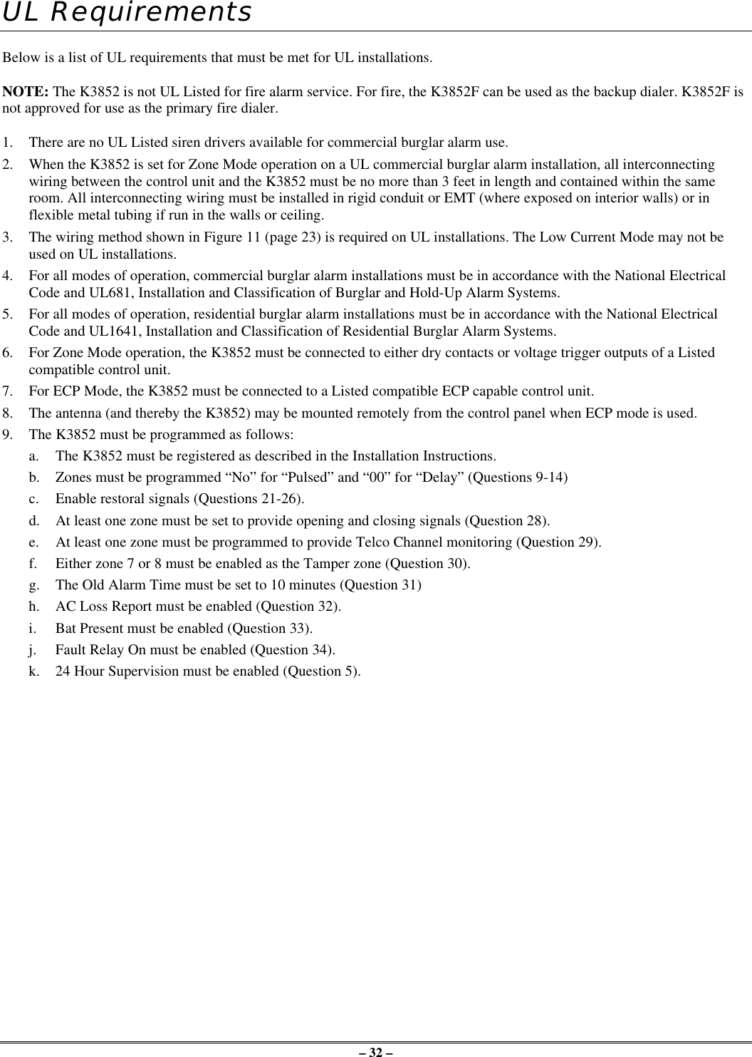 – 32 –UL RequirementsBelow is a list of UL requirements that must be met for UL installations.NOTE: The K3852 is not UL Listed for fire alarm service. For fire, the K3852F can be used as the backup dialer. K3852F isnot approved for use as the primary fire dialer.1. There are no UL Listed siren drivers available for commercial burglar alarm use.2. When the K3852 is set for Zone Mode operation on a UL commercial burglar alarm installation, all interconnectingwiring between the control unit and the K3852 must be no more than 3 feet in length and contained within the sameroom. All interconnecting wiring must be installed in rigid conduit or EMT (where exposed on interior walls) or inflexible metal tubing if run in the walls or ceiling.3. The wiring method shown in Figure 11 (page 23) is required on UL installations. The Low Current Mode may not beused on UL installations.4. For all modes of operation, commercial burglar alarm installations must be in accordance with the National ElectricalCode and UL681, Installation and Classification of Burglar and Hold-Up Alarm Systems.5. For all modes of operation, residential burglar alarm installations must be in accordance with the National ElectricalCode and UL1641, Installation and Classification of Residential Burglar Alarm Systems.6. For Zone Mode operation, the K3852 must be connected to either dry contacts or voltage trigger outputs of a Listedcompatible control unit.7. For ECP Mode, the K3852 must be connected to a Listed compatible ECP capable control unit.8. The antenna (and thereby the K3852) may be mounted remotely from the control panel when ECP mode is used.9. The K3852 must be programmed as follows:a. The K3852 must be registered as described in the Installation Instructions.b. Zones must be programmed “No” for “Pulsed” and “00” for “Delay” (Questions 9-14)c. Enable restoral signals (Questions 21-26).d. At least one zone must be set to provide opening and closing signals (Question 28).e. At least one zone must be programmed to provide Telco Channel monitoring (Question 29).f. Either zone 7 or 8 must be enabled as the Tamper zone (Question 30).g. The Old Alarm Time must be set to 10 minutes (Question 31)h. AC Loss Report must be enabled (Question 32).i. Bat Present must be enabled (Question 33).j. Fault Relay On must be enabled (Question 34).k. 24 Hour Supervision must be enabled (Question 5).