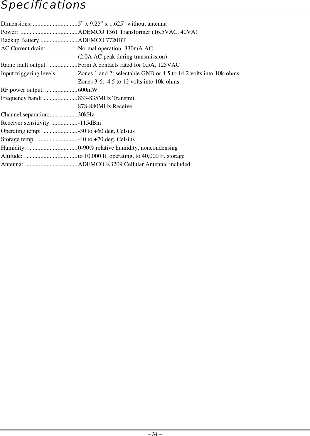 – 34 –SpecificationsDimensions: .............................5” x 9.25” x 1.625” without antennaPower: .....................................ADEMCO 1361 Transformer (16.5VAC, 40VA)Backup Battery ........................ADEMCO 7720BTAC Current drain:  ...................Normal operation: 330mA AC(2.0A AC peak during transmission)Radio fault output: ...................Form A contacts rated for 0.5A, 125VACInput triggering levels:.............Zones 1 and 2: selectable GND or 4.5 to 14.2 volts into 10k-ohmsZones 3-6:  4.5 to 12 volts into 10k-ohmsRF power output: .....................600mWFrequency band: ......................833-835MHz Transmit878-880MHz ReceiveChannel separation:..................30kHzReceiver sensitivity:.................-115dBmOperating temp:  ......................-30 to +60 deg. CelsiusStorage temp:  ..........................-40 to +70 deg. CelsiusHumidity: ................................0-90% relative humidity, noncondensingAltitude:  ..................................to 10,000 ft. operating, to 40,000 ft. storageAntenna: ..................................ADEMCO K3209 Cellular Antenna, included