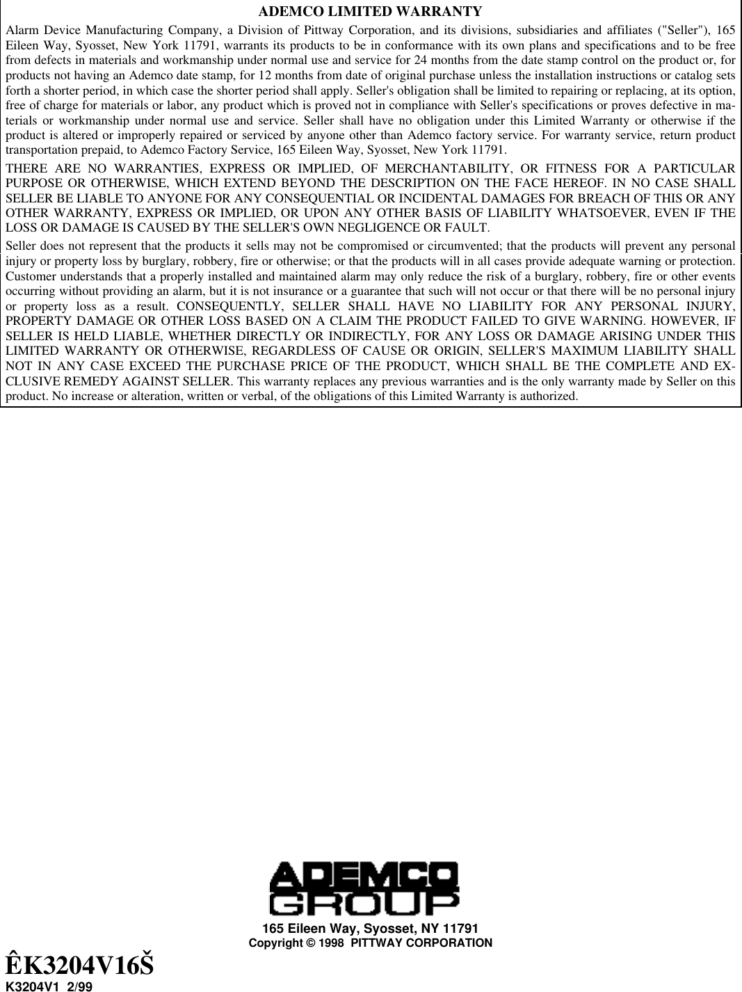 ADEMCO LIMITED WARRANTYAlarm Device Manufacturing Company, a Division of Pittway Corporation, and its divisions, subsidiaries and affiliates (&quot;Seller&quot;), 165Eileen Way, Syosset, New York 11791, warrants its products to be in conformance with its own plans and specifications and to be freefrom defects in materials and workmanship under normal use and service for 24 months from the date stamp control on the product or, forproducts not having an Ademco date stamp, for 12 months from date of original purchase unless the installation instructions or catalog setsforth a shorter period, in which case the shorter period shall apply. Seller&apos;s obligation shall be limited to repairing or replacing, at its option,free of charge for materials or labor, any product which is proved not in compliance with Seller&apos;s specifications or proves defective in ma-terials or workmanship under normal use and service. Seller shall have no obligation under this Limited Warranty or otherwise if theproduct is altered or improperly repaired or serviced by anyone other than Ademco factory service. For warranty service, return producttransportation prepaid, to Ademco Factory Service, 165 Eileen Way, Syosset, New York 11791.THERE ARE NO WARRANTIES, EXPRESS OR IMPLIED, OF MERCHANTABILITY, OR FITNESS FOR A PARTICULARPURPOSE OR OTHERWISE, WHICH EXTEND BEYOND THE DESCRIPTION ON THE FACE HEREOF. IN NO CASE SHALLSELLER BE LIABLE TO ANYONE FOR ANY CONSEQUENTIAL OR INCIDENTAL DAMAGES FOR BREACH OF THIS OR ANYOTHER WARRANTY, EXPRESS OR IMPLIED, OR UPON ANY OTHER BASIS OF LIABILITY WHATSOEVER, EVEN IF THELOSS OR DAMAGE IS CAUSED BY THE SELLER&apos;S OWN NEGLIGENCE OR FAULT.Seller does not represent that the products it sells may not be compromised or circumvented; that the products will prevent any personalinjury or property loss by burglary, robbery, fire or otherwise; or that the products will in all cases provide adequate warning or protection.Customer understands that a properly installed and maintained alarm may only reduce the risk of a burglary, robbery, fire or other eventsoccurring without providing an alarm, but it is not insurance or a guarantee that such will not occur or that there will be no personal injuryor property loss as a result. CONSEQUENTLY, SELLER SHALL HAVE NO LIABILITY FOR ANY PERSONAL INJURY,PROPERTY DAMAGE OR OTHER LOSS BASED ON A CLAIM THE PRODUCT FAILED TO GIVE WARNING. HOWEVER, IFSELLER IS HELD LIABLE, WHETHER DIRECTLY OR INDIRECTLY, FOR ANY LOSS OR DAMAGE ARISING UNDER THISLIMITED WARRANTY OR OTHERWISE, REGARDLESS OF CAUSE OR ORIGIN, SELLER&apos;S MAXIMUM LIABILITY SHALLNOT IN ANY CASE EXCEED THE PURCHASE PRICE OF THE PRODUCT, WHICH SHALL BE THE COMPLETE AND EX-CLUSIVE REMEDY AGAINST SELLER. This warranty replaces any previous warranties and is the only warranty made by Seller on thisproduct. No increase or alteration, written or verbal, of the obligations of this Limited Warranty is authorized.165 Eileen Way, Syosset, NY 11791Copyright © 1998  PITTWAY CORPORATIONÊK3204V16ŠK3204V1  2/99