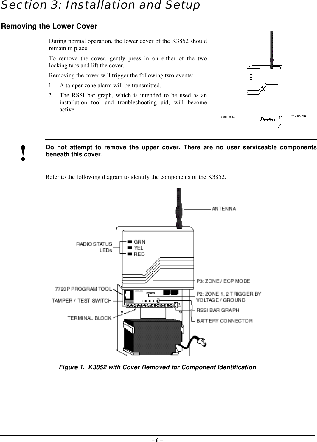 – 6 –Section 3: Installation and SetupRemoving the Lower CoverDuring normal operation, the lower cover of the K3852 shouldremain in place.To remove the cover, gently press in on either of the twolocking tabs and lift the cover.Removing the cover will trigger the following two events:1. A tamper zone alarm will be transmitted.2. The RSSI bar graph, which is intended to be used as aninstallation tool and troubleshooting aid, will becomeactive.!Do not attempt to remove the upper cover. There are no user serviceable componentsbeneath this cover.Refer to the following diagram to identify the components of the K3852.Figure 1.  K3852 with Cover Removed for Component Identification