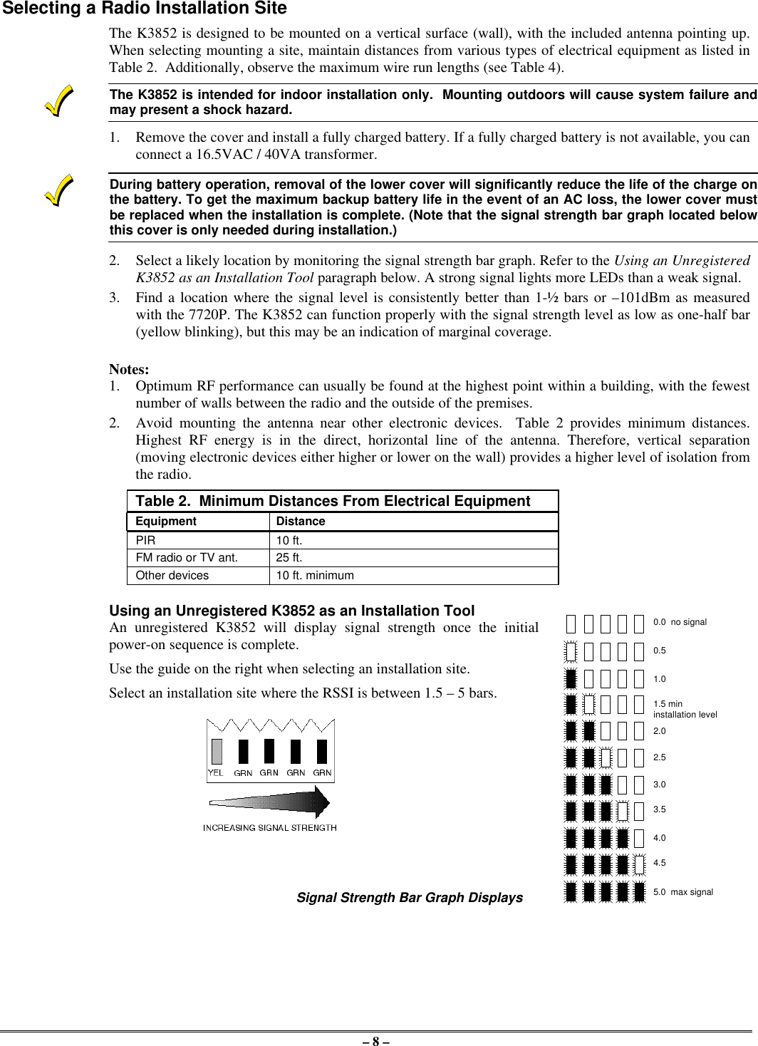 – 8 –Selecting a Radio Installation SiteThe K3852 is designed to be mounted on a vertical surface (wall), with the included antenna pointing up.When selecting mounting a site, maintain distances from various types of electrical equipment as listed inTable 2.  Additionally, observe the maximum wire run lengths (see Table 4).The K3852 is intended for indoor installation only.  Mounting outdoors will cause system failure andmay present a shock hazard.1. Remove the cover and install a fully charged battery. If a fully charged battery is not available, you canconnect a 16.5VAC / 40VA transformer.During battery operation, removal of the lower cover will significantly reduce the life of the charge onthe battery. To get the maximum backup battery life in the event of an AC loss, the lower cover mustbe replaced when the installation is complete. (Note that the signal strength bar graph located belowthis cover is only needed during installation.)2. Select a likely location by monitoring the signal strength bar graph. Refer to the Using an UnregisteredK3852 as an Installation Tool paragraph below. A strong signal lights more LEDs than a weak signal.3. Find a location where the signal level is consistently better than 1-½ bars or –101dBm as measuredwith the 7720P. The K3852 can function properly with the signal strength level as low as one-half bar(yellow blinking), but this may be an indication of marginal coverage.Notes:1. Optimum RF performance can usually be found at the highest point within a building, with the fewestnumber of walls between the radio and the outside of the premises.2. Avoid mounting the antenna near other electronic devices.  Table 2 provides minimum distances.Highest RF energy is in the direct, horizontal line of the antenna. Therefore, vertical separation(moving electronic devices either higher or lower on the wall) provides a higher level of isolation fromthe radio.Table 2.  Minimum Distances From Electrical EquipmentEquipment DistancePIR 10 ft.FM radio or TV ant. 25 ft.Other devices 10 ft. minimumUsing an Unregistered K3852 as an Installation ToolAn unregistered K3852 will display signal strength once the initialpower-on sequence is complete.Use the guide on the right when selecting an installation site.Select an installation site where the RSSI is between 1.5 – 5 bars.Signal Strength Bar Graph Displays0.0  no signal0.51.02.02.53.03.54.04.55.0  max signal1.5 mininstallation level