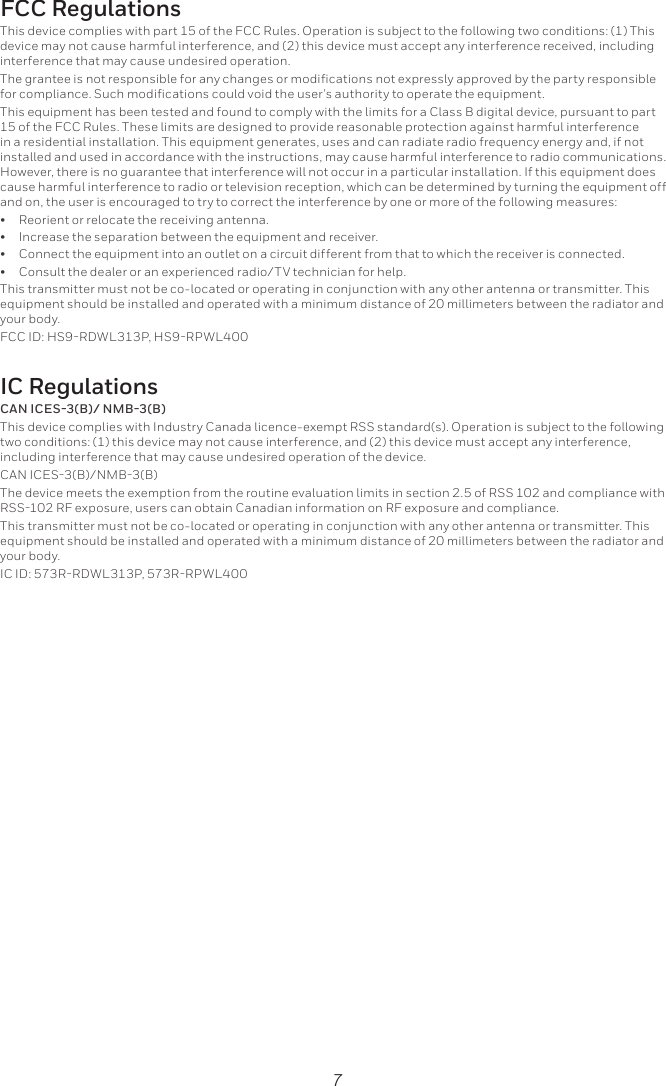7FCC Regulationsinterference that may cause undesired operation.This equipment has been tested and found to comply with the limits for a Class B digital device, pursuant to part in a residential installation. This equipment generates, uses and can radiate radio frequency energy and, if not installed and used in accordance with the instructions, may cause harmful interference to radio communications. However, there is no guarantee that interference will not occur in a particular installation. If this equipment does cause harmful interference to radio or television reception, which can be determined by turning the equipment off and on, the user is encouraged to try to correct the interference by one or more of the following measures:•  Reorient or relocate the receiving antenna.•  Increase the separation between the equipment and receiver.•  Connect the equipment into an outlet on a circuit different from that to which the receiver is connected.•  Consult the dealer or an experienced radio/TV technician for help.This transmitter must not be co-located or operating in conjunction with any other antenna or transmitter. This equipment should be installed and operated with a minimum distance of 20 millimeters between the radiator and your body.IC RegulationsCAN ICES-3(B)/ NMB-3(B)including interference that may cause undesired operation of the device.This transmitter must not be co-located or operating in conjunction with any other antenna or transmitter. This equipment should be installed and operated with a minimum distance of 20 millimeters between the radiator and your body.