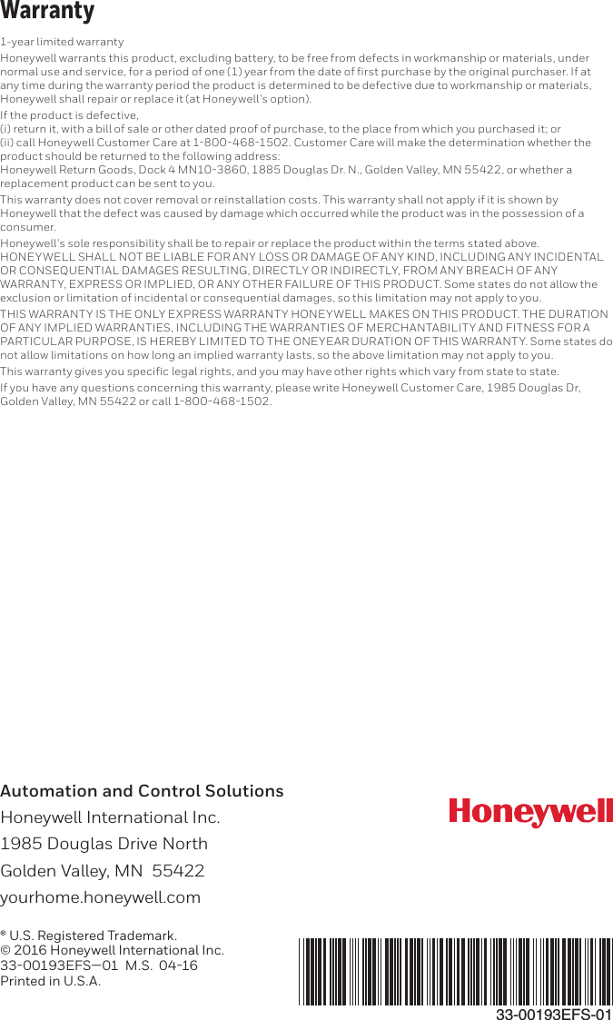Automation and Control Solutions Honeywell International Inc. 1985 Douglas Drive North Golden Valley, MN  55422 yourhome.honeywell.com® U.S. Registered Trademark.© 2016 Honeywell International Inc.33-00193EFS—01  M.S.  04-16Printed in U.S.A.33-00193EFS-011-year limited warrantyHoneywell warrants this product, excluding battery, to be free from defects in workmanship or materials, under any time during the warranty period the product is determined to be defective due to workmanship or materials, If the product is defective,   product should be returned to the following address:  replacement product can be sent to you. This warranty does not cover removal or reinstallation costs. This warranty shall not apply if it is shown by Honeywell that the defect was caused by damage which occurred while the product was in the possession of a consumer. HONEYWELL SHALL NOT BE LIABLE FOR ANY LOSS OR DAMAGE OF ANY KIND, INCLUDING ANY INCIDENTAL OR CONSEQUENTIAL DAMAGES RESULTING, DIRECTLY OR INDIRECTLY, FROM ANY BREACH OF ANY WARRANTY, EXPRESS OR IMPLIED, OR ANY OTHER FAILURE OF THIS PRODUCT. Some states do not allow the exclusion or limitation of incidental or consequential damages, so this limitation may not apply to you. THIS WARRANTY IS THE ONLY EXPRESS WARRANTY HONEYWELL MAKES ON THIS PRODUCT. THE DURATION OF ANY IMPLIED WARRANTIES, INCLUDING THE WARRANTIES OF MERCHANTABILITY AND FITNESS FOR A PARTICULAR PURPOSE, IS HEREBY LIMITED TO THE ONEYEAR DURATION OF THIS WARRANTY. Some states do not allow limitations on how long an implied warranty lasts, so the above limitation may not apply to you. 