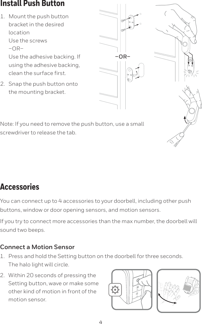 4You can connect up to 4 accessories to your doorbell, including other push buttons, window or door opening sensors, and motion sensors.If you try to connect more accessories than the max number, the doorbell will sound two beeps.Connect a Motion Sensor1.  Press and hold the Setting button on the doorbell for three seconds.  The halo light will circle. 2.  Within 20 seconds of pressing the Setting button, wave or make some other kind of motion in front of the motion sensor.1.  Mount the push button bracket in the desired location Use the screws  Use the adhesive backing. If using the adhesive backing, clean the surface first.2.  Snap the push button onto the mounting bracket.–OR–Note: If you need to remove the push button, use a small screwdriver to release the tab.